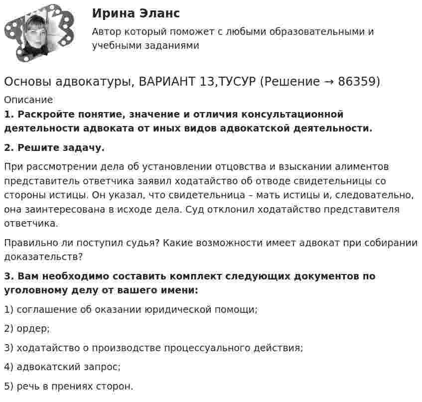      
            Описание
             1. Раскройте понятие, значение и отличия консультационной деятельности адвоката от иных видов адвокатской деятельности. 2. Решите задачу.	При рассмотрении дела об установлении отцовства и взыскании алиментов представитель ответчика заявил ходатайство об отводе свидетельницы со стороны истицы. Он указал, что свидетельница – мать истицы и, следовательно, она заинтересована в исходе дела. Суд отклонил ходатайство представителя ответчика.	Правильно ли поступил судья? Какие возможности имеет адвокат при собирании доказательств? 3. Вам необходимо составить комплект следующих документов по уголовному делу от вашего имени:	1) соглашение об оказании юридической помощи;	2) ордер;	3) ходатайство о производстве процессуального действия;	4) адвокатский запрос;	5) речь в прениях сторон.    
            
            
            Основы адвокатуры, ВАРИАНТ 12,ТУСУРОсновы адвокатуры, ВАРИАНТ 13,ТУСУРОсновы адвокатуры, ВАРИАНТ 14,ТУСУРОсновы адвокатуры, ВАРИАНТ 15,ТУСУРОсновы адвокатуры, ВАРИАНТ 16,ТУСУРОсновы адвокатуры, ВАРИАНТ 17,ТУСУРОсновы адвокатуры, ВАРИАНТ 18,ТУСУРОСНОВЫ АДВОКАТУРЫ. 2 ВАРИАНТОСНОВЫ АДВОКАТУРЫ. 3 ВАРИАНТОСНОВЫ АДВОКАТУРЫ. 6 ВАРИАНТОСНОВЫ АДВОКАТУРЫ. 7 ВАРИАНТОСНОВЫ АДВОКАТУРЫ. 8 ВАРИАНТОСНОВЫ АДВОКАТУРЫ. 9 ВАРИАНТОсновы адвокатуры, ВАРИАНТ 10,ТУСУР