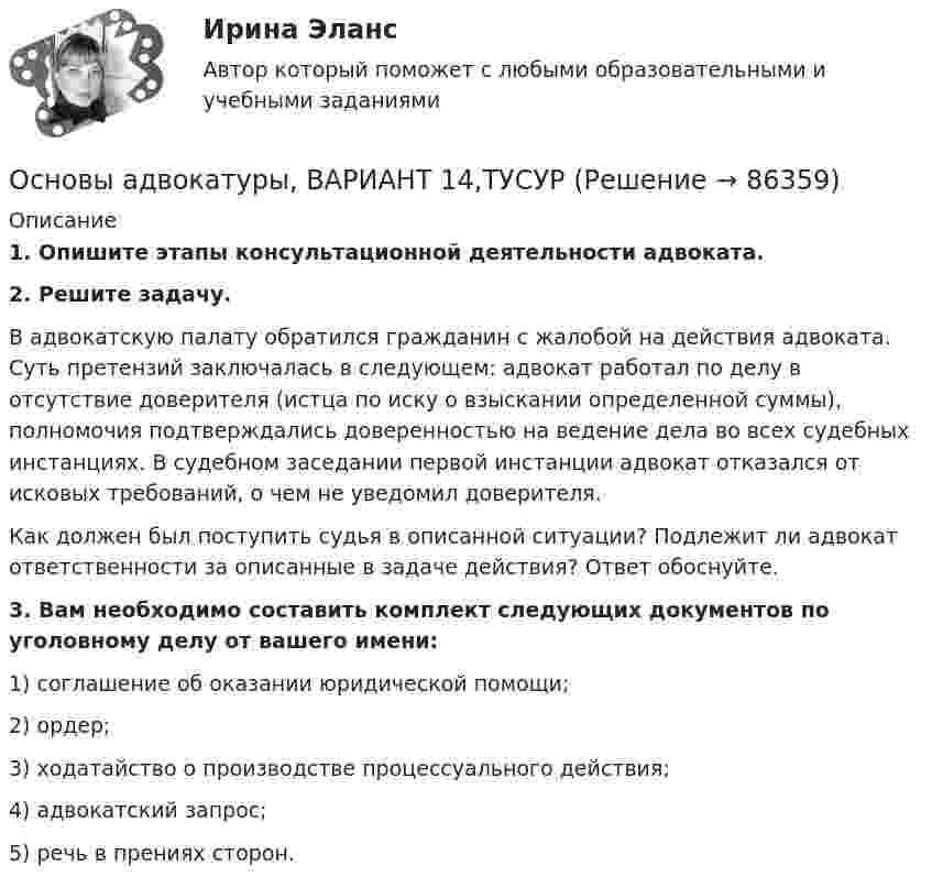      
            Описание
             1. Опишите этапы консультационной деятельности адвоката. 2. Решите задачу.	В адвокатскую палату обратился гражданин с жалобой на действия адвоката. Суть претензий заключалась в следующем: адвокат работал по делу в отсутствие доверителя (истца по иску о взыскании определенной суммы), полномочия подтверждались доверенностью на ведение дела во всех судебных инстанциях. В судебном заседании первой инстанции адвокат отказался от исковых требований, о чем не уведомил доверителя.	Как должен был поступить судья в описанной ситуации? Подлежит ли адвокат ответственности за описанные в задаче действия? Ответ обоснуйте. 3. Вам необходимо составить комплект следующих документов по уголовному делу от вашего имени:	1) соглашение об оказании юридической помощи;	2) ордер;	3) ходатайство о производстве процессуального действия;	4) адвокатский запрос;	5) речь в прениях сторон.    
            
            
            Основы адвокатуры, ВАРИАНТ 13,ТУСУРОсновы адвокатуры, ВАРИАНТ 14,ТУСУРОсновы адвокатуры, ВАРИАНТ 15,ТУСУРОсновы адвокатуры, ВАРИАНТ 16,ТУСУРОсновы адвокатуры, ВАРИАНТ 17,ТУСУРОсновы адвокатуры, ВАРИАНТ 18,ТУСУРОсновы адвокатуры, ВАРИАНТ 19,ТУСУРОСНОВЫ АДВОКАТУРЫ. 3 ВАРИАНТОСНОВЫ АДВОКАТУРЫ. 6 ВАРИАНТОСНОВЫ АДВОКАТУРЫ. 7 ВАРИАНТОСНОВЫ АДВОКАТУРЫ. 8 ВАРИАНТОСНОВЫ АДВОКАТУРЫ. 9 ВАРИАНТОсновы адвокатуры, ВАРИАНТ 10,ТУСУРОсновы адвокатуры, ВАРИАНТ 11,ТУСУР