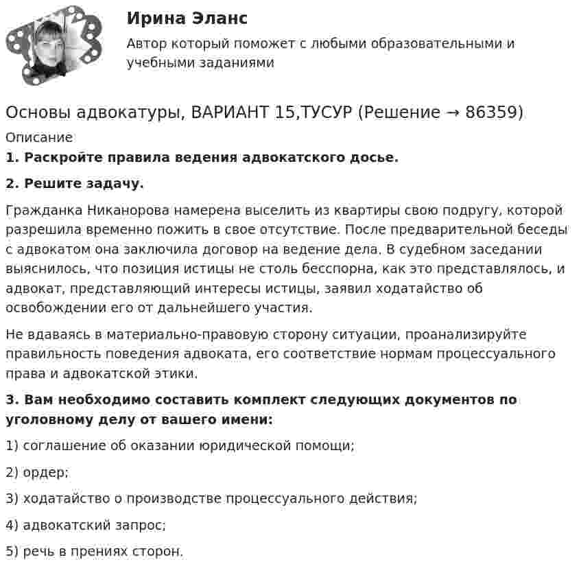      
            Описание
             1. Раскройте правила ведения адвокатского досье. 2. Решите задачу.	Гражданка Никанорова намерена выселить из квартиры свою подругу, которой разрешила временно пожить в свое отсутствие. После предварительной беседы с адвокатом она заключила договор на ведение дела. В судебном заседании выяснилось, что позиция истицы не столь бесспорна, как это представлялось, и адвокат, представляющий интересы истицы, заявил ходатайство об освобождении его от дальнейшего участия.	Не вдаваясь в материально-правовую сторону ситуации, проанализируйте правильность поведения адвоката, его соответствие нормам процессуального права и адвокатской этики. 3. Вам необходимо составить комплект следующих документов по уголовному делу от вашего имени:	1) соглашение об оказании юридической помощи;	2) ордер;	3) ходатайство о производстве процессуального действия;	4) адвокатский запрос;	5) речь в прениях сторон.    
            
            
            Основы адвокатуры, ВАРИАНТ 14,ТУСУРОсновы адвокатуры, ВАРИАНТ 15,ТУСУРОсновы адвокатуры, ВАРИАНТ 16,ТУСУРОсновы адвокатуры, ВАРИАНТ 17,ТУСУРОсновы адвокатуры, ВАРИАНТ 18,ТУСУРОсновы адвокатуры, ВАРИАНТ 19,ТУСУРОсновы адвокатуры, ВАРИАНТ 1,ТУСУРОСНОВЫ АДВОКАТУРЫ. 6 ВАРИАНТОСНОВЫ АДВОКАТУРЫ. 7 ВАРИАНТОСНОВЫ АДВОКАТУРЫ. 8 ВАРИАНТОСНОВЫ АДВОКАТУРЫ. 9 ВАРИАНТОсновы адвокатуры, ВАРИАНТ 10,ТУСУРОсновы адвокатуры, ВАРИАНТ 11,ТУСУРОсновы адвокатуры, ВАРИАНТ 12,ТУСУР