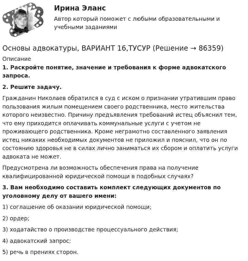      
            Описание
             1. Раскройте понятие, значение и требования к форме адвокатского запроса. 2. Решите задачу.	Гражданин Николаев обратился в суд с иском о признании утратившим право пользования жилым помещением своего родственника, место жительства которого неизвестно. Причину предъявления требований истец объяснил тем, что ему приходится оплачивать коммунальные услуги с учетом не проживающего родственника. Кроме неграмотно составленного заявления истец никаких необходимых документов не приложил и пояснил, что он по состоянию здоровья не в силах лично заниматься их сбором и оплатить услуги адвоката не может.	Предусмотрена ли возможность обеспечения права на получение квалифицированной юридической помощи в подобных случаях? 3. Вам необходимо составить комплект следующих документов по уголовному делу от вашего имени:	1) соглашение об оказании юридической помощи;	2) ордер;	3) ходатайство о производстве процессуального действия;	4) адвокатский запрос;	5) речь в прениях сторон.    
            
            
            Основы адвокатуры, ВАРИАНТ 15,ТУСУРОсновы адвокатуры, ВАРИАНТ 16,ТУСУРОсновы адвокатуры, ВАРИАНТ 17,ТУСУРОсновы адвокатуры, ВАРИАНТ 18,ТУСУРОсновы адвокатуры, ВАРИАНТ 19,ТУСУРОсновы адвокатуры, ВАРИАНТ 1,ТУСУРОсновы адвокатуры, ВАРИАНТ 20,ТУСУРОСНОВЫ АДВОКАТУРЫ. 7 ВАРИАНТОСНОВЫ АДВОКАТУРЫ. 8 ВАРИАНТОСНОВЫ АДВОКАТУРЫ. 9 ВАРИАНТОсновы адвокатуры, ВАРИАНТ 10,ТУСУРОсновы адвокатуры, ВАРИАНТ 11,ТУСУРОсновы адвокатуры, ВАРИАНТ 12,ТУСУРОсновы адвокатуры, ВАРИАНТ 13,ТУСУР