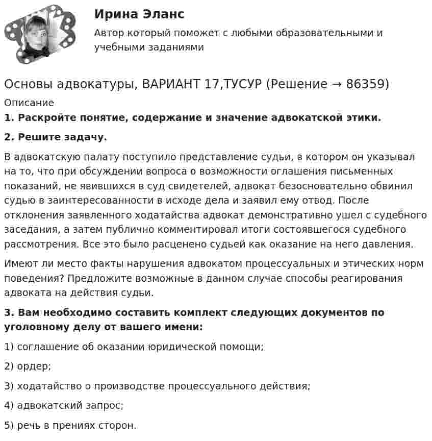      
            Описание
             1. Раскройте понятие, содержание и значение адвокатской этики. 2. Решите задачу.	В адвокатскую палату поступило представление судьи, в котором он указывал на то, что при обсуждении вопроса о возможности оглашения письменных показаний, не явившихся в суд свидетелей, адвокат безосновательно обвинил судью в заинтересованности в исходе дела и заявил ему отвод. После отклонения заявленного ходатайства адвокат демонстративно ушел с судебного заседания, а затем публично комментировал итоги состоявшегося судебного рассмотрения. Все это было расценено судьей как оказание на него давления.	Имеют ли место факты нарушения адвокатом процессуальных и этических норм поведения? Предложите возможные в данном случае способы реагирования адвоката на действия судьи. 3. Вам необходимо составить комплект следующих документов по уголовному делу от вашего имени:	1) соглашение об оказании юридической помощи;	2) ордер;	3) ходатайство о производстве процессуального действия;	4) адвокатский запрос;	5) речь в прениях сторон.    
            
            
            Основы адвокатуры, ВАРИАНТ 16,ТУСУРОсновы адвокатуры, ВАРИАНТ 17,ТУСУРОсновы адвокатуры, ВАРИАНТ 18,ТУСУРОсновы адвокатуры, ВАРИАНТ 19,ТУСУРОсновы адвокатуры, ВАРИАНТ 1,ТУСУРОсновы адвокатуры, ВАРИАНТ 20,ТУСУРОсновы адвокатуры, ВАРИАНТ 21,ТУСУРОСНОВЫ АДВОКАТУРЫ. 8 ВАРИАНТОСНОВЫ АДВОКАТУРЫ. 9 ВАРИАНТОсновы адвокатуры, ВАРИАНТ 10,ТУСУРОсновы адвокатуры, ВАРИАНТ 11,ТУСУРОсновы адвокатуры, ВАРИАНТ 12,ТУСУРОсновы адвокатуры, ВАРИАНТ 13,ТУСУРОсновы адвокатуры, ВАРИАНТ 14,ТУСУР
