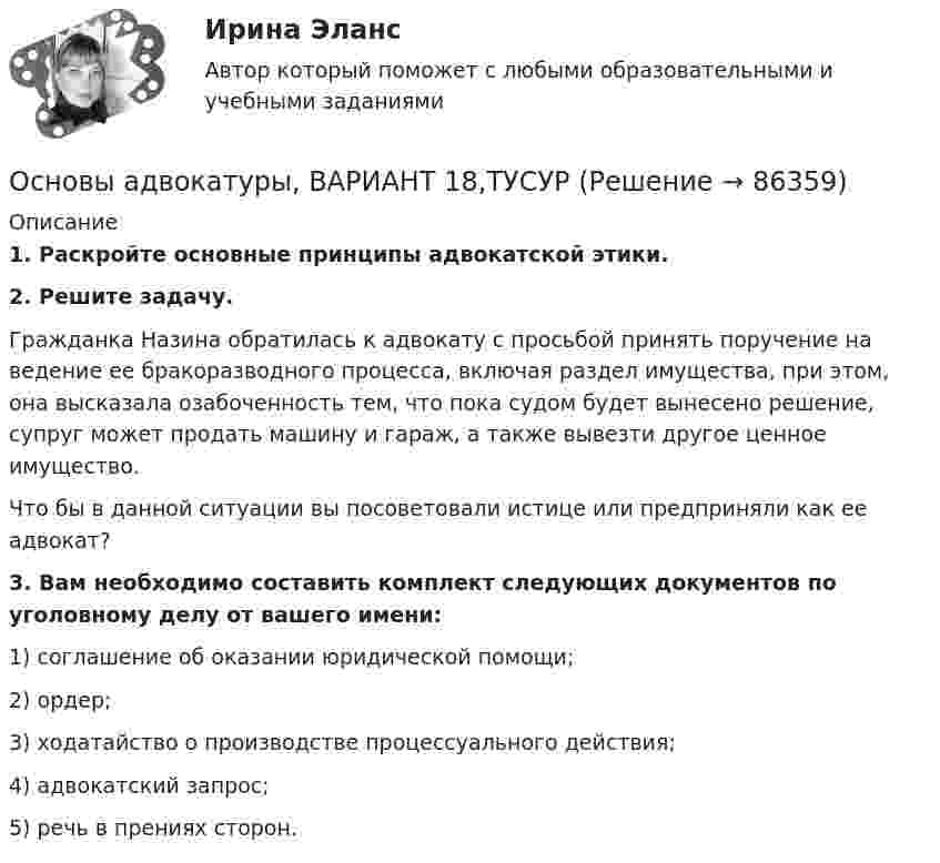      
            Описание
             1. Раскройте основные принципы адвокатской этики.  2. Решите задачу.	Гражданка Назина обратилась к адвокату с просьбой принять поручение на ведение ее бракоразводного процесса, включая раздел имущества, при этом, она высказала озабоченность тем, что пока судом будет вынесено решение, супруг может продать машину и гараж, а также вывезти другое ценное имущество.	Что бы в данной ситуации вы посоветовали истице или предприняли как ее адвокат? 3. Вам необходимо составить комплект следующих документов по уголовному делу от вашего имени:	1) соглашение об оказании юридической помощи;	2) ордер;	3) ходатайство о производстве процессуального действия;	4) адвокатский запрос;	5) речь в прениях сторон.    
            
            
            Основы адвокатуры, ВАРИАНТ 17,ТУСУРОсновы адвокатуры, ВАРИАНТ 18,ТУСУРОсновы адвокатуры, ВАРИАНТ 19,ТУСУРОсновы адвокатуры, ВАРИАНТ 1,ТУСУРОсновы адвокатуры, ВАРИАНТ 20,ТУСУРОсновы адвокатуры, ВАРИАНТ 21,ТУСУРОсновы адвокатуры, ВАРИАНТ 22,ТУСУРОСНОВЫ АДВОКАТУРЫ. 9 ВАРИАНТОсновы адвокатуры, ВАРИАНТ 10,ТУСУРОсновы адвокатуры, ВАРИАНТ 11,ТУСУРОсновы адвокатуры, ВАРИАНТ 12,ТУСУРОсновы адвокатуры, ВАРИАНТ 13,ТУСУРОсновы адвокатуры, ВАРИАНТ 14,ТУСУРОсновы адвокатуры, ВАРИАНТ 15,ТУСУР