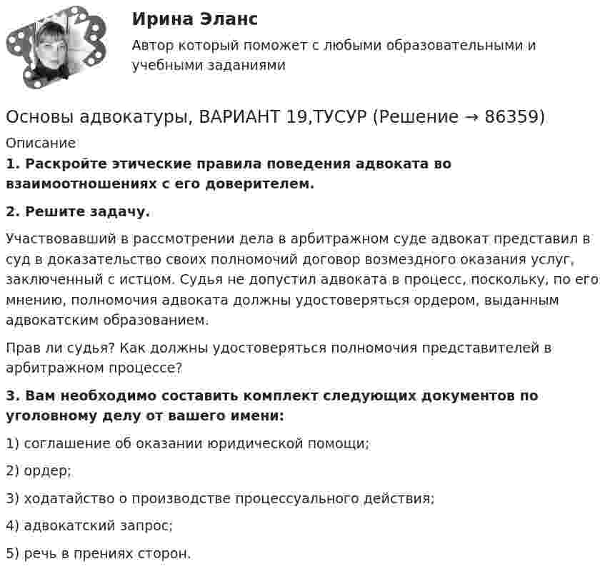      
            Описание
             1. Раскройте этические правила поведения адвоката во взаимоотношениях с его доверителем. 2. Решите задачу.	Участвовавший в рассмотрении дела в арбитражном суде адвокат представил в суд в доказательство своих полномочий договор возмездного оказания услуг, заключенный с истцом. Судья не допустил адвоката в процесс, поскольку, по его мнению, полномочия адвоката должны удостоверяться ордером, выданным адвокатским образованием.	Прав ли судья? Как должны удостоверяться полномочия представителей в арбитражном процессе? 3. Вам необходимо составить комплект следующих документов по уголовному делу от вашего имени:	1) соглашение об оказании юридической помощи;	2) ордер;	3) ходатайство о производстве процессуального действия;	4) адвокатский запрос;	5) речь в прениях сторон.    
            
            
            Основы адвокатуры, ВАРИАНТ 18,ТУСУРОсновы адвокатуры, ВАРИАНТ 19,ТУСУРОсновы адвокатуры, ВАРИАНТ 1,ТУСУРОсновы адвокатуры, ВАРИАНТ 20,ТУСУРОсновы адвокатуры, ВАРИАНТ 21,ТУСУРОсновы адвокатуры, ВАРИАНТ 22,ТУСУРОсновы адвокатуры, ВАРИАНТ 23,ТУСУРОсновы адвокатуры, ВАРИАНТ 10,ТУСУРОсновы адвокатуры, ВАРИАНТ 11,ТУСУРОсновы адвокатуры, ВАРИАНТ 12,ТУСУРОсновы адвокатуры, ВАРИАНТ 13,ТУСУРОсновы адвокатуры, ВАРИАНТ 14,ТУСУРОсновы адвокатуры, ВАРИАНТ 15,ТУСУРОсновы адвокатуры, ВАРИАНТ 16,ТУСУР