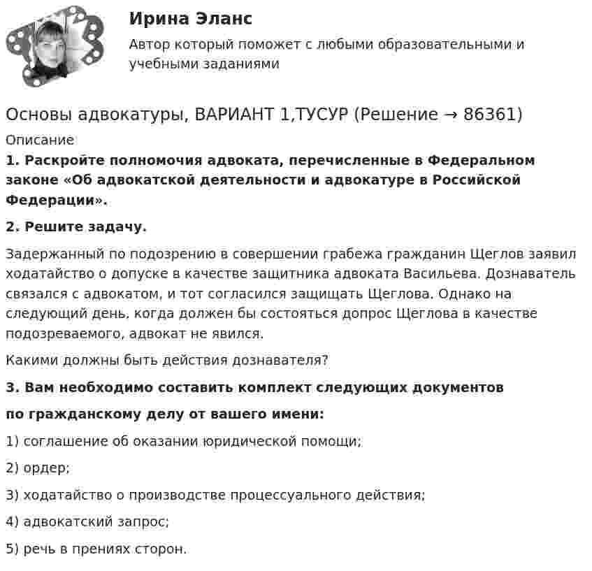      
            Описание
             1. Раскройте полномочия адвоката, перечисленные в Федеральном законе «Об адвокатской деятельности и адвокатуре в Российской Федерации». 2. Решите задачу.	Задержанный по подозрению в совершении грабежа гражданин Щеглов заявил ходатайство о допуске в качестве защитника адвоката Васильева. Дознаватель связался с адвокатом, и тот согласился защищать Щеглова. Однако на следующий день, когда должен бы состояться допрос Щеглова в качестве подозреваемого, адвокат не явился. 	Какими должны быть действия дознавателя? 3. Вам необходимо составить комплект следующих документов по гражданскому делу от вашего имени:1) соглашение об оказании юридической помощи;2) ордер;3) ходатайство о производстве процессуального действия;4) адвокатский запрос;5) речь в прениях сторон.   
            
            
            Основы адвокатуры, ВАРИАНТ 19,ТУСУРОсновы адвокатуры, ВАРИАНТ 1,ТУСУРОсновы адвокатуры, ВАРИАНТ 20,ТУСУРОсновы адвокатуры, ВАРИАНТ 21,ТУСУРОсновы адвокатуры, ВАРИАНТ 22,ТУСУРОсновы адвокатуры, ВАРИАНТ 23,ТУСУРОсновы адвокатуры, ВАРИАНТ 24,ТУСУРОсновы адвокатуры, ВАРИАНТ 11,ТУСУРОсновы адвокатуры, ВАРИАНТ 12,ТУСУРОсновы адвокатуры, ВАРИАНТ 13,ТУСУРОсновы адвокатуры, ВАРИАНТ 14,ТУСУРОсновы адвокатуры, ВАРИАНТ 15,ТУСУРОсновы адвокатуры, ВАРИАНТ 16,ТУСУРОсновы адвокатуры, ВАРИАНТ 17,ТУСУР