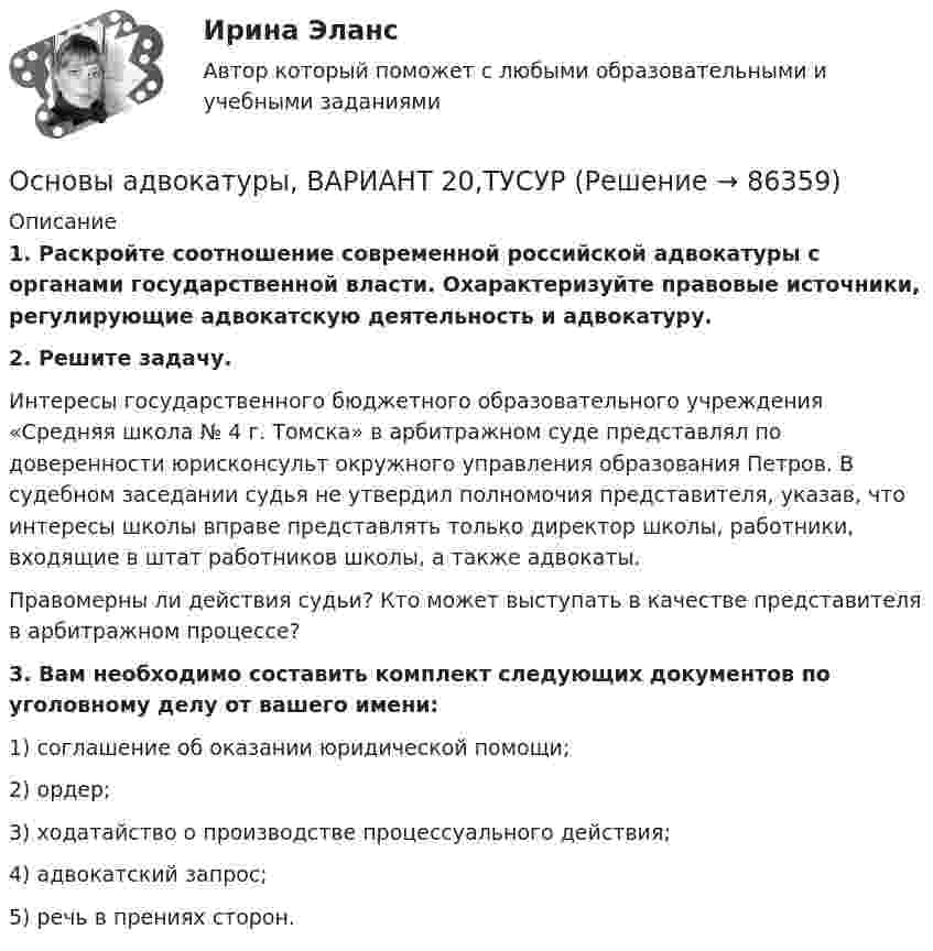      
            Описание
             1. Раскройте соотношение современной российской адвокатуры с органами государственной власти. Охарактеризуйте правовые источники, регулирующие адвокатскую деятельность и адвокатуру. 2. Решите задачу.	Интересы государственного бюджетного образовательного учреждения «Средняя школа № 4 г. Томска» в арбитражном суде представлял по доверенности юрисконсульт окружного управления образования Петров. В судебном заседании судья не утвердил полномочия представителя, указав, что интересы школы вправе представлять только директор школы, работники, входящие в штат работников школы, а также адвокаты.	Правомерны ли действия судьи? Кто может выступать в качестве представителя в арбитражном процессе? 3. Вам необходимо составить комплект следующих документов по уголовному делу от вашего имени:	1) соглашение об оказании юридической помощи;	2) ордер;	3) ходатайство о производстве процессуального действия;	4) адвокатский запрос;	5) речь в прениях сторон.    
            
            
            Основы адвокатуры, ВАРИАНТ 1,ТУСУРОсновы адвокатуры, ВАРИАНТ 20,ТУСУРОсновы адвокатуры, ВАРИАНТ 21,ТУСУРОсновы адвокатуры, ВАРИАНТ 22,ТУСУРОсновы адвокатуры, ВАРИАНТ 23,ТУСУРОсновы адвокатуры, ВАРИАНТ 24,ТУСУРОсновы адвокатуры, ВАРИАНТ 25,ТУСУРОсновы адвокатуры, ВАРИАНТ 12,ТУСУРОсновы адвокатуры, ВАРИАНТ 13,ТУСУРОсновы адвокатуры, ВАРИАНТ 14,ТУСУРОсновы адвокатуры, ВАРИАНТ 15,ТУСУРОсновы адвокатуры, ВАРИАНТ 16,ТУСУРОсновы адвокатуры, ВАРИАНТ 17,ТУСУРОсновы адвокатуры, ВАРИАНТ 18,ТУСУР