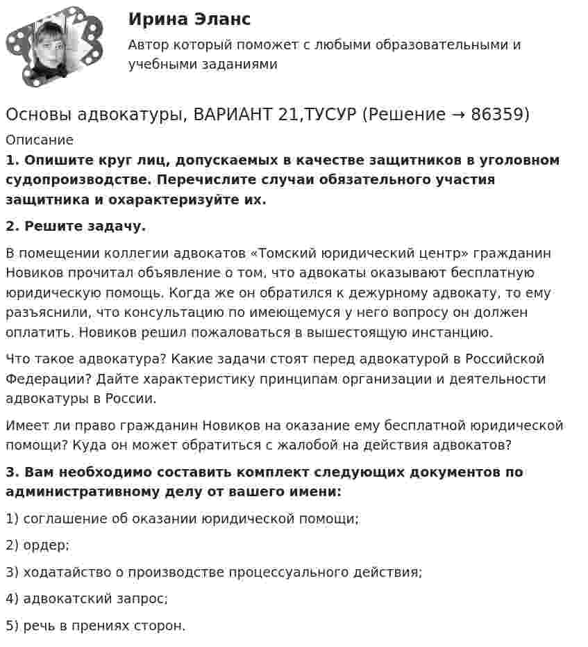      
            Описание
             1. Опишите круг лиц, допускаемых в качестве защитников в уголовном судопроизводстве. Перечислите случаи обязательного участия защитника и охарактеризуйте их. 2. Решите задачу.	В помещении коллегии адвокатов «Томский юридический центр» гражданин Новиков прочитал объявление о том, что адвокаты оказывают бесплатную юридическую помощь. Когда же он обратился к дежурному адвокату, то ему разъяснили, что консультацию по имеющемуся у него вопросу он должен оплатить. Новиков решил пожаловаться в вышестоящую инстанцию. 	Что такое адвокатура? Какие задачи стоят перед адвокатурой в Российской Федерации? Дайте характеристику принципам организации и деятельности адвокатуры в России. 	Имеет ли право гражданин Новиков на оказание ему бесплатной юридической помощи? Куда он может обратиться с жалобой на действия адвокатов? 3. Вам необходимо составить комплект следующих документов по административному делу от вашего имени:	1) соглашение об оказании юридической помощи;	2) ордер;	3) ходатайство о производстве процессуального действия; 	4) адвокатский запрос;	5) речь в прениях сторон.    
            
            
            Основы адвокатуры, ВАРИАНТ 20,ТУСУРОсновы адвокатуры, ВАРИАНТ 21,ТУСУРОсновы адвокатуры, ВАРИАНТ 22,ТУСУРОсновы адвокатуры, ВАРИАНТ 23,ТУСУРОсновы адвокатуры, ВАРИАНТ 24,ТУСУРОсновы адвокатуры, ВАРИАНТ 25,ТУСУРОсновы адвокатуры, ВАРИАНТ 26,ТУСУРОсновы адвокатуры, ВАРИАНТ 13,ТУСУРОсновы адвокатуры, ВАРИАНТ 14,ТУСУРОсновы адвокатуры, ВАРИАНТ 15,ТУСУРОсновы адвокатуры, ВАРИАНТ 16,ТУСУРОсновы адвокатуры, ВАРИАНТ 17,ТУСУРОсновы адвокатуры, ВАРИАНТ 18,ТУСУРОсновы адвокатуры, ВАРИАНТ 19,ТУСУР