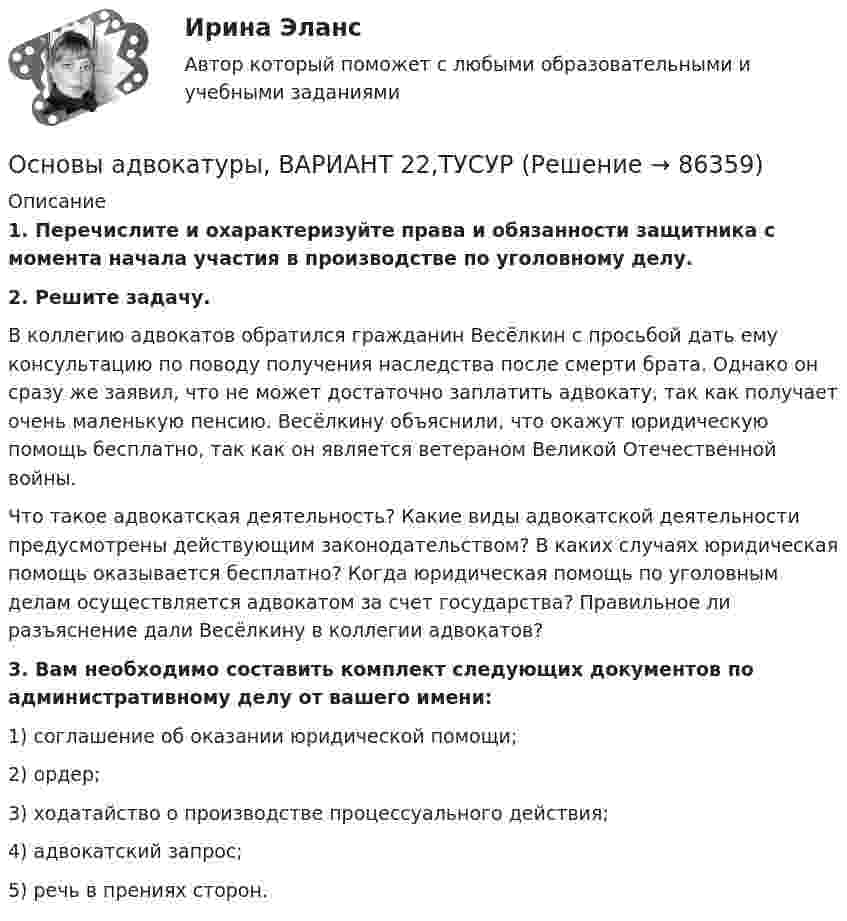      
            Описание
             1. Перечислите и охарактеризуйте права и обязанности защитника с момента начала участия в производстве по уголовному делу. 2. Решите задачу.	В коллегию адвокатов обратился гражданин Весёлкин с просьбой дать ему консультацию по поводу получения наследства после смерти брата. Однако он сразу же заявил, что не может достаточно заплатить адвокату, так как получает очень маленькую пенсию. Весёлкину объяснили, что окажут юридическую помощь бесплатно, так как он является ветераном Великой Отечественной войны.	Что такое адвокатская деятельность? Какие виды адвокатской деятельности предусмотрены действующим законодательством? В каких случаях юридическая помощь оказывается бесплатно? Когда юридическая помощь по уголовным делам осуществляется адвокатом за счет государства? Правильное ли разъяснение дали Весёлкину в коллегии адвокатов? 3. Вам необходимо составить комплект следующих документов по административному делу от вашего имени:	1) соглашение об оказании юридической помощи;	2) ордер;	3) ходатайство о производстве процессуального действия; 	4) адвокатский запрос;	5) речь в прениях сторон.    
            
            
            Основы адвокатуры, ВАРИАНТ 21,ТУСУРОсновы адвокатуры, ВАРИАНТ 22,ТУСУРОсновы адвокатуры, ВАРИАНТ 23,ТУСУРОсновы адвокатуры, ВАРИАНТ 24,ТУСУРОсновы адвокатуры, ВАРИАНТ 25,ТУСУРОсновы адвокатуры, ВАРИАНТ 26,ТУСУРОсновы адвокатуры, ВАРИАНТ 27,ТУСУРОсновы адвокатуры, ВАРИАНТ 14,ТУСУРОсновы адвокатуры, ВАРИАНТ 15,ТУСУРОсновы адвокатуры, ВАРИАНТ 16,ТУСУРОсновы адвокатуры, ВАРИАНТ 17,ТУСУРОсновы адвокатуры, ВАРИАНТ 18,ТУСУРОсновы адвокатуры, ВАРИАНТ 19,ТУСУРОсновы адвокатуры, ВАРИАНТ 1,ТУСУР