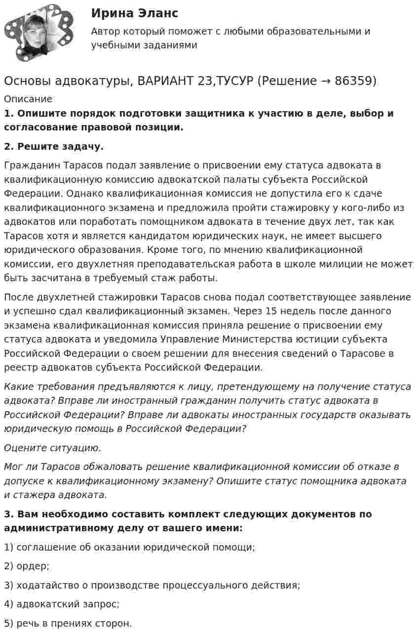      
            Описание
             1. Опишите порядок подготовки защитника к участию в деле, выбор и согласование правовой позиции. 2. Решите задачу.	Гражданин Тарасов подал заявление о присвоении ему статуса адвоката в квалификационную комиссию адвокатской палаты субъекта Российской Федерации. Однако квалификационная комиссия не допустила его к сдаче квалификационного экзамена и предложила пройти стажировку у кого-либо из адвокатов или поработать помощником адвоката в течение двух лет, так как Тарасов хотя и является кандидатом юридических наук, не имеет высшего юридического образования. Кроме того, по мнению квалификационной комиссии, его двухлетняя преподавательская работа в школе милиции не может быть засчитана в требуемый стаж работы.	После двухлетней стажировки Тарасов снова подал соответствующее заявление и успешно сдал квалификационный экзамен. Через 15 недель после данного экзамена квалификационная комиссия приняла решение о присвоении ему статуса адвоката и уведомила Управление Министерства юстиции субъекта Российской Федерации о своем решении для внесения сведений о Тарасове в реестр адвокатов субъекта Российской Федерации. Какие требования предъявляются к лицу, претендующему на получение статуса адвоката? Вправе ли иностранный гражданин получить статус адвоката в Российской Федерации? Вправе ли адвокаты иностранных государств оказывать юридическую помощь в Российской Федерации?  Оцените ситуацию. Мог ли Тарасов обжаловать решение квалификационной комиссии об отказе в допуске к квалификационному экзамену? Опишите статус помощника адвоката и стажера адвоката.  3. Вам необходимо составить комплект следующих документов по административному делу от вашего имени:	1) соглашение об оказании юридической помощи;	2) ордер;	3) ходатайство о производстве процессуального действия; 	4) адвокатский запрос;	5) речь в прениях сторон.    
            
            
            Основы адвокатуры, ВАРИАНТ 22,ТУСУРОсновы адвокатуры, ВАРИАНТ 23,ТУСУРОсновы адвокатуры, ВАРИАНТ 24,ТУСУРОсновы адвокатуры, ВАРИАНТ 25,ТУСУРОсновы адвокатуры, ВАРИАНТ 26,ТУСУРОсновы адвокатуры, ВАРИАНТ 27,ТУСУРОсновы адвокатуры, ВАРИАНТ 28,ТУСУРОсновы адвокатуры, ВАРИАНТ 15,ТУСУРОсновы адвокатуры, ВАРИАНТ 16,ТУСУРОсновы адвокатуры, ВАРИАНТ 17,ТУСУРОсновы адвокатуры, ВАРИАНТ 18,ТУСУРОсновы адвокатуры, ВАРИАНТ 19,ТУСУРОсновы адвокатуры, ВАРИАНТ 1,ТУСУРОсновы адвокатуры, ВАРИАНТ 20,ТУСУР