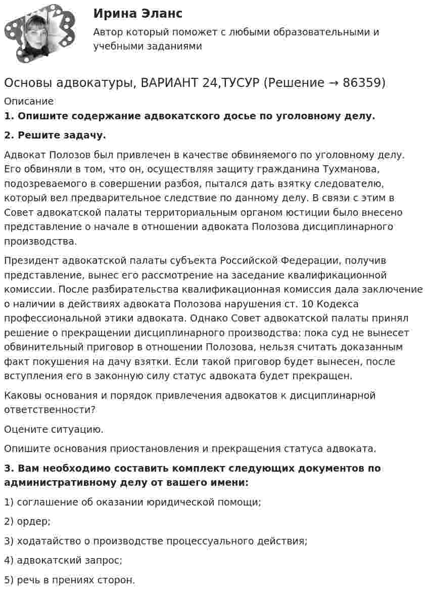      
            Описание
             1. Опишите содержание адвокатского досье по уголовному делу. 2. Решите задачу.	Адвокат Полозов был привлечен в качестве обвиняемого по уголовному делу. Его обвиняли в том, что он, осуществляя защиту гражданина Тухманова, подозреваемого в совершении разбоя, пытался дать взятку следователю, который вел предварительное следствие по данному делу. В связи с этим в Совет адвокатской палаты территориальным органом юстиции было внесено представление о начале в отношении адвоката Полозова дисциплинарного производства. 	Президент адвокатской палаты субъекта Российской Федерации, получив представление, вынес его рассмотрение на заседание квалификационной комиссии. После разбирательства квалификационная комиссия дала заключение о наличии в действиях адвоката Полозова нарушения ст. 10 Кодекса профессиональной этики адвоката. Однако Совет адвокатской палаты принял решение о прекращении дисциплинарного производства: пока суд не вынесет обвинительный приговор в отношении Полозова, нельзя считать доказанным факт покушения на дачу взятки. Если такой приговор будет вынесен, после вступления его в законную силу статус адвоката будет прекращен.	Каковы основания и порядок привлечения адвокатов к дисциплинарной ответственности? 	Оцените ситуацию. 	Опишите основания приостановления и прекращения статуса адвоката. 3. Вам необходимо составить комплект следующих документов по административному делу от вашего имени:	1) соглашение об оказании юридической помощи;	2) ордер;	3) ходатайство о производстве процессуального действия; 	4) адвокатский запрос;	5) речь в прениях сторон.    
            
            
            Основы адвокатуры, ВАРИАНТ 23,ТУСУРОсновы адвокатуры, ВАРИАНТ 24,ТУСУРОсновы адвокатуры, ВАРИАНТ 25,ТУСУРОсновы адвокатуры, ВАРИАНТ 26,ТУСУРОсновы адвокатуры, ВАРИАНТ 27,ТУСУРОсновы адвокатуры, ВАРИАНТ 28,ТУСУРОсновы адвокатуры, ВАРИАНТ 29,ТУСУРОсновы адвокатуры, ВАРИАНТ 16,ТУСУРОсновы адвокатуры, ВАРИАНТ 17,ТУСУРОсновы адвокатуры, ВАРИАНТ 18,ТУСУРОсновы адвокатуры, ВАРИАНТ 19,ТУСУРОсновы адвокатуры, ВАРИАНТ 1,ТУСУРОсновы адвокатуры, ВАРИАНТ 20,ТУСУРОсновы адвокатуры, ВАРИАНТ 21,ТУСУР