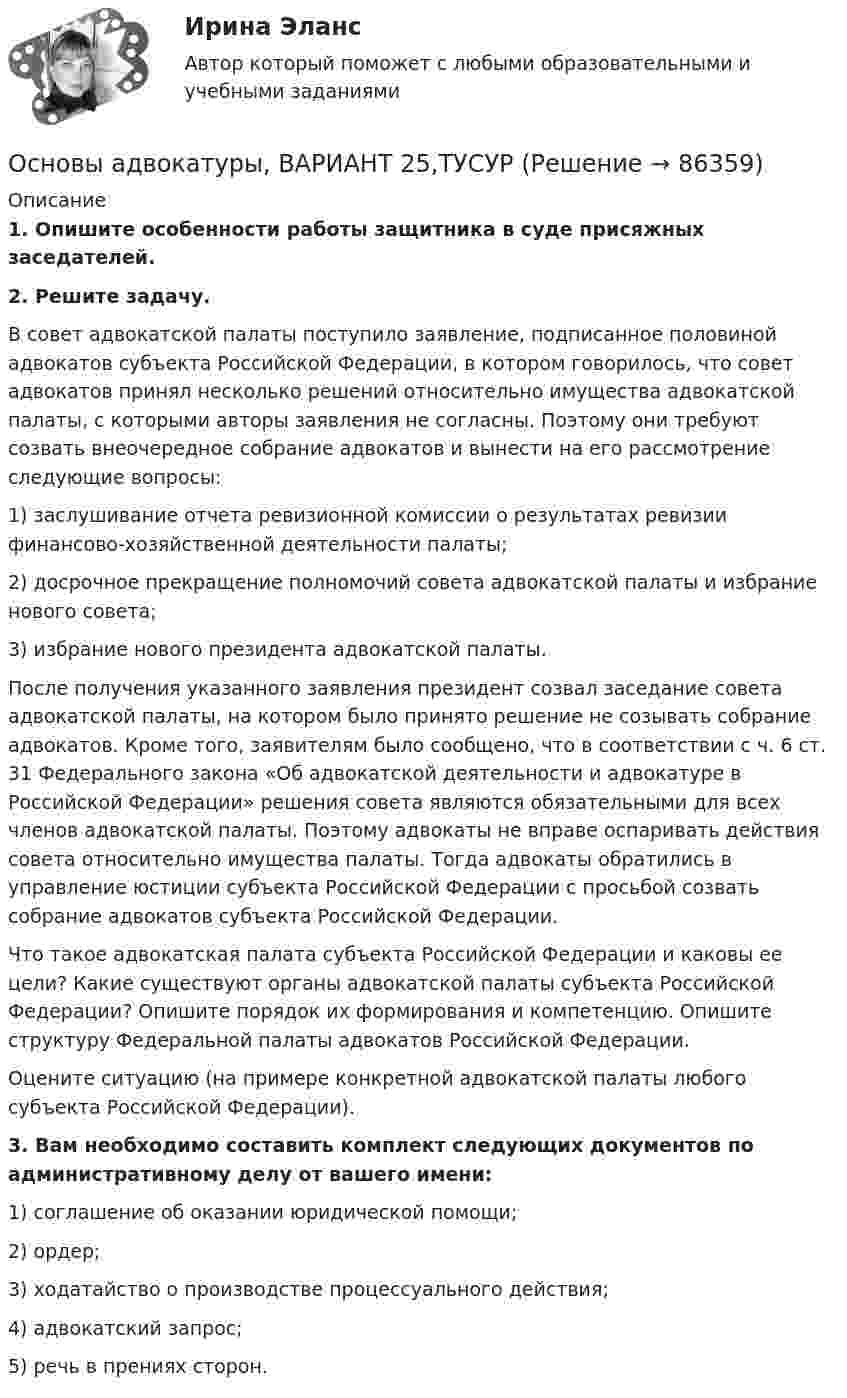      
            Описание
             1. Опишите особенности работы защитника в суде присяжных заседателей. 2. Решите задачу.	В совет адвокатской палаты поступило заявление, подписанное половиной адвокатов субъекта Российской Федерации, в котором говорилось, что совет адвокатов принял несколько решений относительно имущества адвокатской палаты, с которыми авторы заявления не согласны. Поэтому они требуют созвать внеочередное собрание адвокатов и вынести на его рассмотрение следующие вопросы:	1) заслушивание отчета ревизионной комиссии о результатах ревизии финансово-хозяйственной деятельности палаты;	2) досрочное прекращение полномочий совета адвокатской палаты и избрание нового совета;	3) избрание нового президента адвокатской палаты.	После получения указанного заявления президент созвал заседание совета адвокатской палаты, на котором было принято решение не созывать собрание адвокатов. Кроме того, заявителям было сообщено, что в соответствии с ч. 6 ст. 31 Федерального закона «Об адвокатской деятельности и адвокатуре в Российской Федерации» решения совета являются обязательными для всех членов адвокатской палаты. Поэтому адвокаты не вправе оспаривать действия совета относительно имущества палаты. Тогда адвокаты обратились в управление юстиции субъекта Российской Федерации с просьбой созвать собрание адвокатов субъекта Российской Федерации.	Что такое адвокатская палата субъекта Российской Федерации и каковы ее цели? Какие существуют органы адвокатской палаты субъекта Российской Федерации? Опишите порядок их формирования и компетенцию. Опишите структуру Федеральной палаты адвокатов Российской Федерации.	Оцените ситуацию (на примере конкретной адвокатской палаты любого субъекта Российской Федерации). 3. Вам необходимо составить комплект следующих документов по административному делу от вашего имени:	1) соглашение об оказании юридической помощи;	2) ордер;	3) ходатайство о производстве процессуального действия; 	4) адвокатский запрос;	5) речь в прениях сторон.    
            
            
            Основы адвокатуры, ВАРИАНТ 24,ТУСУРОсновы адвокатуры, ВАРИАНТ 25,ТУСУРОсновы адвокатуры, ВАРИАНТ 26,ТУСУРОсновы адвокатуры, ВАРИАНТ 27,ТУСУРОсновы адвокатуры, ВАРИАНТ 28,ТУСУРОсновы адвокатуры, ВАРИАНТ 29,ТУСУРОсновы адвокатуры, ВАРИАНТ 2,ТУСУРОсновы адвокатуры, ВАРИАНТ 17,ТУСУРОсновы адвокатуры, ВАРИАНТ 18,ТУСУРОсновы адвокатуры, ВАРИАНТ 19,ТУСУРОсновы адвокатуры, ВАРИАНТ 1,ТУСУРОсновы адвокатуры, ВАРИАНТ 20,ТУСУРОсновы адвокатуры, ВАРИАНТ 21,ТУСУРОсновы адвокатуры, ВАРИАНТ 22,ТУСУР