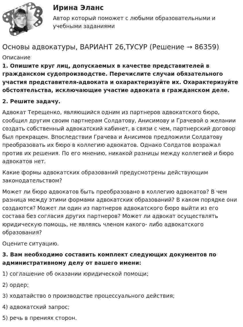      
            Описание
             1. Опишите круг лиц, допускаемых в качестве представителей в гражданском судопроизводстве. Перечислите случаи обязательного участия представителя-адвоката и охарактеризуйте их. Охарактеризуйте обстоятельства, исключающие участие адвоката в гражданском деле. 2. Решите задачу.	Адвокат Терещенко, являющийся одним из партнеров адвокатского бюро, сообщил другим своим партнерам Солдатову, Анисимову и Грачевой о желании создать собственный адвокатский кабинет, в связи с чем, партнерский договор был прекращен. Впоследствии Грачева и Анисимов предложили Солдатову преобразовать их бюро в коллегию адвокатов. Однако Солдатов возражал против их решения. По его мнению, никакой разницы между коллегией и бюро адвокатов нет.	Какие формы адвокатских образований предусмотрены действующим законодательством? 	Может ли бюро адвокатов быть преобразовано в коллегию адвокатов? В чем разница между этими формами адвокатских образований? В каком порядке они создаются? Может ли один из партнеров адвокатского бюро выйти из его состава без согласия других партнеров? Может ли адвокат осуществлять юридическую помощь, не являясь членом какого- либо адвокатского образования?	Оцените ситуацию. 3. Вам необходимо составить комплект следующих документов по административному делу от вашего имени:	1) соглашение об оказании юридической помощи;	2) ордер;	3) ходатайство о производстве процессуального действия; 	4) адвокатский запрос;	5) речь в прениях сторон.    
            
            
            Основы адвокатуры, ВАРИАНТ 25,ТУСУРОсновы адвокатуры, ВАРИАНТ 26,ТУСУРОсновы адвокатуры, ВАРИАНТ 27,ТУСУРОсновы адвокатуры, ВАРИАНТ 28,ТУСУРОсновы адвокатуры, ВАРИАНТ 29,ТУСУРОсновы адвокатуры, ВАРИАНТ 2,ТУСУРОсновы адвокатуры, ВАРИАНТ 30,ТУСУРОсновы адвокатуры, ВАРИАНТ 18,ТУСУРОсновы адвокатуры, ВАРИАНТ 19,ТУСУРОсновы адвокатуры, ВАРИАНТ 1,ТУСУРОсновы адвокатуры, ВАРИАНТ 20,ТУСУРОсновы адвокатуры, ВАРИАНТ 21,ТУСУРОсновы адвокатуры, ВАРИАНТ 22,ТУСУРОсновы адвокатуры, ВАРИАНТ 23,ТУСУР