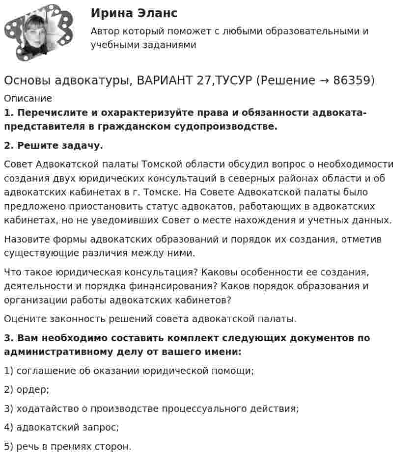      
            Описание
             1. Перечислите и охарактеризуйте права и обязанности адвоката-представителя в гражданском судопроизводстве. 2. Решите задачу.	Совет Адвокатской палаты Томской области обсудил вопрос о необходимости создания двух юридических консультаций в северных районах области и об адвокатских кабинетах в г. Томске. На Совете Адвокатской палаты было предложено приостановить статус адвокатов, работающих в адвокатских кабинетах, но не уведомивших Совет о месте нахождения и учетных данных.	Назовите формы адвокатских образований и порядок их создания, отметив существующие различия между ними.	Что такое юридическая консультация? Каковы особенности ее создания, деятельности и порядка финансирования? Каков порядок образования и организации работы адвокатских кабинетов?	Оцените законность решений совета адвокатской палаты. 3. Вам необходимо составить комплект следующих документов по административному делу от вашего имени:	1) соглашение об оказании юридической помощи;	2) ордер;	3) ходатайство о производстве процессуального действия; 	4) адвокатский запрос;	5) речь в прениях сторон.    
            
            
            Основы адвокатуры, ВАРИАНТ 26,ТУСУРОсновы адвокатуры, ВАРИАНТ 27,ТУСУРОсновы адвокатуры, ВАРИАНТ 28,ТУСУРОсновы адвокатуры, ВАРИАНТ 29,ТУСУРОсновы адвокатуры, ВАРИАНТ 2,ТУСУРОсновы адвокатуры, ВАРИАНТ 30,ТУСУРОсновы адвокатуры, ВАРИАНТ 3,ТУСУРОсновы адвокатуры, ВАРИАНТ 19,ТУСУРОсновы адвокатуры, ВАРИАНТ 1,ТУСУРОсновы адвокатуры, ВАРИАНТ 20,ТУСУРОсновы адвокатуры, ВАРИАНТ 21,ТУСУРОсновы адвокатуры, ВАРИАНТ 22,ТУСУРОсновы адвокатуры, ВАРИАНТ 23,ТУСУРОсновы адвокатуры, ВАРИАНТ 24,ТУСУР