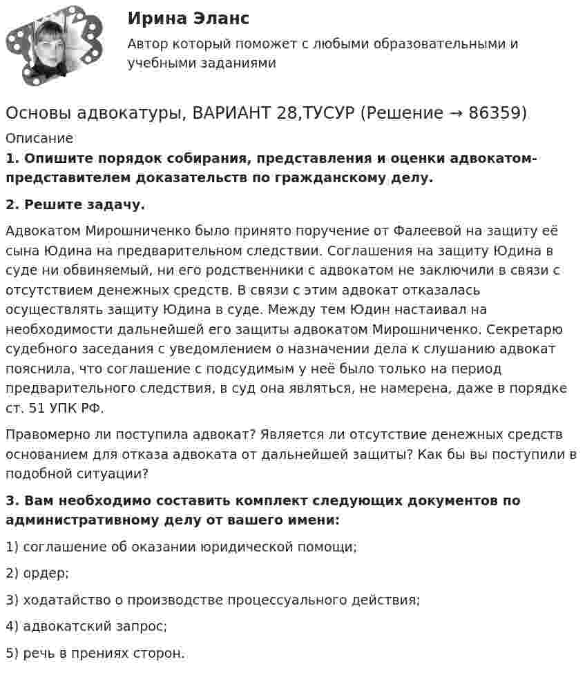      
            Описание
             1. Опишите порядок собирания, представления и оценки адвокатом-представителем доказательств по гражданскому делу. 2. Решите задачу.	Адвокатом Мирошниченко было принято поручение от Фалеевой на защиту её сына Юдина на предварительном следствии. Соглашения на защиту Юдина в суде ни обвиняемый, ни его родственники с адвокатом не заключили в связи с отсутствием денежных средств. В связи с этим адвокат отказалась осуществлять защиту Юдина в суде. Между тем Юдин настаивал на необходимости дальнейшей его защиты адвокатом Мирошниченко. Секретарю судебного заседания с уведомлением о назначении дела к слушанию адвокат пояснила, что соглашение с подсудимым у неё было только на период предварительного следствия, в суд она являться, не намерена, даже в порядке ст. 51 УПК РФ.	Правомерно ли поступила адвокат? Является ли отсутствие денежных средств основанием для отказа адвоката от дальнейшей защиты? Как бы вы поступили в подобной ситуации? 3. Вам необходимо составить комплект следующих документов по административному делу от вашего имени:	1) соглашение об оказании юридической помощи;	2) ордер;	3) ходатайство о производстве процессуального действия; 	4) адвокатский запрос;	5) речь в прениях сторон.    
            
            
            Основы адвокатуры, ВАРИАНТ 27,ТУСУРОсновы адвокатуры, ВАРИАНТ 28,ТУСУРОсновы адвокатуры, ВАРИАНТ 29,ТУСУРОсновы адвокатуры, ВАРИАНТ 2,ТУСУРОсновы адвокатуры, ВАРИАНТ 30,ТУСУРОсновы адвокатуры, ВАРИАНТ 3,ТУСУРОсновы адвокатуры, ВАРИАНТ 4,ТУСУРОсновы адвокатуры, ВАРИАНТ 1,ТУСУРОсновы адвокатуры, ВАРИАНТ 20,ТУСУРОсновы адвокатуры, ВАРИАНТ 21,ТУСУРОсновы адвокатуры, ВАРИАНТ 22,ТУСУРОсновы адвокатуры, ВАРИАНТ 23,ТУСУРОсновы адвокатуры, ВАРИАНТ 24,ТУСУРОсновы адвокатуры, ВАРИАНТ 25,ТУСУР