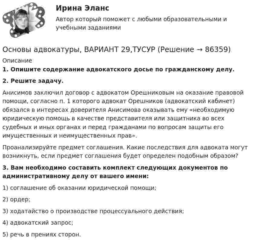      
            Описание
             1. Опишите содержание адвокатского досье по гражданскому делу. 2. Решите задачу.	Анисимов заключил договор с адвокатом Орешниковым на оказание правовой помощи, согласно п. 1 которого адвокат Орешников (адвокатский кабинет) обязался в интересах доверителя Анисимова оказывать ему «необходимую юридическую помощь в качестве представителя или защитника во всех судебных и иных органах и перед гражданами по вопросам защиты его имущественных и неимущественных прав».	Проанализируйте предмет соглашения. Какие последствия для адвоката могут возникнуть, если предмет соглашения будет определен подобным образом? 3. Вам необходимо составить комплект следующих документов по административному делу от вашего имени:	1) соглашение об оказании юридической помощи;	2) ордер;	3) ходатайство о производстве процессуального действия; 	4) адвокатский запрос;	5) речь в прениях сторон.    
            
            
            Основы адвокатуры, ВАРИАНТ 28,ТУСУРОсновы адвокатуры, ВАРИАНТ 29,ТУСУРОсновы адвокатуры, ВАРИАНТ 2,ТУСУРОсновы адвокатуры, ВАРИАНТ 30,ТУСУРОсновы адвокатуры, ВАРИАНТ 3,ТУСУРОсновы адвокатуры, ВАРИАНТ 4,ТУСУРОсновы адвокатуры, ВАРИАНТ 5,ТУСУРОсновы адвокатуры, ВАРИАНТ 20,ТУСУРОсновы адвокатуры, ВАРИАНТ 21,ТУСУРОсновы адвокатуры, ВАРИАНТ 22,ТУСУРОсновы адвокатуры, ВАРИАНТ 23,ТУСУРОсновы адвокатуры, ВАРИАНТ 24,ТУСУРОсновы адвокатуры, ВАРИАНТ 25,ТУСУРОсновы адвокатуры, ВАРИАНТ 26,ТУСУР