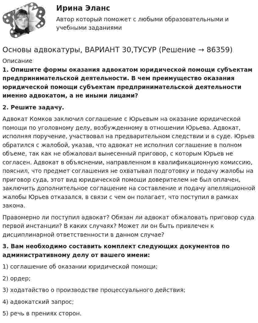      
            Описание
             1. Опишите формы оказания адвокатом юридической помощи субъектам предпринимательской деятельности. В чем преимущество оказания юридической помощи субъектам предпринимательской деятельности именно адвокатом, а не иными лицами? 2. Решите задачу.	Адвокат Комков заключил соглашение с Юрьевым на оказание юридической помощи по уголовному делу, возбужденному в отношении Юрьева. Адвокат, исполняя поручение, участвовал на предварительном следствии и в суде. Юрьев обратился с жалобой, указав, что адвокат не исполнил соглашение в полном объеме, так как не обжаловал вынесенный приговор, с которым Юрьев не согласен. Адвокат в объяснении, направленном в квалификационную комиссию, пояснил, что предмет соглашения не охватывал подготовку и подачу жалобы на приговор суда, этот вид юридической помощи доверителем не был оплачен, заключить дополнительное соглашение  на составление и подачу апелляционной жалобы Юрьев отказался, в связи с чем он полагает, что поступил в рамках закона.	Правомерно ли поступил адвокат? Обязан ли адвокат обжаловать приговор суда первой инстанции? В каких случаях? Может ли он быть привлечен к дисциплинарной ответственности в данном случае? 3. Вам необходимо составить комплект следующих документов по административному делу от вашего имени:	1) соглашение об оказании юридической помощи;	2) ордер;	3) ходатайство о производстве процессуального действия; 	4) адвокатский запрос;	5) речь в прениях сторон.    
            
            
            Основы адвокатуры, ВАРИАНТ 2,ТУСУРОсновы адвокатуры, ВАРИАНТ 30,ТУСУРОсновы адвокатуры, ВАРИАНТ 3,ТУСУРОсновы адвокатуры, ВАРИАНТ 4,ТУСУРОсновы адвокатуры, ВАРИАНТ 5,ТУСУРОсновы адвокатуры, ВАРИАНТ 6,ТУСУРОсновы адвокатуры, ВАРИАНТ 7,ТУСУРОсновы адвокатуры, ВАРИАНТ 22,ТУСУРОсновы адвокатуры, ВАРИАНТ 23,ТУСУРОсновы адвокатуры, ВАРИАНТ 24,ТУСУРОсновы адвокатуры, ВАРИАНТ 25,ТУСУРОсновы адвокатуры, ВАРИАНТ 26,ТУСУРОсновы адвокатуры, ВАРИАНТ 27,ТУСУРОсновы адвокатуры, ВАРИАНТ 28,ТУСУР