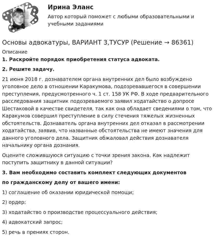      
            Описание
             1. Раскройте порядок приобретения статуса адвоката. 2. Решите задачу.	21 июня 2018 г. дознавателем органа внутренних дел было возбуждено уголовное дело в отношении Каракумова, подозревавшегося в совершении преступления, предусмотренного ч. 1 ст. 158 УК РФ. В ходе предварительного расследования защитник подозреваемого заявил ходатайство о допросе Шестаковой в качестве свидетеля, так как она обладает сведениями о том, что Каракумов совершил преступление в силу стечения тяжелых жизненных обстоятельств. Дознаватель органа внутренних дел отказал в рассмотрении ходатайства, заявив, что названные обстоятельства не имеют значения для данного уголовного дела. Защитник обжаловал действия дознавателя начальнику органа дознания.	Оцените сложившуюся ситуацию с точки зрения закона. Как надлежит поступить защитнику в данной ситуации?3. Вам необходимо составить комплект следующих документов по гражданскому делу от вашего имени:1) соглашение об оказании юридической помощи;2) ордер;3) ходатайство о производстве процессуального действия;4) адвокатский запрос;5) речь в прениях сторон.   
            
            
            Основы адвокатуры, ВАРИАНТ 30,ТУСУРОсновы адвокатуры, ВАРИАНТ 3,ТУСУРОсновы адвокатуры, ВАРИАНТ 4,ТУСУРОсновы адвокатуры, ВАРИАНТ 5,ТУСУРОсновы адвокатуры, ВАРИАНТ 6,ТУСУРОсновы адвокатуры, ВАРИАНТ 7,ТУСУРОсновы адвокатуры, ВАРИАНТ 8,ТУСУРОсновы адвокатуры, ВАРИАНТ 23,ТУСУРОсновы адвокатуры, ВАРИАНТ 24,ТУСУРОсновы адвокатуры, ВАРИАНТ 25,ТУСУРОсновы адвокатуры, ВАРИАНТ 26,ТУСУРОсновы адвокатуры, ВАРИАНТ 27,ТУСУРОсновы адвокатуры, ВАРИАНТ 28,ТУСУРОсновы адвокатуры, ВАРИАНТ 29,ТУСУР