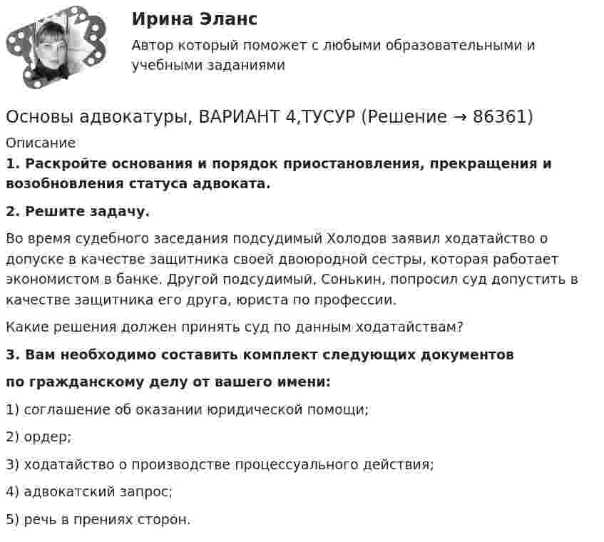      
            Описание
             1. Раскройте основания и порядок приостановления, прекращения и возобновления статуса адвоката. 2. Решите задачу.	Во время судебного заседания подсудимый Холодов заявил ходатайство о допуске в качестве защитника своей двоюродной сестры, которая работает экономистом в банке. Другой подсудимый, Сонькин, попросил суд допустить в качестве защитника его друга, юриста по профессии.	Какие решения должен принять суд по данным ходатайствам?3. Вам необходимо составить комплект следующих документов по гражданскому делу от вашего имени:1) соглашение об оказании юридической помощи;2) ордер;3) ходатайство о производстве процессуального действия;4) адвокатский запрос;5) речь в прениях сторон.   
            
            
            Основы адвокатуры, ВАРИАНТ 3,ТУСУРОсновы адвокатуры, ВАРИАНТ 4,ТУСУРОсновы адвокатуры, ВАРИАНТ 5,ТУСУРОсновы адвокатуры, ВАРИАНТ 6,ТУСУРОсновы адвокатуры, ВАРИАНТ 7,ТУСУРОсновы адвокатуры, ВАРИАНТ 8,ТУСУР Основы адвокатуры (Вариант 9)Основы адвокатуры, ВАРИАНТ 24,ТУСУРОсновы адвокатуры, ВАРИАНТ 25,ТУСУРОсновы адвокатуры, ВАРИАНТ 26,ТУСУРОсновы адвокатуры, ВАРИАНТ 27,ТУСУРОсновы адвокатуры, ВАРИАНТ 28,ТУСУРОсновы адвокатуры, ВАРИАНТ 29,ТУСУРОсновы адвокатуры, ВАРИАНТ 2,ТУСУР