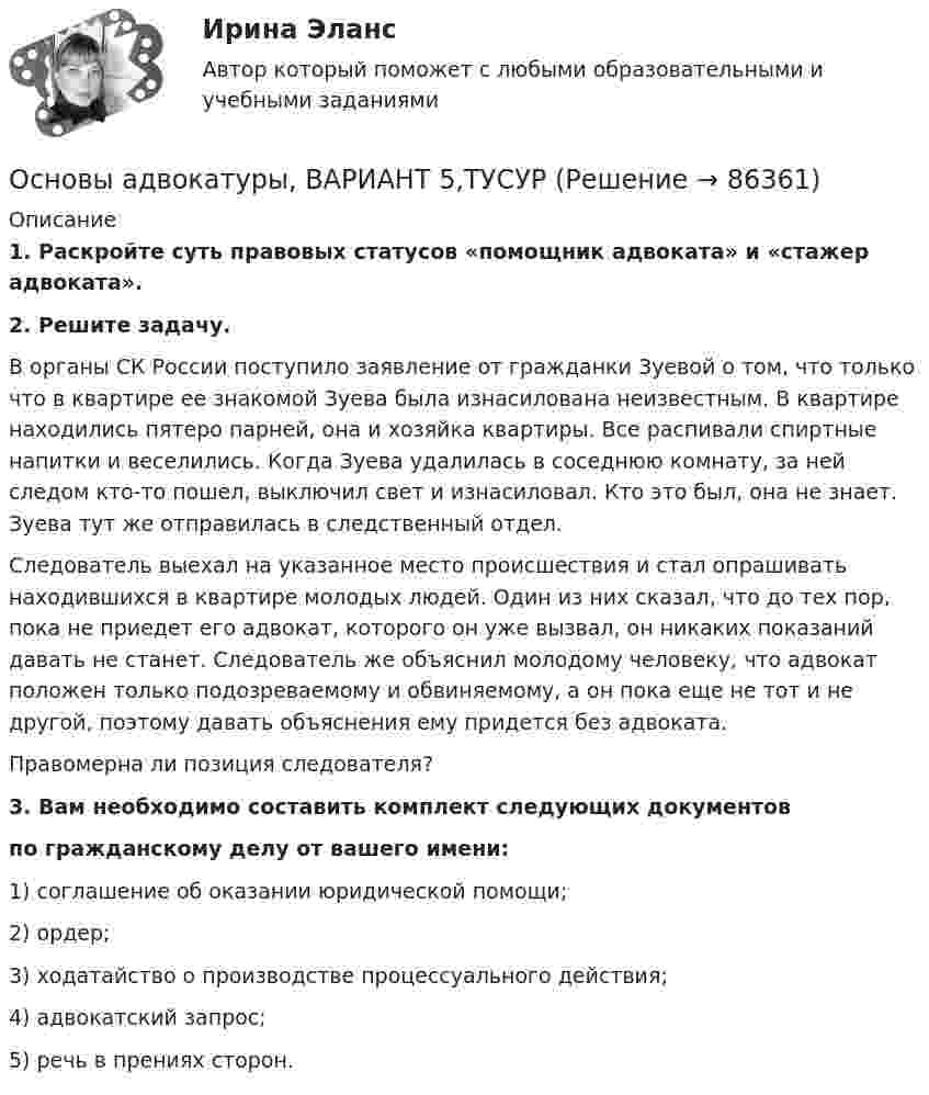      
            Описание
             1. Раскройте суть правовых статусов «помощник адвоката» и «стажер адвоката». 2. Решите задачу.	В органы СК России поступило заявление от гражданки Зуевой о том, что только что в квартире ее знакомой Зуева была изнасилована неизвестным. В квартире находились пятеро парней, она и хозяйка квартиры. Все распивали спиртные напитки и веселились. Когда Зуева удалилась в соседнюю комнату, за ней следом кто-то пошел, выключил свет и изнасиловал. Кто это был, она не знает. Зуева тут же отправилась в следственный отдел.	Следователь выехал на указанное место происшествия и стал опрашивать находившихся в квартире молодых людей. Один из них сказал, что до тех пор, пока не приедет его адвокат, которого он уже вызвал, он никаких показаний давать не станет. Следователь же объяснил молодому человеку, что адвокат положен только подозреваемому и обвиняемому, а он пока еще не тот и не другой, поэтому давать объяснения ему придется без адвоката.	Правомерна ли позиция следователя?3. Вам необходимо составить комплект следующих документов по гражданскому делу от вашего имени:1) соглашение об оказании юридической помощи;2) ордер;3) ходатайство о производстве процессуального действия;4) адвокатский запрос;5) речь в прениях сторон.   
            
            
            Основы адвокатуры, ВАРИАНТ 4,ТУСУРОсновы адвокатуры, ВАРИАНТ 5,ТУСУРОсновы адвокатуры, ВАРИАНТ 6,ТУСУРОсновы адвокатуры, ВАРИАНТ 7,ТУСУРОсновы адвокатуры, ВАРИАНТ 8,ТУСУР Основы адвокатуры (Вариант 9)Основы адвокатуры, ВАРИАНТ 9,ТУСУРОсновы адвокатуры, ВАРИАНТ 25,ТУСУРОсновы адвокатуры, ВАРИАНТ 26,ТУСУРОсновы адвокатуры, ВАРИАНТ 27,ТУСУРОсновы адвокатуры, ВАРИАНТ 28,ТУСУРОсновы адвокатуры, ВАРИАНТ 29,ТУСУРОсновы адвокатуры, ВАРИАНТ 2,ТУСУРОсновы адвокатуры, ВАРИАНТ 30,ТУСУР