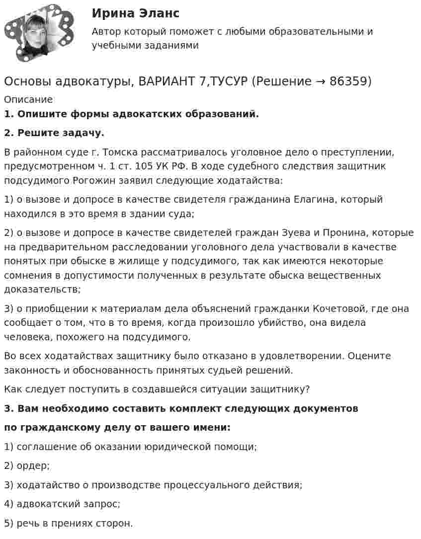      
            Описание
             1. Опишите формы адвокатских образований. 2. Решите задачу.	В районном суде г. Томска рассматривалось уголовное дело о преступлении, предусмотренном ч. 1 ст. 105 УК РФ. В ходе судебного следствия защитник подсудимого Рогожин заявил следующие ходатайства:	1) о вызове и допросе в качестве свидетеля гражданина Елагина, который находился в это время в здании суда;	2) о вызове и допросе в качестве свидетелей граждан Зуева и Пронина, которые на предварительном расследовании уголовного дела участвовали в качестве понятых при обыске в жилище у подсудимого, так как имеются некоторые сомнения в допустимости полученных в результате обыска вещественных доказательств;	3) о приобщении к материалам дела объяснений гражданки Кочетовой, где она сообщает о том, что в то время, когда произошло убийство, она видела человека, похожего на подсудимого.	Во всех ходатайствах защитнику было отказано в удовлетворении. Оцените законность и обоснованность принятых судьей решений.	Как следует поступить в создавшейся ситуации защитнику?3. Вам необходимо составить комплект следующих документов по гражданскому делу от вашего имени:1) соглашение об оказании юридической помощи;2) ордер;3) ходатайство о производстве процессуального действия;4) адвокатский запрос;5) речь в прениях сторон.   
            
            
            Основы адвокатуры, ВАРИАНТ 6,ТУСУРОсновы адвокатуры, ВАРИАНТ 7,ТУСУРОсновы адвокатуры, ВАРИАНТ 8,ТУСУР Основы адвокатуры (Вариант 9)Основы адвокатуры, ВАРИАНТ 9,ТУСУРОСНОВЫ АДВОКАТУРЫ, Вариант № 2Основы адвокатуры Задание 3Основы адвокатуры, ВАРИАНТ 27,ТУСУРОсновы адвокатуры, ВАРИАНТ 28,ТУСУРОсновы адвокатуры, ВАРИАНТ 29,ТУСУРОсновы адвокатуры, ВАРИАНТ 2,ТУСУРОсновы адвокатуры, ВАРИАНТ 30,ТУСУРОсновы адвокатуры, ВАРИАНТ 3,ТУСУРОсновы адвокатуры, ВАРИАНТ 4,ТУСУР