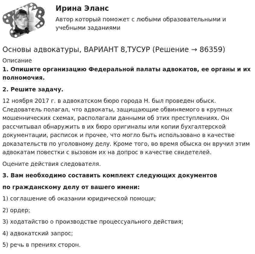      
            Описание
             1. Опишите организацию Федеральной палаты адвокатов, ее органы и их полномочия. 2. Решите задачу.	12 ноября 2017 г. в адвокатском бюро города Н. был проведен обыск. Следователь полагал, что адвокаты, защищающие обвиняемого в крупных мошеннических схемах, располагали данными об этих преступлениях. Он рассчитывал обнаружить в их бюро оригиналы или копии бухгалтерской документации, расписок и прочее, что могло быть использовано в качестве доказательств по уголовному делу. Кроме того, во время обыска он вручил этим адвокатам повестки с вызовом их на допрос в качестве свидетелей. 	Оцените действия следователя.3. Вам необходимо составить комплект следующих документов по гражданскому делу от вашего имени:1) соглашение об оказании юридической помощи;2) ордер;3) ходатайство о производстве процессуального действия;4) адвокатский запрос;5) речь в прениях сторон.   
            
            
            Основы адвокатуры, ВАРИАНТ 7,ТУСУРОсновы адвокатуры, ВАРИАНТ 8,ТУСУР Основы адвокатуры (Вариант 9)Основы адвокатуры, ВАРИАНТ 9,ТУСУРОСНОВЫ АДВОКАТУРЫ, Вариант № 2Основы адвокатуры Задание 3Основы адвокатуры (ТУСУР)Основы адвокатуры, ВАРИАНТ 28,ТУСУРОсновы адвокатуры, ВАРИАНТ 29,ТУСУРОсновы адвокатуры, ВАРИАНТ 2,ТУСУРОсновы адвокатуры, ВАРИАНТ 30,ТУСУРОсновы адвокатуры, ВАРИАНТ 3,ТУСУРОсновы адвокатуры, ВАРИАНТ 4,ТУСУРОсновы адвокатуры, ВАРИАНТ 5,ТУСУР