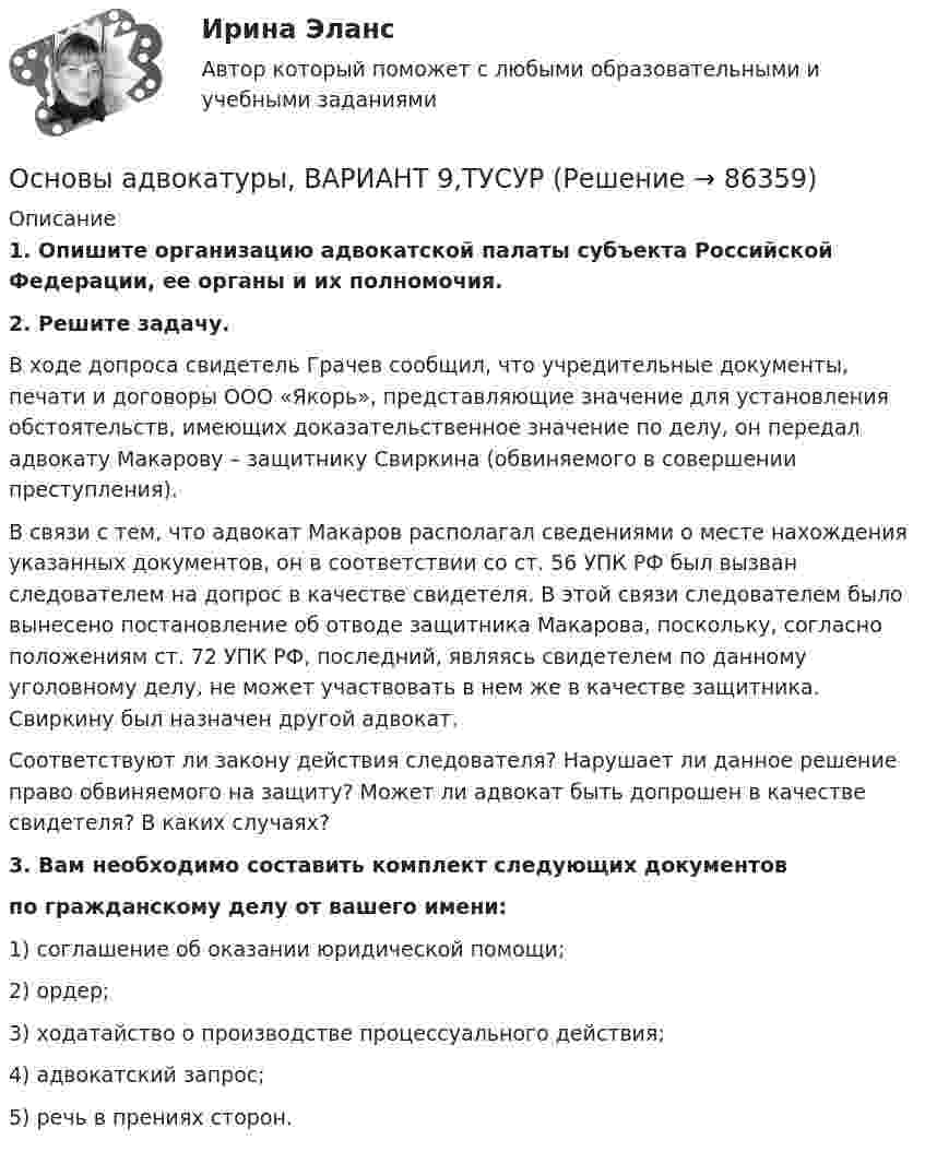      
            Описание
             1. Опишите организацию адвокатской палаты субъекта Российской Федерации, ее органы и их полномочия. 2. Решите задачу.	В ходе допроса свидетель Грачев сообщил, что учредительные документы, печати и договоры ООО «Якорь», представляющие значение для установления обстоятельств, имеющих доказательственное значение по делу, он передал адвокату Макарову – защитнику Свиркина (обвиняемого в совершении преступления).	В связи с тем, что адвокат Макаров располагал сведениями о месте нахождения указанных документов, он в соответствии со ст. 56 УПК РФ был вызван следователем на допрос в качестве свидетеля. В этой связи следователем было вынесено постановление об отводе защитника Макарова, поскольку, согласно положениям ст. 72 УПК РФ, последний, являясь свидетелем по данному уголовному делу, не может участвовать в нем же в качестве защитника. Свиркину был назначен другой адвокат.	Соответствуют ли закону действия следователя? Нарушает ли данное решение право обвиняемого на защиту? Может ли адвокат быть допрошен в качестве свидетеля? В каких случаях?3. Вам необходимо составить комплект следующих документов по гражданскому делу от вашего имени:1) соглашение об оказании юридической помощи;2) ордер;3) ходатайство о производстве процессуального действия;4) адвокатский запрос;5) речь в прениях сторон.   
            
            
             Основы адвокатуры (Вариант 9)Основы адвокатуры, ВАРИАНТ 9,ТУСУРОСНОВЫ АДВОКАТУРЫ, Вариант № 2Основы адвокатуры Задание 3Основы адвокатуры (ТУСУР)Основы адвокатуры (ТУСУР)Основы алгоритмизации и программирования (2023.г) тест с ответами Синергия/МОИ/ МТИ /МОСАПОсновы адвокатуры, ВАРИАНТ 2,ТУСУРОсновы адвокатуры, ВАРИАНТ 30,ТУСУРОсновы адвокатуры, ВАРИАНТ 3,ТУСУРОсновы адвокатуры, ВАРИАНТ 4,ТУСУРОсновы адвокатуры, ВАРИАНТ 5,ТУСУРОсновы адвокатуры, ВАРИАНТ 6,ТУСУРОсновы адвокатуры, ВАРИАНТ 7,ТУСУР
