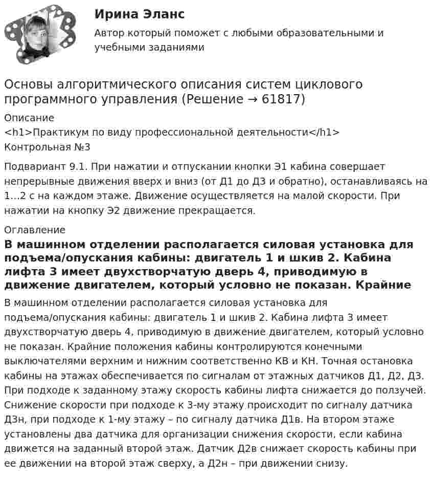     
            Описание
            <h1>Практикум по виду профессиональной деятельности</h1>Контрольная №3Подвариант 9.1. При нажатии и отпускании кнопки Э1 кабина совершает непрерывные движения вверх и вниз (от Д1 до Д3 и обратно), останавливаясь на 1…2 с на каждом этаже. Движение осуществляется на малой скорости. При нажатии на кнопку Э2 движение прекращается. 
            Оглавление
            В машинном отделении располагается силовая установка для подъема/опускания кабины: двигатель 1 и шкив 2. Кабина лифта 3 имеет двухстворчатую дверь 4, приводимую в движение двигателем, который условно не показан. Крайние положения кабины контролируются конечными выключателями верхним и нижним соответственно КВ и КН. Точная остановка кабины на этажах обеспечивается по сигналам от этажных датчиков Д1, Д2, Д3. При подходе к заданному этажу скорость кабины лифта снижается до ползучей. Снижение скорости при подходе к 3-му этажу происходит по сигналу датчика Д3н, при подходе к 1-му этажу – по сигналу датчика Д1в. На втором этаже установлены два датчика для организации снижения скорости, если кабина движется на заданный второй этаж. Датчик Д2в снижает скорость кабины при ее движении на второй этаж сверху, а Д2н – при движении снизу.   
            
            
            Основы алгоритмизации и программирования (тест с ответами ММА/ИДО)Основы алгоритмического описания систем циклового программного управленияОсновы анализа бухгалтерской отчетности 4к1с. Итоговый тест. (КСУ)Основы анализа бухгалтерской отчетности виттеОсновы анализа бухгалтерской (финансовой) отчетности /  Анализ финансовой отчетности. Синергия. Ответы на ИТОГОВЫЙ ТЕСТ. На отлично!💯 Основы анализа бухгалтерской (финансовой) отчетности.ои(dor_СПО) (ответы на тест Синергия / МОИ / МТИ / МосАП, декабрь 2023)💯 Основы анализа бухгалтерской (финансовой) отчетности.ои(dor_СПО) (ответы на тест Синергия / МТИ / МосАП, апрель 2023)Основы адвокатуры (ТУСУР)Основы алгоритмизации и программирования (2023.г) тест с ответами Синергия/МОИ/ МТИ /МОСАПОсновы алгоритмизации и программирования (новый) тест с ответами Синергия/МОИ/ МТИ💯 Основы алгоритмизации и программирования (ответы на тест Синергия / МОИ / МТИ / МосАП, октябрь 2023)Основы алгоритмизации и программирования//СИНЕРГИЯ//МОСАП//МОИ//МТИОсновы алгоритмизации и программирования//СИНЕРГИЯ//МОСап//МТИ//МОИОсновы алгоритмизации и программирования. Синергия. Ответы на ИТОГОВЫЙ ТЕСТ. На отлично!