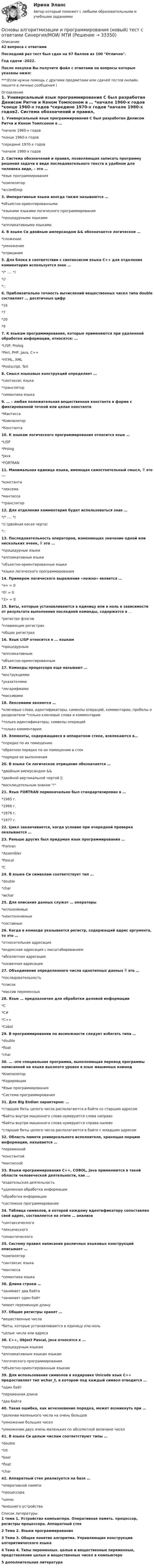     
          Описание
          42 вопроса с ответамиПоследний раз тест был сдан на 97 баллов из 100 Отлично.Год сдачи -2022.После покупки Вы получите файл с ответами на вопросы которые указаны ниже:***(Если нужна помощь с другими предметами или сдачей тестов онлайн, пишите в личные сообщения  ) 
          Оглавление
          1. Универсальный язык программирования С был разработан Денисом Ритчи и Кеном Томпсоном в … *начале 1960-х годов *конце 1960-х годов *середине 1970-х годов *начале 1980-х годов2. Система обозначений и правил, позволяющая записать программу решения задачи в виде последовательного текста в удобном для человека виде, – это … *язык программирования *компилятор *ассемблер3. Императивные языки иногда также называются … *объектно-ориентированными *языками языками логического программирования *процедурными языками *аппликативными языками4. В языке Си двойным амперсандом &amp;&amp; обозначается логическое …  *сложение *умножение *отрицание 5. Для блока в соответствии с синтаксисом языка C++ для отделения комментария используется знак … */* …. */ *// *::6. Приблизительно точность вычислений вещественных чисел типа double составляет … десятичных цифр*16 *7 *20 *97. К языкам программирования, которые применяются при удаленной обработке информации, относятся: … *LISP, Prolog *Perl, PHP, Java, C++ *HTML, XML *Postscript, TeX8. Смысл языковых конструкций определяет … *синтаксис языка *транслятор *семантика языка9. … – любая положительная вещественная константа в форме с фиксированной точкой или целая константа *Мантисса *Компилятор *Константа10. К языкам логического программирования относится язык … *LISP *Prolog *Java *FORTRAN11. Минимальная единица языка, имеющая самостоятельный смысл,  это ... *константа *лексема *мантисса *транслятор12. Для отделения комментария будет использоваться знак … */* …. */ *// (двойная косая черта) *::13. Последовательность операторов, изменяющих значение одной или нескольких ячеек,  это ... *процедурные языки *аппликативные языки *объектно-ориентированные языки *языки логического программирования14. Примером логического выражения «ложно» является … *х= = 0 *0! = 0 *3> = 015. Биты, которые устанавливаются в единицу или в ноль в зависимости от результата выполнения последней команды, содержатся в … *регистре флагов *плавающих регистрах *общих регистрах16. Язык LISP относится к … языкам *процедурным *аппликативным *объектно-ориентированным17. Команды процессора еще называют … *инструкциями *указателями *логарифмами *массивами18. Лексемами являются … *ключевые слова, идентификаторы, символы операций, комментарии, пробелы и разделители *только ключевые слова и комментарии *только идентификаторы, символы операций *только комментарии19. Элементы, содержащиеся в аппаратном стеке, извлекаются в… *порядке по их помещению *обратном порядке по их помещению в стек *порядке их выполнения20. В языке Си логическое отрицание обозначается … *двойным амперсандом &amp;&amp; *двойной вертикальной чертой || *восклицательным знаком !21. Язык FORTRAN первоначально был стандартизирован в … *1965 г. *1966 г. *1976 г. *1977 г.22. Цикл заканчивается, когда условие при очередной проверке оказывается …23. Раньше других был придуман язык программирования … *Fortran *Assembler *Pascal *С24. В языке Си символам соответствует тип …  *double *сhar *wchar25. Для описания данных служат … операторы *исполняемые *неисполняемые *составные26. Когда в команде указывается регистр, содержащий адрес аргумента, то это … *относительная адресация *индексная адресация с масштабированием *абсолютная адресация*косвенная адресация27. Объединение определенного числа однотипных данных  это … *последовательность *список *массив переменных28. Язык … предназначен для обработки деловой информации  *C *C# *C++ *Cobol29. В программировании по возможности следует избегать типа … *double *float *char30. … -это специальная программа, выполняющая перевод программы написанной на языке высокого уровня в язык машинных команд *Компилятор *Кодировщик *Язык программирования *Система программирования31. Для Big Endian характерно: … *старшие биты целого числа располагаются в байте со старшим адресом *байты внутри машинного слова нумеруются слева направо *байты внутри машинного слова нумеруются справа налево *старшие биты целого числа располагаются в байте с младшим адресом32. Область памяти универсального исполнителя, хранящая порцию информации, называется … *переменной *константой *мантиссой33. Языки программирования C++, COBOL, Java применяются в такой области человеческой деятельности, как … *издательская деятельность *удаленная обработка информации *обработка информации *системное программирование34. Таблица символов, в которой каждому идентификатору сопоставлен свой адрес, составляется на этапе … анализа *синтаксического *лексического *семантического35. Систему правил написания различных языковых конструкций описывает … *компилятор *синтаксис языка *мантисса *семантика языка36. Длина строки … *занимает два байта *занимает один байт *имеет переменную длину37. Общие регистры хранят … *вещественные числа *биты, которые устанавливаются в единицу или ноль *целые числа или адреса38. C++, Object Pascal, Java относятся к … *процедурным языкам *аппликативным языкам языкам *логического программирования *объектно-ориентированным языкам39. Для использования символов в кодировке Unicode язык C++ предоставляет тип wchar_t, в котором под каждый символ отводится … *один байт *переменная длина *два байта40. Такая ошибка, как исчезновение порядка, может возникнуть при … *делении маленького числа на очень большое *умножении больших чисел *умножении двух очень маленьких по абсолютной величине чисел41. В языке Си целым числам соответствуют типы … *double *int *bool *float *char42. Аппаратный стек реализуется на базе … *оперативной памяти *процессора *шины *внешнего устройства 
          Список литературы
          1 тема 1. Устройство компьютера. Оперативная память. процессор, регистры процессора. Аппаратный стек2 Тема 2. Языки программирования 3 Тема 3. Общее понятие алгоритма. Управляющие конструкции алгоритмического языка 4 Тема 4. Типы переменных. целые и вещественные переменные, представление целых и вещественных чисел в компьютере 5 дополнительная литература 
            
            
            Основы алгоритмизации и программирования (2023.г) тест с ответами Синергия/МОИ/ МТИ /МОСАПОсновы алгоритмизации и программирования (новый) тест с ответами Синергия/МОИ/ МТИ💯 Основы алгоритмизации и программирования (ответы на тест Синергия / МОИ / МТИ / МосАП, октябрь 2023)Основы алгоритмизации и программирования//СИНЕРГИЯ//МОСАП//МОИ//МТИОсновы алгоритмизации и программирования//СИНЕРГИЯ//МОСап//МТИ//МОИОсновы алгоритмизации и программирования. Синергия. Ответы на ИТОГОВЫЙ ТЕСТ. На отлично!Основы алгоритмизации и программирования (тест с ответами  Колледж Синергия)Основы адвокатуры, ВАРИАНТ 7,ТУСУРОсновы адвокатуры, ВАРИАНТ 8,ТУСУР Основы адвокатуры (Вариант 9)Основы адвокатуры, ВАРИАНТ 9,ТУСУРОСНОВЫ АДВОКАТУРЫ, Вариант № 2Основы адвокатуры Задание 3Основы адвокатуры (ТУСУР)