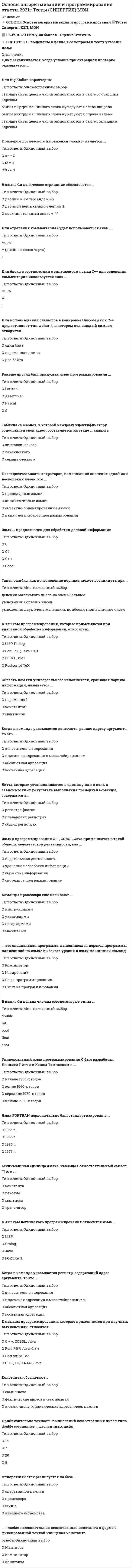    
          Описание
          57 вопросов с ответамиСдано на 90 баллов из 100 ОтличноГод сдачи - 2018-2021.После покупки Вы получите файл с ответами на вопросы которые указаны ниже:***(Если нужна помощь с другими предметами или сдачей тестов онлайн, пишите в личные сообщения) 
          Оглавление
          1. Общий вид определения указателей выглядит следующим образом: *char p; *тип *p; *тип* имя_указателя;*int *имя_указателя;2. Последовательность символов, заключенная в двойные кавычки называется*управляющая последовательность*символ*идентификатор*строковая константа3. Константа NULL определена в залоговочном файле:  *stdlib.h  *alloc.h  *include.h *stdio.h4. Допустимо ли применение оператора безусловного перехода goto в программах, написанных на языке C?данет5. Одним из последних языков программирования, разработанных компанией Microsoft, является *Pascal *C# *C++ *Java6. Сколько байт занимает в памяти ЭВМ следующая строка: Я стану лучшим в мире программистом! *43 *37 *36 *407. Что из ниже перечисленного не является языком программирования:*С++*Basic*Java*Flash8. Операция, состоящая из одного операнда и предшествующего ему знаку унарной операции называется …*унарная операция*бинарная операция*тернарная операция9. Какие действия не допустимы с указателями? *присваивание *получение адреса самого указателя *унарные операции изменения его значения *вычисление логарифма сложение и вычитание10. Декомпозиция в объектно-ориентированном программировании – это: *разделение алгоритмов, при котором каждый модуль системы выполняет собственный процесс *разделение алгоритмов, при котором каждый модуль системы выполняет один из этапов общего процесса *процесс сборки программы в объектно-ориентированной среде *процесс разработки одного программного комплекса в различных объектно-ориентированных средах программирования11. В объектно-ориентированном программировании переопределение – это: *передача управления от одного объекта другому *модификация унаследованных методов *один из видов наследования12. Найдите ошибку в строке cout>>”Hello”>>endl; и укажите правильный ответ: *cout << ”Hello” << endl; *cout >> Hello >> endl; *cout >> Hello >> endl13. Какое расширение обычно имеют файлы с текстом программ в Visual C++?*dsw*ico*exe*prog*cpp14. Какое значение имеет именованная константа «PINK» следующего перечисления: enum COLOR {GREEN, RED, BLUE, PURPLE, PINK, BLACK, BROWN, YELLOW};?*6*4*5*315. Единица текста программы, которая при компиляции воспринимается, как единое целое и по смыслу не может быть разделена на более мелкие элементы, называется: *константа *лексема *мантисса *транслятор16. Что такое указатель в С++? *метка в программе *переменная, в которой хранится целое число *переменная, в которой хранится адрес области памяти *переменная, которая указывает на принадлежность к определенному классу17. Набор ключевых слов и система правил для конструирования программ, состоящих из групп или строк чисел, букв, знаков препинания и других символов, с помощью которых люди могут сообщать компьютеру набор команд называется …  *компилятор  *ассемблер  *лексема  *язык программирования18. Можно ли открыв для просмотра файл exe в шестнадцатиричном представлении точно воспроизвести последовательность машинных команд, из которых он состоит?  *можно без применения специальных программ  *нельзя  *можно с использованием специальных программ-отладчиков19. Какой результат будет выведен на экран после выполнения данной программы: #include < stdio.h >void main( ){ int n=10,k=2; printf(%d,n+++k);}*12*11*1320. Чему равно значение величин А, В и С после выполнения приведенных операций присваивания, если до начала этих действий А=100, В=200, С=300. А := 1000; С := 50; В := А/С; С := B; В := А/С; С :=А;*А=1000, В=50, С=1000*А=100, В=20, С=50*А=1000, В=20, С=50*А=100, В=200, С=2021. Что считается методом в объектно-ориентированном программировании?*стиль программирования*функция программы*функция, объявленная в классе22. Равносильны ли формулы ¯A+¯B=¯AB?*да*нет23. Определите значение, которое будет присвоено величине «С», если «А» и «В» имеют значение «истина»: C := A V (-B)*С= «истина»*С= «ложь»24. Модификатор доступа - это: *функция, управляющая доступом к программе *ключевое слово, регламентирующее тип доступа к определенному члену класса *настройка интерфейса VC ++ *служебная функция, регламентирующая тип доступа к классу25. Совокупность однотипных элементов, расположенных в определенном порядке, различающихся индексами и имеющая единое имя называется …….правильная последовательность*массив*функция*класс26. Какие языки программирования были созданы специально для обучения людей программированию?*Basic*Assembler*Cobol*Fortran*C++27. Для чего нужен деструктор в С++?*для освобождения области памяти, выделенной для всей программы*для обнуления переменной*для уничтожения функции*для возвращения системе области памяти, выделенной при выполнении конструктора, а также для закрытия файлов перед окончанием работы с объектом, открывшим этот файл28. По какой причине возникает «зацикливание» при выполнении группы операторов x=0; y=1; while y<=10 do x=x+1;*не правильно заданы значения x и y перед циклом*неверное условие в заголовке цикла while*отсутствует в теле цикла оператор, увеличивающий y29. Чему равно i, при следующих условиях: x=4, y=8, z=56. z=x+y*5; x= z–39; i= x+y+z%x;*16*21*1930. В объектно-ориентированном программировании, данные, называемые параметрами передаются: *переменным программы *функциям в виде переменных *настройкам интерфейса программы31. Оператор ……… предназначен для организации выбора одного из многих вариантов хода выполнения программы, выполняя проверку совпадения заданного выражения с одной из заданных констант и осуществляя ветвление на основе этой проверки.*GOTO*SWITCH*BREAK*WHILE32. Содержать буквы любого алфавита, цифры, специальные знаки может ...*идентификатор*комментарий*оператор*функция33. Определите значение, которое будет присвоено величине «С», если «А» и «В» имеют значение «истина»: C:= A v B*C = истина*С = ложь34. В какой момент программы Си выполняется функция с именем main()? *когда ее вызовет другая функция *в конце программы *при запуске программы (если определена как стартовая)*после открытия консольного приложения Win3235. Верно ли утверждение «имя статического массива является указателем-константой на первый байт первого элемента массива»?данет36. Для чего используется наследование в объектно-ориентированном программировании?*для копирования программ*для обращения к библиотекам данных*для изменения функциональности классов*для возможности одному классу наследовать функциональность другого класса37. Какой язык программирования был создан специально для обработки коммерческих данных? *C *C# *C++ *Cobol38. Что из ниже перечисленного не является языком программирования*C++*Cobol*Assembler*HTML39. Если компонентами массива являются массивы, то такой массив называется*множественный*многомерный*сложный*ассоциативный40. Для чего используется переменные типа int в С++:*Для хранения числовых значений.*Для хранения буквенных значений.*Для хранения числовых и буквенных значений.*Для работы с циклами.41. Инициализация данных в С++ представляет собой: *присвоение начального значения переменной *проверка правильности данных переменной *поиск данных переменной42. Что из ниже перечисленного используется для создания web-сайтов*С++*Assembler*Basic*PhP43. Языки программирования можно разделить на языки*высокого и низкого уровня*переходного уровня*среднего уровня44. Какая ошибка допущена в данной программе: #include < stdio.h >main( ){printf (\\n Hi, world!\\n)}*отсутствует точка с запятой в функции*не определена переменная*нет точки в конце тела функции45. Определите значение, которое будет присвоено величине «С», если «А» и «В» имеют значение «истина»: С=AvB *С= «истина»*С= «ложь»46. Какой язык программирования был придуман раньше других?*C*Fortan*Assembler*Pascal47. Какие из следующих утверждений неверны по отношению к конструктору класса С++? *конструктор класса – специальный метод, который выполняется в программе при создании объекта данного класса *конструктор возвращает значения, но ему нельзя передавать параметры *имя конструктора идентично имени класса *конструктор не возвращает никакого значения, но ему можно передать любое количество параметров.48. ........ – это программа, переводящая текст инструкций для компьютера с какого-либо языка программирования на машинный язык.*система программирования*компилятор*кодировщик*язык программирования49. Переменная типа        содержит адрес размещения участка динамической памяти*указатель*функция*константа50. Найдите в списке все слова, для которых истинно выражение: ЧастьРечи = «глагол»Время = «будущее» *был *истина *красный *кружка *подойдет *ревущие *столб *тихо51. Функция объявлена как int Func1(const int &amp;arg);. Что означает ключевое слово const в объявлении формального параметра? *в качестве аргумента могут передаваться только константы целого типа *внутри функции не производится изменение значения аргумента arg *внутри функции не производится приведение arg к другому типу52. При выполнении операций инкремента и декремента значение указателя увеличивается или уменьшается на *произвольное количество бит *количество элементов массива *длину типа, на который ссылается используемый указатель *длину int53.Равносильны ли формулы A→B=B ̅→A ̅? даНет54. Значение величин, которые занимают место в памяти, имеют имя и определенный тип, и их значение никогда не меняется, называется *переменная *постоянная *константа *целая величина55. Первым разработанным языком программирования высокого уровня является *Basic *C *Fortran *Assembler *Pascal56. Можно ли в языке программирования Си создать массив указателей? да нет57. Вычислите значение выражения i=(a++*7)+(++b)–( – –с/7), если a=3, b=7, c=15 *42 *27 *24 
            
            
            Основы алгоритмизации и программирования (тест с ответами Синергия)Основы анализа бухгалтерской отчетности (тест с ответами Синергия )Основы архитектуры и строительных конструкций.Росдистант ТГУОсновы архитектуры и строительных конструкций (тест с ответами МОИ)Основы безопасности жизнедеятельности СОО НСПКОсновы бизнес-психологии. Коучинг-технологии (НИИ ДПО)Основы бухгалтерского учета 70 балловОсновным содержанием деятельности товарной биржи является создание условий для заключения сделок в сфере … торговлиОсновой всего сущего Гегель считал …Основой для расчета контрактных цен являетсяОсновополагающие вопросы общественной жизни России после Февральской революции предполагалось вынести на решение …Основоположником бюрократической школы менеджмента считается …Основы HR - аудита (тест с ответами Синергия) Основы web-дизайна (HTML, CSS) тест с ответами Синергия 