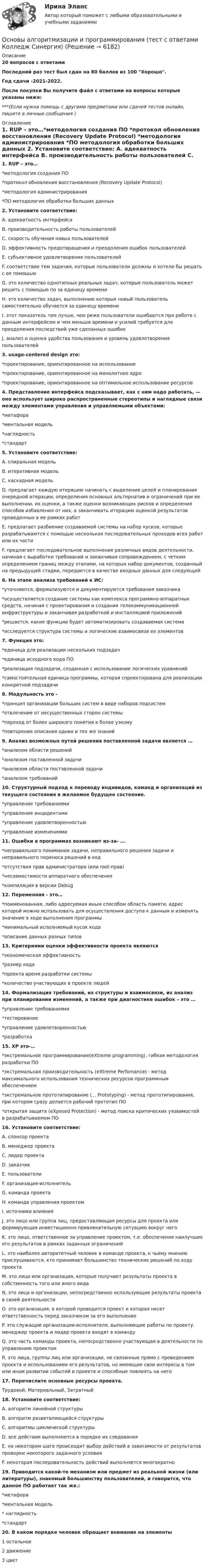     
          Описание
          20 вопросов с  ответамиПоследний раз тест был сдан на 80 баллов из 100 Хорошо.Год сдачи -2021-2022.После покупки Вы получите файл с ответами на вопросы которые указаны ниже:***(Если нужна помощь с другими предметами или сдачей тестов онлайн, пишите в личные сообщения  ) 
          Оглавление
          1. RUP – это…*методология создания ПО *протокол обновления восстановления (Recovery Update Protocol) *методология администрирования *ПО методология обработки больших данных 2. Установите соответствие: A. адекватность интерфейса B. производительность работы пользователей C. скорость обучения новых пользователей D. эффективность предотвращения и преодоления ошибок пользователей E. субъективное удовлетворение пользователей  F. соответствие тем задачам, которые пользователи должны и хотели бы решать с ее помощью G. это количество однотипных реальных задач, которые пользователь может решить с помощью по за единицу времени H. это количество задач, выполнению которых новый пользователь самостоятельно обучается за единицу времени I. этот показатель тем лучше, чем реже пользователи ошибаются при работе с данным интерфейсом и чем меньше времени и усилий требуется для преодоления последствий уже сделанных ошибок J. анализ и оценка удобства пользования и уровень удовлетворения пользователей3. usage-centered design это: *проектирование, ориентированное на использование *проектирование, ориентированное на монолитное ядро *проектирование, ориентированное на оптимальное использование ресурсов4. Представление интерфейса подсказывает, как с ним надо работать, — оно использует широко распространенные стереотипы и наглядные связи между элементами управления и управляемыми объектами: *метафора *ментальная модель *наглядность *стандарт 5. Установите соответствие: A. спиральная модель B. итеративная модель C. каскадная модель  D. предлагает каждую итерацию начинать с выделения целей и планирования очередной итерации, определения основных альтернатив и ограничений при ее выполнении, их оценки, а также оценки возникающих рисков и определения способов избавления от них, а заканчивать итерацию оценкой результатов проведенных в ее рамках работ E. предлагает разбиение создаваемой системы на набор кусков, которые разрабатываются с помощью нескольких последовательных проходов всех работ или их части F. предлагает последовательное выполнение различных видов деятельности, начиная с выработки требований и заканчивая сопровождением, с четким определением границ между этапами, на которых набор документов, созданный на предыдущей стадии, передается в качестве входных данных для следующей6. На этапе анализа требований к ИС: *уточняются, формализуются и документируются требования заказчика *осуществляется создание системы как комплекса программно-аппаратных средств, начиная с проектирования и создания телекоммуникационной инфраструктуры и заканчивая разработкой и инсталляцией приложений *решается, какие функции будет автоматизировать создаваемая система *исследуется структура системы и логические взаимосвязи ее элементов 7. Функция это: *единица для реализации нескольких подзадач *единица исходного кода ПО *реализация подзадачи, созданная с использование логических уравнений *самостоятельная единица программы, которая спроектирована для реализации конкретной подзадачи 8. Модульность это - *принцип организации больших систем в виде наборов подсистем *отвлечение от несущественных сторон системы *переход от более широкого понятия к более узкому *повторение описания одних и тех же знаний 9. Анализ возможных путей решения поставленной задачи является … *анализом области решений *анализом поставленной задачи *анализом области поставленной задачи*анализом требований 10. Структурный подход к переводу индивидов, команд и организаций из текущего состояния в желаемое будущее состояние. *управление требованиями *управление инцидентами *управление удовлетворенностью*управление изменениями 11. Ошибки в программах возникают из-за- ... *неправильного понимания задачи, неправильного решения задачи и неправильного переноса решений в код *отсутствия прав администратора (или root-прав) *несовместимости аппаратного обеспечения *компиляция в версии Debug 12. Переменная - это… *поименованная, либо адресуемая иным способом область памяти, адрес которой можно использовать для осуществления доступа к данным и изменять значение в ходе выполнения программы*минимальный исполняемый кусок кода *описание данных разных типов13. Критериями оценки эффективности проекта являются *экономическая эффективность *размер кода *проекта время разработки системы *количество участвующих в проекте людей14. Формализация требований, их структуры и взаимосвязи, их анализ при планировании изменений, а также при диагностике ошибок – это … *управление требованиями *тестирование *управление удовлетворенностью *разработка 15. ХР это-… *экстремальное программирование(eXtreme programming), гибкая методология разработки ПО *экстремальная производительность (eXtreme Perfomance) - метод максимального использования технических ресурсов программным обеспечением *экстремальное прототипирование (... Prototyping) - метод прототипирования, при котором сразу делается рабочий прототип ПО *открытая защита (eXposed Protection) - метод поиска критических уязвимостей в разрабатываемом ПО16. Установите соответствие: A. спонсор проекта B. менеджер проекта C. лидер проекта D. заказчик E. пользователи F. организация-исполнитель G. команда проекта H. команда управления проектом I. источники влияния J. это лицо или группа лиц, предоставляющая ресурсы для проекта или формирующая инвестиционно привлекательную ситуацию вокруг него K. это лицо, ответственное за управление проектом, т.е. обеспечение наилучших его результатов в рамках заданных ограничений L. это наиболее авторитетный человек в команде проекта, к чьему мнению прислушиваются, кто принимает большинство технических решений по ходу проекта M. это лицо или организация, которые получают результаты проекта в собственность того или иного вида N. это лица и организации, непосредственно использующие результаты проекта в своей деятельности O. это организация, в которой проводится проект и которая несет ответственность перед заказчиком за его выполнение P. это служащие организации-исполнителя, выполняющие работы по проекту. менеджер проекта и лидер проекта входят в команду Q. это часть команды проекта, непосредственно участвующая в деятельности по управлению проектом R. это лица, группы лиц или организации, не связанные прямо с проведением проекта и использованием его результатов, но имеющие свои интересы в том или ином развитии событий в проекте и способные повлиять на него17. Перечислите основные ресурсы проекта.Трудовой, Материальный, Затратный18. Установите соответствие: A. алгоритм линейной структуры B. алгоритм разветвляющейся структуры C. алгоритмы циклической структуры D. все действия выполняются в порядке их следования E. на некотором шаге происходит выбор действий в зависимости от результатов проверки некоторого заданного условия F. некоторая последовательность действий выполняется многократно19. Приводится какой-то механизм или предмет из реальной жизни (или литературы), знакомый большинству пользователей, и говорится, что данное ПО работает так же.: *метафора *ментальная модель* наглядность *стандарт20. В каком порядке человек обращает внимание на элементы 1 остальное 2 движение 3 цвет 
            
            
            Основы алгоритмизации и программирования. Синергия. Ответы на ИТОГОВЫЙ ТЕСТ. На отлично!Основы алгоритмизации и программирования (тест с ответами  Колледж Синергия)Основы алгоритмизации и программирования (тест с ответами ММА/ИДО)Основы алгоритмического описания систем циклового программного управленияОсновы анализа бухгалтерской отчетности 4к1с. Итоговый тест. (КСУ)Основы анализа бухгалтерской отчетности виттеОсновы анализа бухгалтерской (финансовой) отчетности /  Анализ финансовой отчетности. Синергия. Ответы на ИТОГОВЫЙ ТЕСТ. На отлично!Основы адвокатуры Задание 3Основы адвокатуры (ТУСУР)Основы адвокатуры (ТУСУР)Основы алгоритмизации и программирования (2023.г) тест с ответами Синергия/МОИ/ МТИ /МОСАПОсновы алгоритмизации и программирования (новый) тест с ответами Синергия/МОИ/ МТИ💯 Основы алгоритмизации и программирования (ответы на тест Синергия / МОИ / МТИ / МосАП, октябрь 2023)Основы алгоритмизации и программирования//СИНЕРГИЯ//МОСАП//МОИ//МТИ