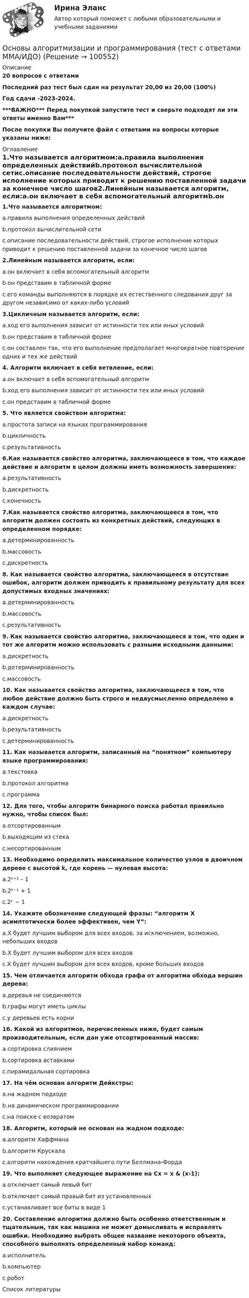     
            Описание
            20 вопросов с ответамиПоследний раз тест был сдан на результат 20,00 из 20,00 (100%)Год сдачи -2023-2024.***ВАЖНО*** Перед покупкой запустите тест и сверьте подходят ли эти ответы именно Вам***После покупки Вы получите файл с ответами на вопросы которые указаны ниже: 
            Оглавление
            1.Что называется алгоритмом:a.правила выполнения определенных действийb.протокол вычислительной сетиc.описание последовательности действий, строгое исполнение которых приводит к решению поставленной задачи за конечное число шагов2.Линейным называется алгоритм, если:a.он включает в себя вспомогательный алгоритмb.он представим в табличной формеc.его команды выполняются в порядке их естественного следования друг за другом независимо от каких-либо условий 3.Цикличным называется алгоритм, если:a.ход его выполнения зависит от истинности тех или иных условийb.он представим в табличной формеc.он составлен так, что его выполнение предполагает многократное повторение одних и тех же действий4. Алгоритм включает в себя ветвление, если:a.он включает в себя вспомогательный алгоритмb.ход его выполнения зависит от истинности тех или иных условийc.он представим в табличной форме5. Что является свойством алгоритма:a.простота записи на языках программированияb.цикличностьc.результативность 6.Как называется свойство алгоритма, заключающееся в том, что каждое действие и алгоритм в целом должны иметь возможность завершения:a.результативностьb.дискретностьc.конечность 7.Как называется свойство алгоритма, заключающееся в том, что алгоритм должен состоять из конкретных действий, следующих в определенном порядке:a.детерминированностьb.массовостьc.дискретность 8. Как называется свойство алгоритма, заключающееся в отсутствие ошибок, алгоритм должен приводить к правильному результату для всех допустимых входных значениях:a.детерминированностьb.массовостьc.результативность  9. Как называется свойство алгоритма, заключающееся в том, что один и тот же алгоритм можно использовать с разными исходными данными:a.дискретностьb.детерминированностьc.массовость 10. Как называется свойство алгоритма, заключающееся в том, что любое действие должно быть строго и недвусмысленно определено в каждом случае:a.дискретностьb.результативностьc.детерминированность 11. Как называется алгоритм, записанный на “понятном” компьютеру языке программирования:a.текстовкаb.протокол алгоритмаc.программа 12. Для того, чтобы алгоритм бинарного поиска работал правильно нужно, чтобы список был:a.отсортированным b.выходящим из стекаc.несортированным13. Необходимо определить максимальное количество узлов в двоичном дереве с высотой k, где корень — нулевая высота:a.2ᵏ⁺¹ – 1b.2ᵏ⁻¹ + 1c.2ᵏ − 1 14. Укажите обозначение следующей фразы: “алгоритм X асимптотически более эффективен, чем Y”:a.X будет лучшим выбором для всех входов, за исключением, возможно, небольших входовb.X будет лучшим выбором для всех входовc.X будет лучшим выбором для всех входов, кроме больших входов15. Чем отличается алгоритм обхода графа от алгоритма обхода вершин дерева:a.деревья не соединяютсяb.графы могут иметь циклыc.у деревьев есть корни 16. Какой из алгоритмов, перечисленных ниже, будет самым производительным, если дан уже отсортированный массив:a.сортировка слияниемb.сортировка вставкамиc.пирамидальная сортировка 17. На чём основан алгоритм Дейкстры:a.на жадном подходеb.на динамическом программированииc.на поиске с возвратом18. Алгоритм, который не основан на жадном подходе:a.алгоритм Хаффманаb.алгоритм Крускалаc.алгоритм нахождения кратчайшего пути Беллмана-Форда 19. Что выполняет следующее выражение на Cx = x &amp; (x-1):a.отключает самый левый битb.отключает самый правый бит из установленныхc.устанавливает все биты в виде 120. Составление алгоритма должно быть особенно ответственным и тщательным, так как машина не может домысливать и исправлять ошибки. Необходимо выбрать общее название некоторого объекта, способного выполнять определенный набор команд:a.исполнитель b.компьютерc.робот 
            Список литературы
             
            
            
            Основы алгоритмизации и программирования (тест с ответами  Колледж Синергия)Основы алгоритмизации и программирования (тест с ответами ММА/ИДО)Основы алгоритмического описания систем циклового программного управленияОсновы анализа бухгалтерской отчетности 4к1с. Итоговый тест. (КСУ)Основы анализа бухгалтерской отчетности виттеОсновы анализа бухгалтерской (финансовой) отчетности /  Анализ финансовой отчетности. Синергия. Ответы на ИТОГОВЫЙ ТЕСТ. На отлично!💯 Основы анализа бухгалтерской (финансовой) отчетности.ои(dor_СПО) (ответы на тест Синергия / МОИ / МТИ / МосАП, декабрь 2023)Основы адвокатуры (ТУСУР)Основы адвокатуры (ТУСУР)Основы алгоритмизации и программирования (2023.г) тест с ответами Синергия/МОИ/ МТИ /МОСАПОсновы алгоритмизации и программирования (новый) тест с ответами Синергия/МОИ/ МТИ💯 Основы алгоритмизации и программирования (ответы на тест Синергия / МОИ / МТИ / МосАП, октябрь 2023)Основы алгоритмизации и программирования//СИНЕРГИЯ//МОСАП//МОИ//МТИОсновы алгоритмизации и программирования//СИНЕРГИЯ//МОСап//МТИ//МОИ