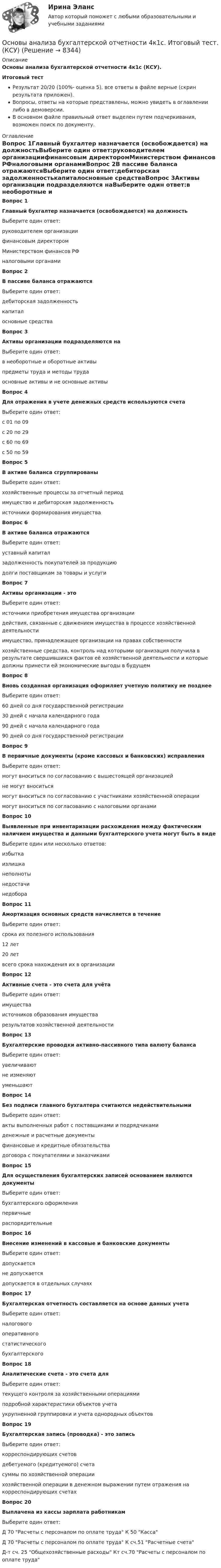     
          Описание
          Основы анализа бухгалтерской отчетности 4к1с (КСУ).Итоговый тестРезультат 20/20 (100%- оценка 5), все ответы в файле верные (скрин результата приложен).Вопросы, ответы на которые представлены, можно увидеть в оглавлении либо в демоверсии.В основном файле правильный ответ выделен путем подчеркивания, возможен поиск по документу. 
          Оглавление
          Вопрос 1Главный бухгалтер назначается (освобождается) на должностьВыберите один ответ:руководителем организациифинансовым директоромМинистерством финансов РФналоговыми органамиВопрос 2В пассиве баланса отражаютсяВыберите один ответ:дебиторская задолженностькапиталосновные средстваВопрос 3Активы организации подразделяются наВыберите один ответ:в необоротные и оборотные активыпредметы труда и методы трудаосновные активы и не основные активыВопрос 4Для отражения в учете денежных средств используются счетаВыберите один ответ:с 01 по 09с 20 по 29с 60 по 69с 50 по 59Вопрос 5В активе баланса сгруппированыВыберите один ответ:хозяйственные процессы за отчетный периодимущество и дебиторская задолженностьисточники формирования имуществаВопрос 6В активе баланса отражаютсяВыберите один ответ:уставный капиталзадолженность покупателей за продукциюдолги поставщикам за товары и услугиВопрос 7Активы организации - этоВыберите один ответ:источники приобретения имущества организациидействия, связанные с движением имущества в процессе хозяйственной деятельностиимущество, принадлежащее организации на правах собственностихозяйственные средства, контроль над которыми организация получила в результате свершившихся фактов её хозяйственной деятельности и которые должны принести ей экономические выгоды в будущемВопрос 8Вновь созданная организация оформляет учетную политику не позднееВыберите один ответ:60 дней со дня государственной регистрации30 дней с начала календарного года90 дней с начала календарного года90 дней со дня государственной регистрацииВопрос 9В первичные документы (кроме кассовых и банковских) исправленияВыберите один ответ:могут вноситься по согласованию с вышестоящей организациейне могут вноситьсямогут вноситься по согласованию с участниками хозяйственной операциимогут вноситься по согласованию с налоговыми органамиВопрос 10Выявленные при инвентаризации расхождения между фактическим наличием имущества и данными бухгалтерского учета могут быть в видеВыберите один или несколько ответов:избыткаизлишканеполнотынедостачинедобораВопрос 11Амортизация основных средств начисляется в течениеВыберите один ответ:срока их полезного использования12 лет20 летвсего срока нахождения их в организацииВопрос 12Активные счета - это счета для учётаВыберите один ответ:имуществаисточников образования имуществарезультатов хозяйственной деятельностиВопрос 13Бухгалтерские проводки активно-пассивного типа валюту балансаВыберите один ответ:увеличиваютне изменяютуменьшаютВопрос 14Без подписи главного бухгалтера считаются недействительнымиВыберите один ответ:акты выполненных работ с поставщиками и подрядчикамиденежные и расчетные документыфинансовые и кредитные обязательствадоговора с покупателями и заказчикамиВопрос 15Для осуществления бухгалтерских записей основанием являются документыВыберите один ответ:бухгалтерского оформленияпервичныераспорядительныеВопрос 16Внесение изменений в кассовые и банковские документыВыберите один ответ:допускаетсяне допускаетсядопускается в отдельных случаяхВопрос 17Бухгалтерская отчетность составляется на основе данных учетаВыберите один ответ:налоговогооперативногостатистическогобухгалтерскогоВопрос 18Аналитические счета - это счета дляВыберите один ответ:текущего контроля за хозяйственными операциямиподробной характеристики объектов учетаукрупненной группировки и учета однородных объектовВопрос 19Бухгалтерская запись (проводка) - это записьВыберите один ответ:корреспондирующих счетовдебетуемого (кредитуемого) счетасуммы по хозяйственной операциихозяйственной операции в денежном выражении путем отражения на корреспондирующих счетахВопрос 20Выплачена из кассы зарплата работникамВыберите один ответ:Д 70 Расчеты с персоналом по оплате труда К 50 КассаД 70 Расчеты с персоналом по оплате труда К сч.51 Расчетные счетаД-т сч. 25 Общехозяйственные расходы Кт сч.70 Расчеты с персоналом по оплате труда 
            
            
            Основы алгоритмического описания систем циклового программного управленияОсновы анализа бухгалтерской отчетности 4к1с. Итоговый тест. (КСУ)Основы анализа бухгалтерской отчетности виттеОсновы анализа бухгалтерской (финансовой) отчетности /  Анализ финансовой отчетности. Синергия. Ответы на ИТОГОВЫЙ ТЕСТ. На отлично!💯 Основы анализа бухгалтерской (финансовой) отчетности.ои(dor_СПО) (ответы на тест Синергия / МОИ / МТИ / МосАП, декабрь 2023)💯 Основы анализа бухгалтерской (финансовой) отчетности.ои(dor_СПО) (ответы на тест Синергия / МТИ / МосАП, апрель 2023)⭐ Основы анализа бухгалтерской (финансовой) отчетности.ои(dor_СПО) (ответы на тест Синергия / МТИ / МосАП, март 2023)Основы алгоритмизации и программирования (2023.г) тест с ответами Синергия/МОИ/ МТИ /МОСАПОсновы алгоритмизации и программирования (новый) тест с ответами Синергия/МОИ/ МТИ💯 Основы алгоритмизации и программирования (ответы на тест Синергия / МОИ / МТИ / МосАП, октябрь 2023)Основы алгоритмизации и программирования//СИНЕРГИЯ//МОСАП//МОИ//МТИОсновы алгоритмизации и программирования//СИНЕРГИЯ//МОСап//МТИ//МОИОсновы алгоритмизации и программирования. Синергия. Ответы на ИТОГОВЫЙ ТЕСТ. На отлично!Основы алгоритмизации и программирования (тест с ответами  Колледж Синергия)