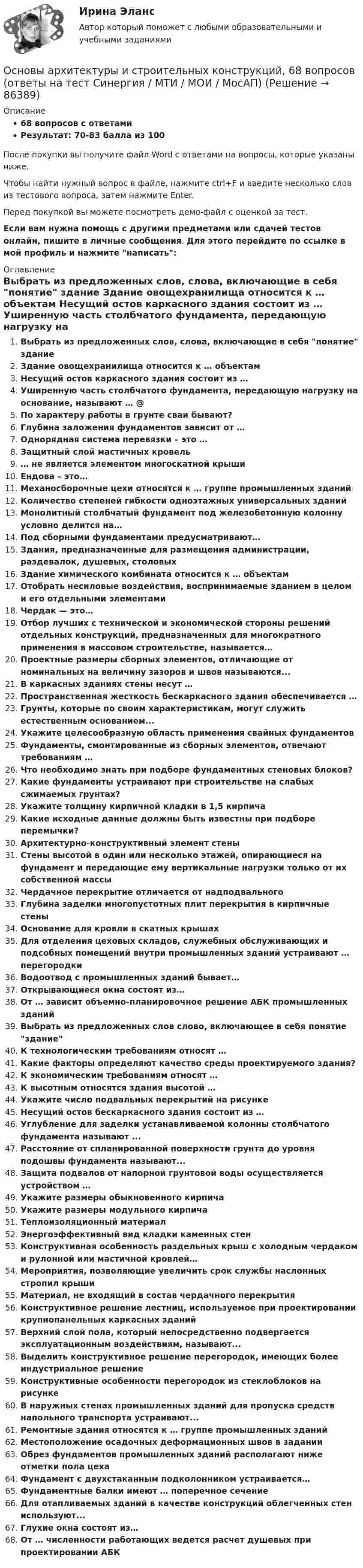     
            Описание
            68 вопросов с ответамиРезультат: 70-83 балла из 100После покупки вы получите файл Word с ответами на вопросы, которые указаны ниже.Чтобы найти нужный вопрос в файле, нажмите ctrl+F и введите несколько слов из тестового вопроса, затем нажмите Enter.Перед покупкой вы можете посмотреть демо-файл с оценкой за тест.Если вам нужна помощь с другими предметами или сдачей тестов онлайн, пишите в личные сообщения. Для этого перейдите по ссылке в мой профиль и нажмите написать:  
            Оглавление
              Выбрать из предложенных слов, слова, включающие в себя понятие здание   Здание овощехранилища относится к … объектам   Несущий остов каркасного здания состоит из …   Уширенную часть столбчатого фундамента, передающую нагрузку на основание, называют … @   По характеру работы в грунте сваи бывают?   Глубина заложения фундаментов зависит от …   Однорядная система перевязки – это …   Защитный слой мастичных кровель   … не является элементом многоскатной крыши   Ендова – это…   Механосборочные цехи относятся к … группе промышленных зданий   Количество степеней гибкости одноэтажных универсальных зданий   Монолитный столбчатый фундамент под железобетонную колонну условно делится на…   Под сборными фундаментами предусматривают…   Здания, предназначенные для размещения администрации, раздевалок, душевых, столовых    Здание химического комбината относится к … объектам   Отобрать несиловые воздействия, воспринимаемые зданием в целом и его отдельными элементами   Чердак — это…   Отбор лучших с технической и экономической стороны решений отдельных конструкций, предназначенных для многократного применения в массовом строительстве, называется…   Проектные размеры сборных элементов, отличающие от номинальных на величину зазоров и швов называются...   В каркасных зданиях стены несут …   Пространственная жесткость бескаркасного здания обеспечивается …   Грунты, которые по своим характеристикам, могут служить естественным основанием...   Укажите целесообразную область применения свайных фундаментов   Фундаменты, смонтированные из сборных элементов, отвечают требованиям …   Что необходимо знать при подборе фундаментных стеновых блоков?   Какие фундаменты устраивают при строительстве на слабых сжимаемых грунтах?   Укажите толщину кирпичной кладки в 1,5 кирпича   Какие исходные данные должны быть известны при подборе перемычки?   Архитектурно-конструктивный элемент стены   Стены высотой в один или несколько этажей, опирающиеся на фундамент и передающие ему вертикальные нагрузки только от их собственной массы   Чердачное перекрытие отличается от надподвального   Глубина заделки многопустотных плит перекрытия в кирпичные стены   Основание для кровли в скатных крышах   Для отделения цеховых складов, служебных обслуживающих и подсобных помещений внутри промышленных зданий устраивают … перегородки   Водоотвод с промышленных зданий бывает…   Открывающиеся окна состоят из…   От … зависит объемно-планировочное решение АБК промышленных зданий    Выбрать из предложенных слов слово, включающее в себя понятие здание   К технологическим требованиям относят …   Какие факторы определяют качество среды проектируемого здания?   К экономическим требованиям относят …   К высотным относятся здания высотой …   Укажите число подвальных перекрытий на рисунке    Несущий остов бескаркасного здания состоит из …   Углубление для заделки устанавливаемой колонны столбчатого фундамента называют ...    Расстояние от спланированной поверхности грунта до уровня подошвы фундамента называют...   Защита подвалов от напорной грунтовой воды осуществляется устройством …   Укажите размеры обыкновенного кирпича   Укажите размеры модульного кирпича   Теплоизоляционный материал   Энергоэффективный вид кладки каменных стен   Конструктивная особенность раздельных крыш с холодным чердаком и рулонной или мастичной кровлей…   Мероприятия, позволяющие увеличить срок службы наслонных стропил крыши   Материал, не входящий в состав чердачного перекрытия   Конструктивное решение лестниц, используемое при проектировании крупнопанельных каркасных зданий   Верхний слой пола, который непосредственно подвергается эксплуатационным воздействиям, называют...   Выделить конструктивное решение перегородок, имеющих более индустриальное решение   Конструктивные особенности перегородок из стеклоблоков на рисунке    В наружных стенах промышленных зданий для пропуска средств напольного транспорта устраивают...   Ремонтные здания относятся к … группе промышленных зданий   Местоположение осадочных деформационных швов в задании   Обрез фундаментов промышленных зданий располагают ниже отметки пола цеха   Фундамент с двухстаканным подколонником устраивается…   Фундаментные балки имеют … поперечное сечение   Для отапливаемых зданий в качестве конструкций облегченных стен используют...   Глухие окна состоят из…   От … численности работающих ведется расчет душевых при проектировании АБК   
            
            
            ✅ Основы архитектуры и строительных конструкций 113 вопросов СИНЕРГИЯ МТИ 2022Основы архитектуры и строительных конструкций, 68 вопросов (ответы на тест Синергия / МТИ / МОИ / МосАП)Основы архитектуры и строительных конструкций/вариант 10💯 Основы архитектуры и строительных конструкций (все ответы на тест Синергия / МТИ / МосАП, март 2023)💯 Основы архитектуры и строительных конструкций (ответы на тест Синергия / МОИ / МТИ / МосАП, декабрь 2023)Основы архитектуры и строительных конструкций (ответы на тест Синергия / МТИ / МОИ / МосАП)⭐ Основы архитектуры и строительных конструкций (ответы на тест Синергия / МТИ / МосАП, июль 2022)💯 Основы анализа бухгалтерской (финансовой) отчетности.ои(dor_СПО) (правильные ответы на тест Синергия / МОИ / МТИ / МосАП, август 2023)Основы анализа бухгалтерской (финансовой) отчетности. Синергия 🔥 Ответы на итоговый + компетентностный тесты 🔥 На отлично!💯 Основы анализа бухгалтерской (финансовой) отчетности [Тема 3] (ответы на тесты Синергия / МОИ / МТИ / МосАП, ноябрь 2023)Основы анализа бухгалтерской (финансовой) отчетности (тест с ответами Синергия/МОИ/ МТИ)Основы анализа и укрепления финансового состояния предприятия - контрольная✅ Основы архитектуры 113 вопросов СИНЕРГИЯ МТИ 2022ОСНОВЫ АРХИТЕКТУРЫ 2 СЕМЕСТР 2022 ОТВЕТЫ СИНЕРГИЯ