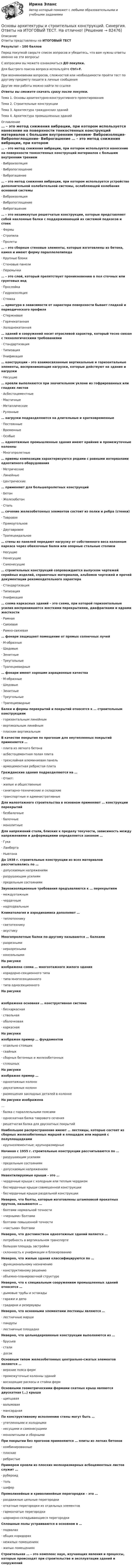      
            Описание
            Ответы представлены на ИТОГОВЫЙ ТЕСТРезультат - 100 балловПеред покупкой сверьте список вопросов и убедитесь, что вам нужны ответы именно на эти вопросы!С вопросами вы можете ознакомиться ДО покупки.Для быстрого поиска вопроса используйте Ctrl+F.При возникновении вопросов, сложностей или необходимости пройти тест по другому предмету пишите в личные сообщения Другие мои работы можно найти по ссылке Ответы вы сможете скачать сразу после покупки.Тема 1. Основы архитектурно-конструктивного проектированияТема 2. Строительные конструкцииТема 3. Архитектура гражданских зданийТема 4. Архитектура промышленных зданий 
            Оглавление
            … – это метод снижения вибрации, при котором используется нанесение на поверхности тонкостенных конструкций материалов с большим внутренним трением·      Виброизоляция·      Вибропоглощение·      Виброгашение … – это метод снижения вибрации, при котором используется устройство дополнительной колебательной системы, ослабляющей колебания основной системы·      Виброизоляция·      Вибропоглощение·      Виброгашение … – это незамкнутые решетчатые конструкции, которые представляют собой наклонные балки с поддерживающей их системой подкосов и стоек·      Фермы·      Стропила·      Пролеты … – это сборные стеновые элементы, которые изготовлены из бетона, камня и имеют форму параллелепипеда·      Крупные блоки·      Стеновые панели·      Перемычки … – это слой, который препятствует проникновению в пол сточных или грунтовых вод·      Прослойка·      Гидроизоляция·      Стяжка … арматура в зависимости от характера поверхности бывает гладкой и периодического профиля·      Стержневая·      Горячекатанная·      Холоднокатанная … зданий и сооружений носит отраслевой характер, который тесно связан с технологическими требованиями·      Стандартизация·      Типизация·      Унификация … конструкции – это взаимосвязанные вертикальные и горизонтальные элементы, воспринимающие нагрузки, которые действуют на здание и нагрузки·      Несущие … кровли выполняются при значительном уклоне из гофрированных или гладких листов·      Асбестоцементные·      Мастичные·      Металлические·      Рулонные … нагрузки подразделяются на длительные и кратковременные·      Постоянные·      Временные·      Особые … одноэтажные промышленные здания имеют крайние и промежуточные колонны·      Многопролетные … приемы композиции характеризуются рядами с равными интервалами однотипного оборудования·      Метрические·      Линейные·      Центрические … применяют для большепролетных конструкций·      Бетон·      Железобетон·      Сталь … сечение железобетонных элементов состоит из полки и ребра (стенки)·      Тавровое·      Прямоугольное·      Двутавровое·      Трапецеидальное … стены из панелей передают нагрузку от собственного веса колоннам каркаса через обвязочные балки или опорные стальные столики·      Несущие·      Ненесущие·      Самонесущие … строительных конструкций сопровождается выпуском чертежей серийных изделий, справочных материалов, альбомов чертежей и прочей документации рекомендательного характера·      Стандартизация·      Типизация·      Унификация … схема каркасных зданий – это схема, при которой горизонтальные усилия воспринимаются жесткими перекрытиями, диафрагмами и ядрами жесткости·      Рамная·      Связевая·      Рамно-связевая … фонари защищают помещение от прямых солнечных лучей·      М-образные·      Шедовые·      Зенитные·      Треугольные·      Трапециевидные … фонари имеют хорошие аэрационные качества·      М-образные·      Шедовые·      Зенитные·      Треугольные·      Трапециевидные Балки и фермы перекрытий и покрытий относятся к … строительным конструкциям·      горизонтальным линейным·      вертикальным линейным·      плоским вертикальным В качестве покрытия по прогонам для неутепленных покрытий применяется …·      плита из легкого бетона·      асбестоцементная полая плита·      трехслойная алюминиевая панель·      армоцементная ребристая плита Гражданские здания подразделяются на …·      Ответ:·      жилые и общественные·      санитарно-технические и складские·      транспортные и административные Для малоэтажного строительства в основном применяют … конструкции перекрытий·      безбалочные·      балочные·      монолитные Для напряжений стали, близких к пределу текучести, зависимость между напряжениями и деформациями определяется законом …·      Гука·      Ламберта·      Ньютона До 1938 г. строительные конструкции из всех материалов рассчитывались по …·      допускаемым напряжениям·      разрушающим усилиям·      предельным состояниям Звукоизоляционные требования предъявляются к … перекрытиям·      междуэтажным·      чердачным·      надподвальным Климатология и аэродинамика дополняют …·      теплотехнику·      светотехнику·      акустику Многопролетные балки по-другому называются … балками·      разрезными·      неразрезными·      консольными На рисунке изображена схема … многоэтажного жилого здания·      коридорно-секционного типа·      типа многосекционного·      типа односекционного На рисункеизображена основная … конструктивная система·      бескаркасная·      ствольная·      оболочковая·      каркасная На рисунке изображен пример … фундаментов·      отдельно стоящих·      свайных·      сборных бетонных и железобетонных·      сплошных На рисунке изображен пример …·      одноэтажных колонн·      двухэтажных колонн·      размещения закладных деталей в колонне На рисунке изображена …·      балка с параллельными поясами·      односкатная балка таврового сечения·      решетчатая балка для двускатных покрытий Наибольшее распространение имеют … лестницы, которые состоят из сборных железобетонных маршей и площадок или маршей с полуплощадками·      крупноэлементные; крупноразмерные Начиная с 1955 г. строительные конструкции рассчитываются по …·      разрушающим усилиям·      предельным состояниям·      допускаемым напряжениямНевентилируемые крыши – это …·      чердачные крыши с холодным или теплым чердаком·      бесчердачные крыши совмещенной конструкции·      бесчердачные крыши раздельной конструкции Неверно, что болты, которые изготовлены штамповкой прокатных прутков, называются …·      болтами нормальной точности·      «черными» болтами·      болтами повышенной точности·      «чистыми» болтами Неверно, что достоинством одноэтажных зданий является …·      потребность в вертикальном транспорте·      большая площадь застройки·      склонность к унификации и блокированию Неверно, что жилые здания классифицируются по …·      функциональному назначению·      конструктивному решению·      объемно-планировочной структуре Неверно, что к специальным сооружениям промышленных зданий относятся …·      дымовые трубы и эстакады·      гаражи и депо·      градирни и резервуары Неверно, что основными элементами лестницы являются …·      лестничные марши·      пандусы·      лестничные площадки Неверно, что цельнодеревянные конструкции выполняются из …·      брусьев·      стали·      досок Основным типом железобетонных центрально-сжатых элементов являются …·      верхние пояса ферм·      промежуточные колонны зданий·      восходящие раскосы и стойки ферм Основными геометрическими формами скатных крыш являются двускатная (…) крыша·      щипцовая·      вальмовая·      мансардная По конструктивному исполнению стены могут быть …·      утепленными и холодными·      несущими и самонесущими·      монолитными и сборными При покрытии без прогонов применяются … плиты из легких бетонов·      комбинированные·      плоские·      ребристые Примером кровли из плоских мелкоразмерных асбоцементных листов служит …·      рубероид·      толь·      шифер Прямолинейные и криволинейные перегородки – это …·      раздвижные цельные перегородки·      откатные перегородки из отдельных элементов·      гармончатые перегородки·      шарнирно-складывающиеся перегородки Сплошные полы устраиваются в основном в …·      подвалах·      общих коридорах·      нежилых помещениях·      жилых помещениях Строительная … – это комплекс наук, изучающих явления и процессы, которые происходят при строительстве и эксплуатации зданий и сооружений  
            
            
            Основы архитектуры и строительных конструкций — СИНЕРГИЯ | МТИОсновы архитектуры и строительных конструкций. Синергия. Ответы на ИТОГОВЫЙ ТЕСТ. На отлично!Основы архитектуры и строительных конструкций (тест с ответами Синергия)💯 Основы архитектуры и строительных конструкций.тии (ответы на тест Синергия / МТИ / МосАП, февраль 2023)Основы архитектуры и строительных конструкций.ти (новый) тест с ответами Синергия/МОИ/ МТИ /МОСАП💯 Основы архитектуры и строительных конструкций.ти (ответы на тест Синергия / МОИ / МТИ / МосАП, сентябрь 2023)💯 Основы архитектуры и строительных конструкций.ти (ответы на тест Синергия / МТИ / МосАП, апрель 2023)Основы архитектуры и строительных конструкций/вариант 10💯 Основы архитектуры и строительных конструкций (все ответы на тест Синергия / МТИ / МосАП, март 2023)💯 Основы архитектуры и строительных конструкций (ответы на тест Синергия / МОИ / МТИ / МосАП, декабрь 2023)Основы архитектуры и строительных конструкций (ответы на тест Синергия / МТИ / МОИ / МосАП)⭐ Основы архитектуры и строительных конструкций (ответы на тест Синергия / МТИ / МосАП, июль 2022)Основы архитектуры и строительных конструкций(РОСДИСТАНТ) 1-12 тестирование(ИТОГОВЫЙ ТЕСТ)Основы архитектуры и строительных конструкций Синергия
