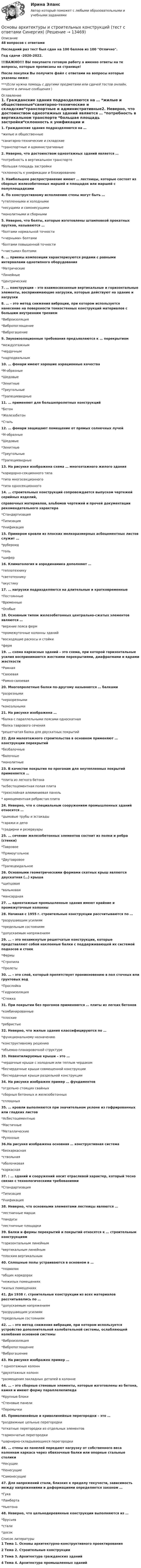    
          Описание
          48 вопросов с ответамиПоследний раз тест был сдан на 100 баллов из 100 Отлично.Год сдачи -2020-2022.!!!ВАЖНО!!! ВЫ покупаете готовую работу а именно ответы на те вопросы, которые прописаны на странице!После покупки Вы получите файл с ответами на вопросы которые указаны ниже:***(Если нужна помощь с другими предметами или сдачей тестов онлайн, пишите в личные сообщения  ) 
          Оглавление
          1. Гражданские здания подразделяются на … *жилые и общественные*санитарно-технические и складские*транспортные и административные2.  Неверно, что достоинством одноэтажных зданий является … *потребность в вертикальном транспорте *большая площадь застройки*склонность к унификации и блокированию3.  Наибольшее распространение имеют … лестницы, которые состоят из сборных железобетонных маршей и площадок или маршей с полуплощадками4. По конструктивному исполнению стены могут быть … *утепленными и холодными *несущими и самонесущими *монолитными и сборными5.  Неверно, что болты, которые изготовлены штамповкой прокатных прутков, называются … *болтами нормальной точности*«черными» болтами *болтами повышенной точности *«чистыми» болтами6.  … приемы композиции характеризуются рядами с равными интервалами однотипного оборудования*Метрические*Линейные*Центрические7.  … конструкции – это взаимосвязанные вертикальные и горизонтальные элементы, воспринимающие нагрузки, которые действуют на здание и нагрузки8.  … – это метод снижения вибрации, при котором используется нанесение на поверхности тонкостенных конструкций материалов с большим внутренним трением*Виброизоляция*Вибропоглощение *Виброгашение9.  Звукоизоляционные требования предъявляются к … перекрытиям *междуэтажным*чердачным *надподвальным10.  … фонари имеют хорошие аэрационные качества *М-образные *Шедовые*Зенитные *Треугольные*Трапециевидные11.  … применяют для большепролетных конструкций *Бетон*Железобетон *Сталь12.  … фонари защищают помещение от прямых солнечных лучей *М-образные *Шедовые*Зенитные *Треугольные*Трапециевидные 13. На рисунке изображена схема … многоэтажного жилого здания *коридорно-секционного типа *типа многосекционного*типа односекционного14.  … строительных конструкций сопровождается выпуском чертежей серийных изделий,справочных материалов, альбомов чертежей и прочей документации рекомендательного характера *Стандартизация *Типизация *Унификация15.  Примером кровли из плоских мелкоразмерных асбоцементных листов служит … *рубероид *толь*шифер16.  Климатология и аэродинамика дополняют … *теплотехнику *светотехнику*акустику17.  … нагрузки подразделяются на длительные и кратковременные*Постоянные *Временные *Особые18.  Основным типом железобетонных центрально-сжатых элементов являются … *верхние пояса ферм*промежуточные колонны зданий *восходящие раскосы и стойки *ферм19.  … схема каркасных зданий – это схема, при которой горизонтальные усилия воспринимаются жесткими перекрытиями, диафрагмами и ядрами жесткости*Рамная*Связевая*Рамно-связевая20.  Многопролетные балки по-другому называются … балками*разрезными *неразрезными *консольными21.  На рисунке изображена … *балка с параллельными поясами односкатная *балка таврового сечения*решетчатая балка для двускатных покрытий22.  Для малоэтажного строительства в основном применяют … конструкции перекрытий *безбалочные *балочные *монолитные23.  В качестве покрытия по прогонам для неутепленных покрытий применяется … *плита из легкого бетона*асбестоцементная полая плита*трехслойная алюминиевая панель* армоцементная ребристая плита24.  Неверно, что к специальным сооружениям промышленных зданий относятся …*дымовые трубы и эстакады *гаражи и депо*градирни и резервуары25.  … сечение железобетонных элементов состоит из полки и ребра (стенки)*Тавровое*Прямоугольное *Двутавровое *Трапецеидальное26.  Основными геометрическими формами скатных крыш являются двускатная (…) крыша *щипцовая *вальмовая *мансардная27.  … одноэтажные промышленные здания имеют крайние и промежуточные колонны 28.  Начиная с 1955 г. строительные конструкции рассчитываются по … *разрушающим усилиям *предельным состояниям*допускаемым напряжениям29.  … – это незамкнутые решетчатые конструкции, которые представляют собой наклонные балки с поддерживающей их системой подкосов и стоек*Фермы*Стропила *Пролеты30.  … – это слой, который препятствует проникновению в пол сточных или грунтовых вод *Прослойка*Гидроизоляция *Стяжка31.  При покрытии без прогонов применяются … плиты из легких бетонов *комбинированные *плоские*ребристые32.  Неверно, что жилые здания классифицируются по … *функциональному назначению *конструктивному решению *объемно-планировочной структуре33.  Невентилируемые крыши – это … *чердачные крыши с холодным или теплым чердаком *бесчердачные крыши совмещенной конструкции*бесчердачные крыши раздельной конструкции 34.  На рисунке изображен пример … фундаментов *отдельно стоящих свайных*сборных бетонных и железобетонных *сплошных35.  … кровли выполняются при значительном уклоне из гофрированных или гладких листов *Асбестоцементные *Мастичные*Металлические *Рулонные36.На рисунке изображена основная … конструктивная система *бескаркасная *ствольная *оболочковая *каркасная37. : … зданий и сооружений носит отраслевой характер, который тесно связан с технологическими требованиями*Стандартизация*Типизация *Унификация38.  Неверно, что основными элементами лестницы являются … *лестничные марши *пандусы*лестничные площадки39.  Балки и фермы перекрытий и покрытий относятся к … строительным конструкциям*горизонтальным линейным *вертикальным линейным*плоским вертикальным40.  Сплошные полы устраиваются в основном в … *подвалах*общих коридорах*нежилых помещениях *жилых помещениях41.  До 1938 г. строительные конструкции из всех материалов рассчитывались по … *допускаемым напряжениям*разрушающим усилиям*предельным состояниям42.  … – это метод снижения вибрации, при котором используется устройство дополнительной колебательной системы, ослабляющей колебания основной системы*Виброизоляция *Вибропоглощение *Виброгашение43. На рисунке изображен пример … * одноэтажных колонн*двухэтажных колонн*размещения закладных деталей в колонне44.  … – это сборные стеновые элементы, которые изготовлены из бетона, камня и имеют форму параллелепипеда*Крупные блоки*Стеновые панели *Перемычки45.  Прямолинейные и криволинейные перегородки – это … *раздвижные цельные перегородки*откатные перегородки из отдельных элементов *гармончатые перегородки*шарнирно-складывающиеся перегородки46.  … стены из панелей передают нагрузку от собственного веса колоннам каркаса через обвязочные балки или опорные стальные столики*Несущие*Ненесущие*Самонесущие47.  Для напряжений стали, близких к пределу текучести, зависимость между напряжениями и деформациями определяется законом …*Гука*Ламберта *Ньютона48.  Неверно, что цельнодеревянные конструкции выполняются из … *брусьев *стали *досок 
          Список литературы
          1 Тема 1. Основы архитектурно-конструктивного проектирования 2 Тема 2. Строительные конструкции 3 Тема 3. Архитектура гражданских зданий 4 Тема 4. Архитектура промышленных зданий
            
            
            Основы архитектуры и строительных конструкций. Синергия. Ответы на ИТОГОВЫЙ ТЕСТ. На отлично!Основы архитектуры и строительных конструкций (тест с ответами Синергия)💯 Основы архитектуры и строительных конструкций.тии (ответы на тест Синергия / МТИ / МосАП, февраль 2023)Основы архитектуры и строительных конструкций.ти (новый) тест с ответами Синергия/МОИ/ МТИ /МОСАП💯 Основы архитектуры и строительных конструкций.ти (ответы на тест Синергия / МОИ / МТИ / МосАП, сентябрь 2023)💯 Основы архитектуры и строительных конструкций.ти (ответы на тест Синергия / МТИ / МосАП, апрель 2023)💯 Основы архитектуры и строительных конструкций.ти (правильные ответы на тест Синергия / МОИ / МТИ / МосАП)💯 Основы архитектуры и строительных конструкций (все ответы на тест Синергия / МТИ / МосАП, март 2023)💯 Основы архитектуры и строительных конструкций (ответы на тест Синергия / МОИ / МТИ / МосАП, декабрь 2023)Основы архитектуры и строительных конструкций (ответы на тест Синергия / МТИ / МОИ / МосАП)⭐ Основы архитектуры и строительных конструкций (ответы на тест Синергия / МТИ / МосАП, июль 2022)Основы архитектуры и строительных конструкций(РОСДИСТАНТ) 1-12 тестирование(ИТОГОВЫЙ ТЕСТ)Основы архитектуры и строительных конструкций СинергияОсновы архитектуры и строительных конструкций//СИНЕРГИЯ//МОСАП//МОИ//МТИ