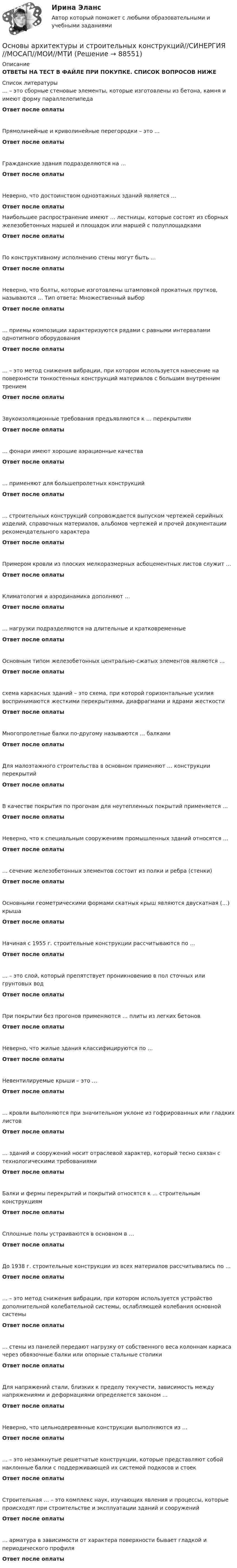      
            Описание
            ОТВЕТЫ НА ТЕСТ В ФАЙЛЕ ПРИ ПОКУПКЕ. СПИСОК ВОПРОСОВ НИЖЕ  
            Список литературы
            … – это сборные стеновые элементы, которые изготовлены из бетона, камня и имеют форму параллелепипедаОтвет после оплатыПрямолинейные и криволинейные перегородки – это …Ответ после оплатыГражданские здания подразделяются на …Ответ после оплатыНеверно, что достоинством одноэтажных зданий является …Ответ после оплатыНаибольшее распространение имеют … лестницы, которые состоят из сборных железобетонных маршей и площадок или маршей с полуплощадкамиОтвет после оплатыПо конструктивному исполнению стены могут быть …Ответ после оплатыНеверно, что болты, которые изготовлены штамповкой прокатных прутков, называются … Тип ответа: Множественный выборОтвет после оплаты… приемы композиции характеризуются рядами с равными интервалами однотипного оборудованияОтвет после оплаты… – это метод снижения вибрации, при котором используется нанесение на поверхности тонкостенных конструкций материалов с большим внутренним трениемОтвет после оплатыЗвукоизоляционные требования предъявляются к … перекрытиямОтвет после оплаты… фонари имеют хорошие аэрационные качестваОтвет после оплаты… применяют для большепролетных конструкцийОтвет после оплаты… строительных конструкций сопровождается выпуском чертежей серийных изделий, справочных материалов, альбомов чертежей и прочей документации рекомендательного характераОтвет после оплатыПримером кровли из плоских мелкоразмерных асбоцементных листов служит …Ответ после оплатыКлиматология и аэродинамика дополняют …Ответ после оплаты… нагрузки подразделяются на длительные и кратковременныеОтвет после оплатыОсновным типом железобетонных центрально-сжатых элементов являются …Ответ после оплатысхема каркасных зданий – это схема, при которой горизонтальные усилия воспринимаются жесткими перекрытиями, диафрагмами и ядрами жесткостиОтвет после оплатыМногопролетные балки по-другому называются … балкамиОтвет после оплатыДля малоэтажного строительства в основном применяют … конструкции перекрытийОтвет после оплатыВ качестве покрытия по прогонам для неутепленных покрытий применяется …Ответ после оплатыНеверно, что к специальным сооружениям промышленных зданий относятся …Ответ после оплаты… сечение железобетонных элементов состоит из полки и ребра (стенки)Ответ после оплатыОсновными геометрическими формами скатных крыш являются двускатная (…) крышаОтвет после оплатыНачиная с 1955 г. строительные конструкции рассчитываются по …Ответ после оплаты… – это слой, который препятствует проникновению в пол сточных или грунтовых водОтвет после оплатыПри покрытии без прогонов применяются … плиты из легких бетоновОтвет после оплатыНеверно, что жилые здания классифицируются по …Ответ после оплатыНевентилируемые крыши – это …Ответ после оплаты… кровли выполняются при значительном уклоне из гофрированных или гладких листовОтвет после оплаты… зданий и сооружений носит отраслевой характер, который тесно связан с технологическими требованиямиОтвет после оплатыБалки и фермы перекрытий и покрытий относятся к … строительным конструкциямОтвет после оплатыСплошные полы устраиваются в основном в …Ответ после оплатыДо 1938 г. строительные конструкции из всех материалов рассчитывались по …Ответ после оплаты… – это метод снижения вибрации, при котором используется устройство дополнительной колебательной системы, ослабляющей колебания основной системыОтвет после оплаты… стены из панелей передают нагрузку от собственного веса колоннам каркаса через обвязочные балки или опорные стальные столикиОтвет после оплатыДля напряжений стали, близких к пределу текучести, зависимость между напряжениями и деформациями определяется законом …Ответ после оплатыНеверно, что цельнодеревянные конструкции выполняются из …Ответ после оплаты… – это незамкнутые решетчатые конструкции, которые представляют собой наклонные балки с поддерживающей их системой подкосов и стоекОтвет после оплатыСтроительная … – это комплекс наук, изучающих явления и процессы, которые происходят при строительстве и эксплуатации зданий и сооруженийОтвет после оплаты… арматура в зависимости от характера поверхности бывает гладкой и периодического профиляОтвет после оплаты 
            
            
            Основы архитектуры и строительных конструкций СинергияОсновы архитектуры и строительных конструкций//СИНЕРГИЯ//МОСАП//МОИ//МТИОсновы архитектуры и строительных конструкций — СИНЕРГИЯ | МТИОсновы архитектуры и строительных конструкций. Синергия. Ответы на ИТОГОВЫЙ ТЕСТ. На отлично!Основы архитектуры и строительных конструкций (тест с ответами Синергия)💯 Основы архитектуры и строительных конструкций.тии (ответы на тест Синергия / МТИ / МосАП, февраль 2023)Основы архитектуры и строительных конструкций.ти (новый) тест с ответами Синергия/МОИ/ МТИ /МОСАП✅ Основы архитектуры и строительных конструкций 113 вопросов СИНЕРГИЯ МТИ 2022Основы архитектуры и строительных конструкций, 68 вопросов (ответы на тест Синергия / МТИ / МОИ / МосАП)Основы архитектуры и строительных конструкций/вариант 10💯 Основы архитектуры и строительных конструкций (все ответы на тест Синергия / МТИ / МосАП, март 2023)💯 Основы архитектуры и строительных конструкций (ответы на тест Синергия / МОИ / МТИ / МосАП, декабрь 2023)Основы архитектуры и строительных конструкций (ответы на тест Синергия / МТИ / МОИ / МосАП)⭐ Основы архитектуры и строительных конструкций (ответы на тест Синергия / МТИ / МосАП, июль 2022)