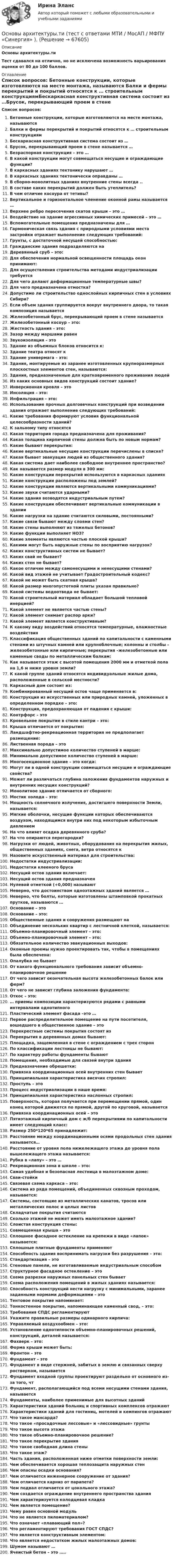      
            Описание
            Основы архитектуры.тиТест сдавался на отлично, но не исключена возможность варьирования оценки от 80 до 100 баллов. 
            Оглавление
             Список вопросов:   Бетонные конструкции, которые изготовляются на месте монтажа, называются Балки и фермы перекрытий и покрытий относятся к … строительным конструкциямБескаркасная конструктивная система состоит из …Брусок, перекрывающий проем в стене называется …Безраспорная конструкция – это … В какой конструкции могут совмещаться несущие и ограждающие функции? В каркасных зданиях тектонику нарушают … В каркасных зданиях тектонически оправданы …В сборно-монолитных зданиях внутренние стены всегда ..В составе каких перекрытий должен быть утеплитель? В чем отличие косоура от тетивы?Вертикальное и горизонтальное членение оконной рамы называется … Верхнее ребро пересечения скатов крыши – это … Воздействие на здание агрессивных химических примесей – это …Вспомогательные помещения предназначены для …Гармоническая связь здания с природными условиями места застройки отражает выполнение следующих требований:Грунты, с достаточной несущей способностью:Гражданские здания подразделяются наДеревянный сруб – это:Для обеспечения нормальной освещенности площадь окон принимают:Для осуществления строительства методами индустриализации требуетсяДля чего делают деформационные температурные швы?Для чего предназначена отмостка?Допустимо ли строительство однослойных кирпичных стен в условиях Сибири?Если объем здания группируется вокруг внутреннего двора, то такая композиция называетсяЖелезобетонный брус, перекрывающий проем в стене называетсяЖелезобетонный косоур – это:Жесткость здания – это:Зазор между маршами равенЗвукоизоляция – этоЗдание из объемных блоков относится к:Здание театра относят кЗдание универмага – это:Здания, монтируемые из заранее изготовленных крупноразмерных плоскостных элементов стен, называются:Здания, предназначенные для кратковременного проживания людейИз каких основных видов конструкций состоит здание?Инверсионная кровля – этоИнсоляция – это:Инфильтрация – это:Использование прочных долговечных конструкций при возведении здания отражает выполнение следующих требований:Какие требования формируют условия функциональной целесообразности зданий?К зальному типу относятсяКакая территория города предназначена для проживания?Какая толщина кирпичной стены должна быть по новым нормам?Какие бывают перекрытия:Какие вертикальные несущие конструкции перечислены в списке?Какая бывает эвакуация людей из общественного здания?Какая система дает наиболее свободное внутреннее пространство?Как называется размер модуля в 300 мм:Какие конструкции перекрытий используются в каркасных зданияхКакие конструкции расположены под землей?Какие конструкции являются вертикальными коммуникациями?Какие звуки считаются ударными?Какие здания возводятся индустриальным путем?Какие конструкции обеспечивают вертикальные коммуникации в зданииКакие нагрузки на здание считаются силовыми, постоянными?Какие связи бывают между слоями стен?Какие стены выполняют из тяжелых бетонов?Какие функции выполняет НОЗ?Какие элементы являются частью плоской крыши?Какими могут быть наружные стены по восприятию нагрузок?Каких конструктивных систем не бывает?Каких свай не бывает?Каких стен не бывает?Какое отличие между самонесущими и ненесущими стенами?Какой вид этажей не учитывает Градостроительный кодекс?Какой не может быть скатная крыша?Какой размер многопустотной плиты указан правильно?Какой системы водоотвода не бывает:Какой строительный материал обладает большой тепловой инерцией?Какой элемент не является частью стены?Какой элемент снимает распор арки?Какой элемент является конструктивным?К какому виду воздействий относятся температурные, влажностные воздействияКлассификация общественных зданий по капитальности с каменными стенами из штучных камней или крупноблочные; колонны и столбы – железобетонные или кирпичные; перекрытия –железобетонные или каменные своды по металлическим балкам:Как называется этаж с высотой помещения 2000 мм и отметкой пола на 1,6 м ниже уровня земли?К какой группе зданий относятся индивидуальные жилые дома, расположенные в сельской местности?Каркасный дом состоит из:Комбинированный несущий остов чаще применяется в:Конструкция из искусственных или природных камней, уложенных в определенном порядке – это:Конструкция, предохраняющая от падения с крыши:Контрфорс – этоКровельное покрытие в стиле кантри – это:Крыша отличается от покрытия:Ландшафтно-рекреационная территория не предполагает размещение:Лиственная порода – этоМаксимально допустимое количество ступеней в марше:Минимально допустимое количество ступеней в марше:Многосекционное здание – это когда:Могут ли в одной конструкции совмещаться несущие и ограждающие свойства?Может ли различаться глубина заложения фундаментов наружных и внутренних несущих конструкций?Монолитное здание отличается от сборного:Мостик холода – это:Мощность солнечного излучения, достигшего поверхности Земли, называется:Мягкие оболочки, несущие функции которых обеспечиваются воздухом, находящимся внутри них под некоторым избыточным давлениемНа что влияет осадка деревянного сруба?На что опираются перегородки?Нагрузки от людей, животных, оборудования на перекрытия жилых, общественных зданиях, снега, ветра относятся кНазовите искусственный материал для строительства:Недостатки индустриализации:Недостатки клееного брусаНесущий остов здания включает:Несущий остов здания предназначенНулевой отметкой (+0,000) называютНеверно, что достоинством одноэтажных зданий является …Неверно, что болты, которые изготовлены штамповкой прокатных прутков, называются …Основание – этоОснование – это:Общественные здания и сооружения размещают наОбъединение нескольких квартир с лестничной клеткой, называется:Объемно-планировочный элемент – это:Объемно-планировочный элемент – это:Обязательное количество эвакуационных выходов:Оконные проемы нужно проектировать так, чтобы в помещениях была обеспечена:Опалубка не бываетОт какого функционального требования зависит объемно-планировочное решениеОт чего зависит окончательная высота железобетонных балок или ферм?От чего не зависит глубина заложения фундамента:Откос – это:… приемы композиции характеризуются рядами с равными интервалами однотипногоПластический элемент фасада –это …Первое распределительное помещение на пути посетителя, вошедшего в общественное здание – этоПерекрестные системы покрытия состоят изПерекрытия в деревянных домах бывают:Площадка, защемленная в стене с ограждением с трех сторонПо классификации лестницы не бывают:По характеру работы фундаменты бываютПомещения, необходимые для связей внутри зданияПредназначение обрешетки:Привязка координационных осей внутренних стен бываетПринципиальная характеристика висячих стропил:Проступь – этоПроцесс индустриализации в наше время:Принципиальная характеристика наслонных стропил:Поверхность, которая получается при перемещении прямой, один конец которой движется по прямой, другой по круговой, называетсяПривязка координационных осей – этоПятиэтажный кирпичный дом с ж/б перекрытиями по капитальности имеет следующий класс:Размер 250*120*65 принадлежит:Расстояние между координационными осями продольных стен здания называется…Расстояние от уровня пола нижележащего этажа до уровня пола вышележащего этажа называется:Рубка в «лапу» – это …Рекреационная зона в школе – это:Самая удобная и безопасная лестница в малоэтажном доме:Сваи-стойкиСвязевая схема каркаса – это:Система из ряда помещений, объединенных сквозным проходом, называется:Системы, состоящие из металлических канатов, тросов или металлических полос и целых листовСкладчатые покрытия считаютсяСколько этажей не может иметь малоэтажное здание?Слоистая конструкция стены:Совмещенная крыша – этоСплошное фасадное остекление на крепежи в виде «лапок» называется:Сплошные плитные фундаменты применяютСпособность здания воспринимать нагрузки без разрушения – это:Стандартизация – этоСтеновые панели, не изготавливаемые индустриальным способомСтруктурное фасадное остекление – этоСхема разрезки наружных панельных стен бываетСхема расположения помещений в жилых зданиях называется:Способность конструкций нести нагрузку с минимальными, заранее заданными нормами деформациями – этоТентовое покрытие напоминает:Тонкостенное покрытие, напоминающее каменный свод, – это:Требования СПДС регламентируютУкажите правильные размеры одинарного кирпича:Управляемый воздухообмен – это:Установление однотипности объемно-планировочных решений, конструкций, деталей называется:Фахверк – это:Форма крыши может быть:Фронтон – этоФундамент – этоФундамент в виде стержней, забитых в землю и связанных сверху ростверком, называетсяФундамент входной группы проектируют раздельно от основного из-за того, чтФундамент, располагающийся под всеми несущими стенами здания, называетсяФундаменты, наиболее применимые для высотных зданийХарактеристики зданий больниц и спортивных комплексов отражаютХарактеристики зданий для гостиниц, мотелей и кемпингов отражаютЧто такое мансарда?Что такое «просадочные лессовые» и «лессовидные» грунтыЧто такое высота этажаЧто такое объемно-планировочное решение?Что такое перекрытие зданияЧто такое свободная длина стеныЧто такое этаж?Часть здания, расположенная ниже отметки поверхности земли:Чем обеспечивается хорошая теплозащита наружных стенЧем опасны осадки основания?Чем отличается инженерное сооружение от здания?Чем отличается карниз от парапета?Чем подвал отличается от цокольного этажа?Чем создается ограждение внутреннего пространства зданияЧем характеризуется колодцевая кладкаЧем является помещение?Чему равен основной модульЧто не является пиломатериалом?Что означает «плавающий пол»?Что регламентируют требования ГОСТ СПДС?Что является конструктивным элементом:Что является недостатком жилых малоэтажных домов:Шумом называют …Ячеистый бетон – это …..  
            
            
            ⭐ Основы архитектуры.ти (ответы на тест Синергия / МТИ / МосАП, сентябрь 2022)Основы архитектуры.ти (тест с ответами МТИ / МосАП / МФПУ «Синергия» ).Основы архитектуры.ти (тест с ответами Синергия/МОИ/ МТИ /МОСАП)Основы аудита - Zadanija_k_teme_1-2-3-4-5-Основы аудита  ВСЕ ЗАДАНИЯ  Основы аудита ВСЕ ЗАДАНИЯ ОСНОВЫ АУДИТА . ВСЕ ЗАДАНИЯОсновы архитектуры и строительных конструкций.ти  (тест с ответами МТИ/МОИ)Основы архитектуры ответы МОИ/МТИ СИНЕРГИЯ (97 баллов + все тесты)💯 Основы архитектуры.ти (ответы на тест Синергия / МОИ / МТИ / МосАП, сентябрь 2023)⭐ Основы архитектуры.ти (ответы на тест Синергия / МТИ / МосАП, июнь 2022)💯 Основы архитектуры.ти (ответы на тест Синергия / МТИ / МосАП, март 2023)⭐ Основы архитектуры.ти (ответы на тест Синергия / МТИ / МосАП, октябрь 2022)💯 Основы архитектуры.ти (ответы на тест Синергия / МТИ / МосАП, октябрь 2022)