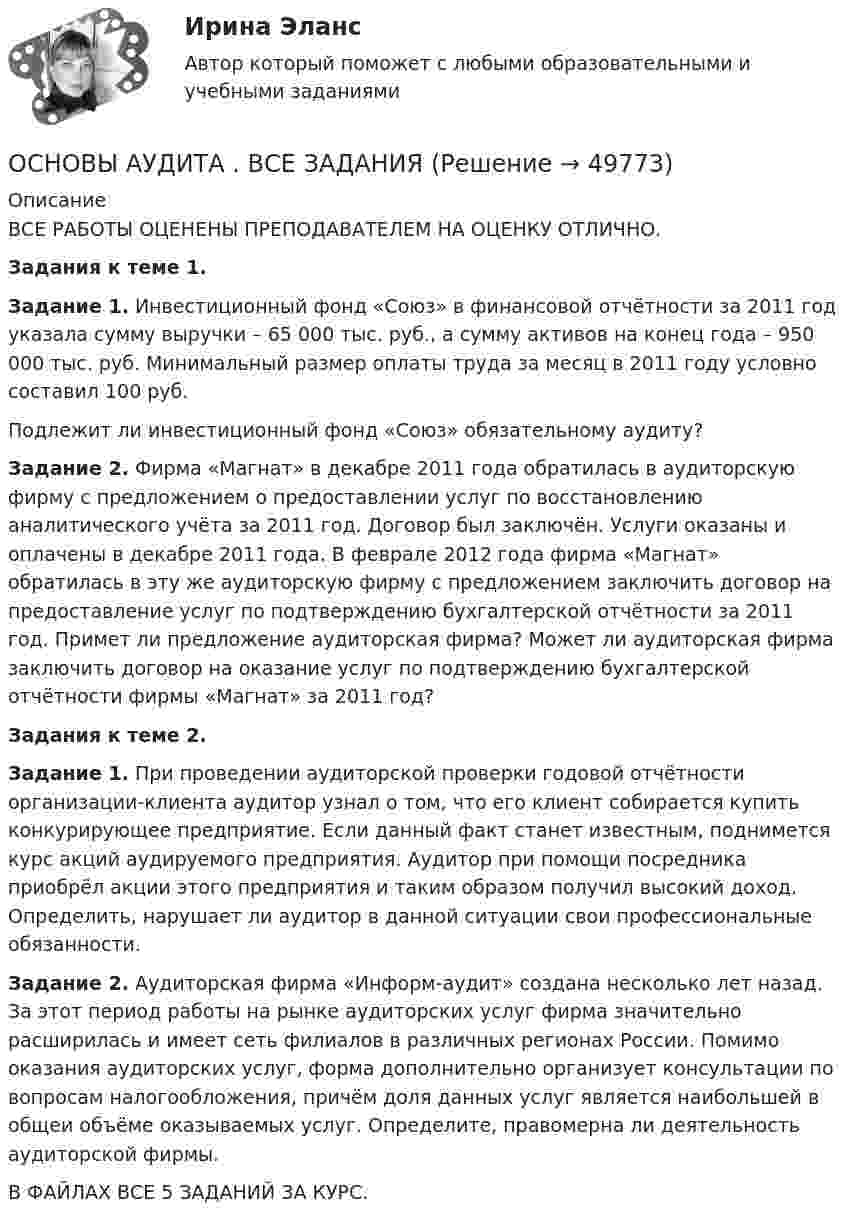      
            Описание
            ВСЕ РАБОТЫ ОЦЕНЕНЫ ПРЕПОДАВАТЕЛЕМ НА ОЦЕНКУ ОТЛИЧНО. Задания к теме 1.  Задание 1. Инвестиционный фонд «Союз» в финансовой отчётности за 2011 год указала сумму выручки – 65 000 тыс. руб., а сумму активов на конец года – 950 000 тыс. руб. Минимальный размер оплаты труда за месяц в 2011 году условно составил 100 руб. 	Подлежит ли инвестиционный фонд «Союз» обязательному аудиту?  Задание 2. Фирма «Магнат» в декабре 2011 года обратилась в аудиторскую фирму с предложением о предоставлении услуг по восстановлению аналитического учёта за 2011 год. Договор был заключён. Услуги оказаны и оплачены в декабре 2011 года. В феврале 2012 года фирма «Магнат» обратилась в эту же аудиторскую фирму с предложением заключить договор на предоставление услуг по подтверждению бухгалтерской отчётности за 2011 год. Примет ли предложение аудиторская фирма? Может ли аудиторская фирма заключить договор на оказание услуг по подтверждению бухгалтерской отчётности фирмы «Магнат» за 2011 год? Задания к теме 2.  Задание 1. При проведении аудиторской проверки годовой отчётности организации-клиента аудитор узнал о том, что его клиент собирается купить конкурирующее предприятие. Если данный факт станет известным, поднимется курс акций аудируемого предприятия. Аудитор при помощи посредника приобрёл акции этого предприятия и таким образом получил высокий доход. Определить, нарушает ли аудитор в данной ситуации свои профессиональные обязанности.  Задание 2. Аудиторская фирма «Информ-аудит» создана несколько лет назад. За этот период работы на рынке аудиторских услуг фирма значительно расширилась и имеет сеть филиалов в различных регионах России. Помимо оказания аудиторских услуг, форма дополнительно организует консультации по вопросам налогообложения, причём доля данных услуг является наибольшей в общеи объёме оказываемых услуг. Определите, правомерна ли деятельность аудиторской фирмы.В ФАЙЛАХ ВСЕ 5 ЗАДАНИЙ ЗА КУРС.  
            
            
            Основы аудита ВСЕ ЗАДАНИЯ ОСНОВЫ АУДИТА . ВСЕ ЗАДАНИЯОсновы аудита итоговый тест 💯 Основы банковского дела.ои(dor) (ответы на тест Синергия / МОИ / МТИ / МосАП, ноябрь 2023)💯 Основы банковского дела.ои(dor) (правильные ответы на тест Синергия / МОИ / МТИ / МосАП, август 2023)Основы банковского дела СинергияОсновы безопасности жизнедеятельности⭐ Основы архитектуры.ти (ответы на тест Синергия / МТИ / МосАП, октябрь 2022)💯 Основы архитектуры.ти (ответы на тест Синергия / МТИ / МосАП, октябрь 2022)💯 Основы архитектуры.ти (ответы на тест Синергия / МТИ / МосАП, октябрь 2022)⭐ Основы архитектуры.ти (ответы на тест Синергия / МТИ / МосАП, сентябрь 2022)Основы архитектуры.ти (тест с ответами МТИ / МосАП / МФПУ «Синергия» ).Основы архитектуры.ти (тест с ответами Синергия/МОИ/ МТИ /МОСАП)Основы аудита - Zadanija_k_teme_1-2-3-4-5-