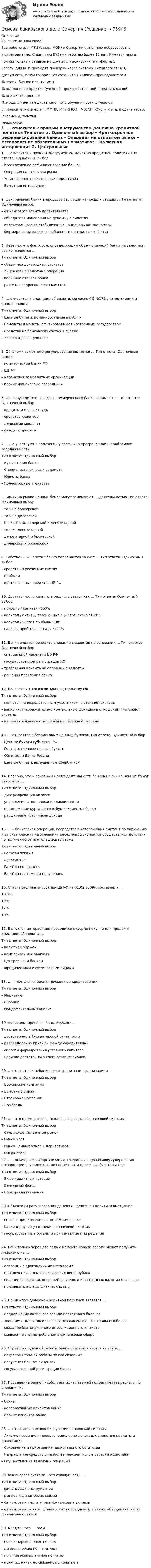     
            Описание
            Уважаемые заказчики!Все работы для МТИ (бывш. МОИ) и Синергии выполняю добросовестнои своевременно. С данными ВУЗами работаю более 15 лет. Имеется многоположительных отзывов на других студенческих платформах.Работы для МТИ проходят проверку через систему Антиплагиат.ВУЗ,доступ есть, о чём говорит тот факт, что я являюсь преподавателем.🎯 тесты, бизнес-практикумы🎯 выполнение практик (учебной, производственной, преддипломной)🎯 все дистанционно!Помощь студентам дистанционного обучения всех филиаловуниверситета Синергия: МФПУ, МТИ (МОИ), МосАП, Юургу и т. д. в сдаче тестов(экзамены, зачеты).  
            Оглавление
            1. … относится к прямым инструментам денежно-кредитной политики Тип ответа: Одиночный выбор – Краткосрочное рефинансирование банков – Операция на открытом рынке – Установление обязательных нормативов – Валютная интервенция 2. Центральные банки в процессе эволюции не прошли стадию … Тип ответа: Одиночный выбор – финансового агента правительства – обладателя монополии на денежную эмиссию – ответственного за стабилизацию национальной экономики – формирования единого глобального центрального банка3. Неверно, что фактором, определяющим объем операций банка на валютном рынке, является … Тип ответа: Одиночный выбор – объем международных расчетов – лицензия на валютные операции – величина активов банка – развитая корреспондентская сеть 4. … относятся к иностранной валюте, согласно ФЗ №173 с изменениями и дополнениями Тип ответа: Одиночный выбор – Ценные бумаги, номинированные в рублях – Банкноты и монеты, эмитированные иностранным государством – Средства на банковских счетах в рублях – Золото и драгоценности 5. Органами валютного регулирования являются … Тип ответа: Одиночный выбор – коммерческие банки РФ – ЦБ РФ – небанковские кредитные организации – прочие финансовые посредники 6. Основную долю в пассивах коммерческого банка занимают … Тип ответа: Одиночный выбор – кредиты и прочие ссуды – средства клиентов – денежные средства – фонды и прибыль 7. … не участвуют в получении у заемщика просроченной и проблемной задолженности Тип ответа: Одиночный выбор – Бухгалтерия банка – Специалисты силовых ведомств – Юристы банка – Коллекторные агентства 8. Банки на рынке ценных бумаг могут заниматься … деятельностью Тип ответа: Одиночный выбор – только брокерской – только дилерской – брокерской, дилерской и депозитарной – только депозитарной – депозитарной и брокерской – дилерской и брокерской 9. Собственный капитал банка пополняется за счет … Тип ответа: Одиночный выбор – средств на расчетных счетах – прибыли – краткосрочных кредитов ЦБ РФ 10. Достаточность капитала рассчитывается как … Тип ответа: Одиночный выбор – прибыль / капитал *100% – капитал / активы, взвешенные с учётом риска *100% – капитал / чистая прибыль *100 – валовая прибыль / активы *100% 11. Банки вправе проводить операции с валютой на основании … Тип ответа: Одиночный выбор – специальной лицензии ЦБ РФ – государственной регистрации КО – требования клиента об операции с валютой – решения правления банка 12. Банк России, согласно законодательству РФ, … Тип ответа: Одиночный выбор – является непосредственным участником платежной системы – выполняет исключительно контрольную функцию в отношении платежной системы – не имеет никакого отношения к платежной системе 13. … относятся к безрисковым ценным бумагам Тип ответа: Одиночный выбор – Ценные бумаги субъектов РФ – Государственные ценные бумаги – Облигации Банка России – Ценные бумаги, выпущенные Сбербанком 14. Неверно, что к основным целям деятельности банков на рынке ценных бумаг относится … Тип ответа: Одиночный выбор – диверсификация активов – управление и поддержание ликвидности – поддержание курса ценных бумаг клиентов банка – расширение источников дохода 15. … – банковская операция, посредством которой банк-эмитент по поручению и за счет клиента на основании расчетных документов осуществляет действия по получению от плательщика платежа Тип ответа: Одиночный выбор – Расчеты чеками – Аккредитив – Расчёты по инкассо – Расчёты платежным поручением 16. Ставка рефинансирования ЦБ РФ на 01.02.2009г. составляла …10,5%13%17%10%17. Валютная интервенция проводится в форме покупки или продажи иностранной валюты … Тип ответа: Одиночный выбор – валютной биржей – коммерческими банками – Центральным банком – юридическими и физическими лицами 18. … – технология оценки рисков при кредитовании Тип ответа: Одиночный выбор – Маркетинг – Скоринг – Фундаментальный анализ 19. Аудиторы, проверяя банк, изучают … Тип ответа: Одиночный выбор – достоверность бухгалтерской отчётности – распределение прибыли между учредителями – способы формирования уставного капитала – наличие достаточного количества филиалов 20. … относятся к небанковским кредитным организациям Тип ответа: Одиночный выбор – Брокерские компании – Валютные биржи – Страховые компании – Ломбарды 21. … – это пример рынка, входящего в состав финансовой системы Тип ответа: Одиночный выбор – Сельскохозяйственный рынок – Рынок угля – Рынок ценных бумаг и деривативов – Рынок стали  22. … – коммерческая организация, созданная с целью аккумулирования информации о заемщиках, их настоящих и прошлых обязательствах Тип ответа: Одиночный выбор – Бюро кредитных историй – Венчурный фонд – Брокерская компания 23. Объектами регулирования денежно-кредитной политики выступают Тип ответа: Одиночный выбор – спрос и предложение на денежном рынке – банки и другие участники финансовой системы – государственные органы и принимаемые ими решения 24. Банк только через два года с момента начала работы может получить лицензию на … Тип ответа: Одиночный выбор – операции с драгоценными металлами – привлечение вкладов физических лиц в рублях – ведение банковских операций в рублях и иностранных валютах без права – привлекать вклады физических лиц 25. Принципом денежно-кредитной политики является … Тип ответа: Одиночный выбор – поддержание активного сальдо платежного баланса – экономическая и политическая независимость Центрального банка – создание благоприятного инвестиционного климата – выявление злоупотреблений в финансовой сфере 26. Стратегия будущей работы банка разрабатывается на этапе …  – подготовительной работы по его созданию  – получения банком лицензии  – государственной регистрации банка 27. Проведение банком «собственных» платежей подразумевает расчеты по операциям … Тип ответа: Одиночный выбор – банка – корпоративных клиентов банка – прочих клиентов банка 28. … относится к основной функции банковской системы  – Аккумулирование и перераспределение денежных средств в кредиты и инвестиции  – Сохранение и приращение национального богатства  – Направление средств в наиболее перспективные отрасли экономики  – Осуществление валютных операций 29. Финансовая система – это совокупность … Тип ответа: Одиночный выбор – финансовых инструментов – рынков и финансовых связей – финансовых институтов и финансовых активов – финансовых рынков, финансовых посредников, а также объединяющих их финансовых связей 30. Кредит – это … заем Тип ответа: Одиночный выбор – более широкое понятие, чем – менее широкое понятие, чем – понятие эквивалентное понятию – понятие, никак не связанное с понятием   
            
            
            💯 Основы банковского дела.ои(dor) (правильные ответы на тест Синергия / МОИ / МТИ / МосАП, август 2023)Основы банковского дела СинергияОсновы безопасности жизнедеятельностиОсновы безопасности жизнедеятельностиОсновы безопасности жизнедеятельности💯 Основы безопасности жизнедеятельности (1) (ответы на тест Синергия / МТИ / МосАП, сентбярь 2022)Основы безопасности жизнедеятельности 1 семестр (20 тем) тест с ответами КОЛЛЕДЖ СинергияОсновы архитектуры.ти (тест с ответами МТИ / МосАП / МФПУ «Синергия» ).Основы архитектуры.ти (тест с ответами Синергия/МОИ/ МТИ /МОСАП)Основы аудита - Zadanija_k_teme_1-2-3-4-5-Основы аудита  ВСЕ ЗАДАНИЯ  Основы аудита ВСЕ ЗАДАНИЯ ОСНОВЫ АУДИТА . ВСЕ ЗАДАНИЯОсновы аудита итоговый тест 