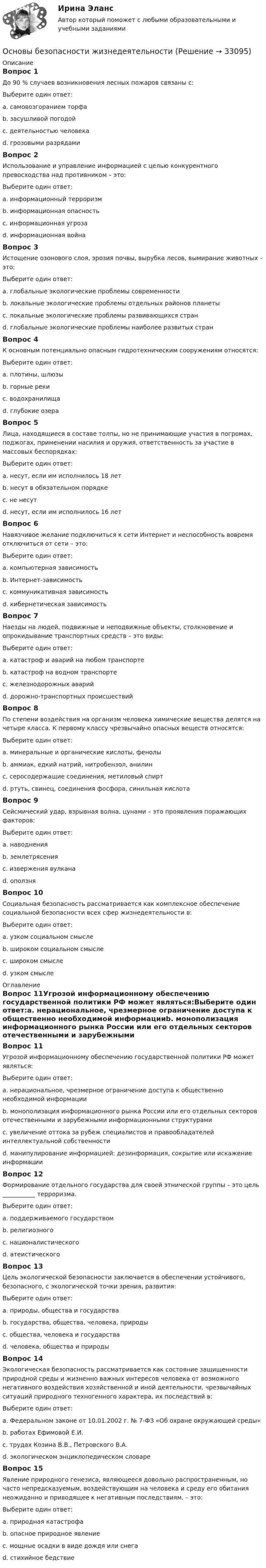      
          Описание
          Вопрос 1До 90 % случаев возникновения лесных пожаров связаны с:Выберите один ответ:a. самовозгоранием торфаb. засушливой погодойc. деятельностью человека d. грозовыми разрядамиВопрос 2Использование и управление информацией с целью конкурентного превосходства над противником – это:Выберите один ответ:a. информационный терроризмb. информационная опасностьc. информационная угрозаd. информационная война Вопрос 3Истощение озонового слоя, эрозия почвы, вырубка лесов, вымирание животных – это:Выберите один ответ:a. глобальные экологические проблемы современности b. локальные экологические проблемы отдельных районов планетыc. локальные экологические проблемы развивающихся странd. глобальные экологические проблемы наиболее развитых странВопрос 4К основным потенциально опасным гидротехническим сооружениям относятся:Выберите один ответ:a. плотины, шлюзы b. горные рекиc. водохранилищаd. глубокие озераВопрос 5Лица, находящиеся в составе толпы, но не принимающие участия в погромах, поджогах, применении насилия и оружия, ответственность за участие в массовых беспорядках:Выберите один ответ:a. несут, если им исполнилось 18 летb. несут в обязательном порядкеc. не несут d. несут, если им исполнилось 16 летВопрос 6Навязчивое желание подключиться к сети Интернет и неспособность вовремя отключиться от сети – это:Выберите один ответ:a. компьютерная зависимостьb. Интернет-зависимость c. коммуникативная зависимостьd. кибернетическая зависимостьВопрос 7Наезды на людей, подвижные и неподвижные объекты, столкновение и опрокидывание транспортных средств – это виды:Выберите один ответ:a. катастроф и аварий на любом транспортеb. катастроф на водном транспортеc. железнодорожных аварийd. дорожно-транспортных происшествий Вопрос 8По степени воздействия на организм человека химические вещества делятся на четыре класса. К первому классу чрезвычайно опасных веществ относятся:Выберите один ответ:a. минеральные и органические кислоты, фенолыb. аммиак, едкий натрий, нитробензол, анилинc. серосодержащие соединения, метиловый спиртd. ртуть, свинец, соединения фосфора, синильная кислота Вопрос 9Сейсмический удар, взрывная волна, цунами – это проявления поражающих факторов:Выберите один ответ:a. наводненияb. землетрясения c. извержения вулканаd. оползняВопрос 10Социальная безопасность рассматривается как комплексное обеспечение социальной безопасности всех сфер жизнедеятельности в:Выберите один ответ:a. узком социальном смыслеb. широком социальном смыслеc. широком смысле d. узком смысле 
          Оглавление
          Вопрос 11Угрозой информационному обеспечению государственной политики РФ может являться:Выберите один ответ:a. нерациональное, чрезмерное ограничение доступа к общественно необходимой информацииb. монополизация информационного рынка России или его отдельных секторов отечественными и зарубежными информационными структурами c. увеличение оттока за рубеж специалистов и правообладателей интеллектуальной собственностиd. манипулирование информацией: дезинформация, сокрытие или искажение информацииВопрос 12Формирование отдельного государства для своей этнической группы – это цель ___________ терроризма.Выберите один ответ:a. поддерживаемого государствомb. религиозногоc. националистического d. атеистическогоВопрос 13Цель экологической безопасности заключается в обеспечении устойчивого, безопасного, с экологической точки зрения, развития:Выберите один ответ:a. природы, общества и государстваb. государства, общества, человека, природыc. общества, человека и государстваd. человека, общества и природы Вопрос 14Экологическая безопасность рассматривается как состояние защищенности природной среды и жизненно важных интересов человека от возможного негативного воздействия хозяйственной и иной деятельности, чрезвычайных ситуаций природного техногенного характера, их последствий в:Выберите один ответ:a. Федеральном законе от 10.01.2002 г. № 7-ФЗ «Об охране окружающей среды» b. работах Ефимовой Е.И.c. трудах Козина В.В., Петровского В.А.d. экологическом энциклопедическом словареВопрос 15Явление природного генезиса, являющееся довольно распространенным, но часто непредсказуемым, воздействующим на человека и среду его обитания неожиданно и приводящее к негативным последствиям, – это:Выберите один ответ:a. природная катастрофаb. опасное природное явление c. мощные осадки в виде дождя или снегаd. стихийное бедствие 
            
            
            Основы банковского дела СинергияОсновы безопасности жизнедеятельностиОсновы безопасности жизнедеятельностиОсновы безопасности жизнедеятельности💯 Основы безопасности жизнедеятельности (1) (ответы на тест Синергия / МТИ / МосАП, сентбярь 2022)Основы безопасности жизнедеятельности 1 семестр (20 тем) тест с ответами КОЛЛЕДЖ СинергияОсновы безопасности жизнедеятельности 1 семестр (тест с ответами Колледж Синергия)Основы архитектуры.ти (тест с ответами Синергия/МОИ/ МТИ /МОСАП)Основы аудита - Zadanija_k_teme_1-2-3-4-5-Основы аудита  ВСЕ ЗАДАНИЯ  Основы аудита ВСЕ ЗАДАНИЯ ОСНОВЫ АУДИТА . ВСЕ ЗАДАНИЯОсновы аудита итоговый тест 💯 Основы банковского дела.ои(dor) (ответы на тест Синергия / МОИ / МТИ / МосАП, ноябрь 2023)