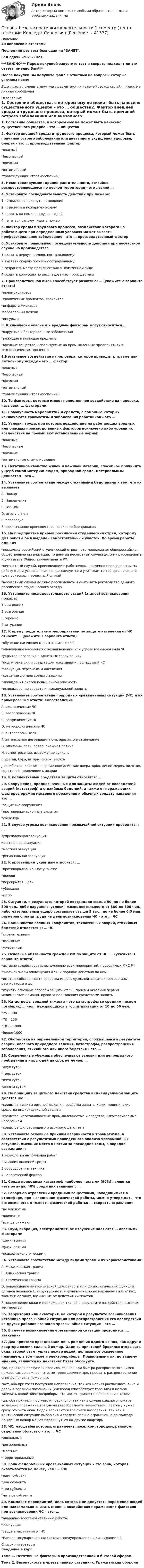     
          Описание
          40 вопросов с ответамиПоследний раз тест был сдан на  ЗАЧЕТ.Год сдачи -2021-2023.***ВАЖНО*** Перед покупкой запустите тест и сверьте подходят ли эти ответы именно Вам***После покупки Вы получите файл с ответами на вопросы которые указаны ниже:Если нужна помощь с другими предметами или сдачей тестов онлайн, пишите в личные сообщения  
          Оглавление
          1. Состояние общества, в котором ему не может быть нанесено существенного ущерба – это … общества2. Фактор внешней среды и трудового процесса, который может быть причиной острого заболевания или внезапного ухудшения здоровья, смерти – это … производственный фактор *опасный *безопасный *вредный *оптимальный *травмирующий (травмоопасный)3. Неконтролируемое горение растительности, стихийно распространяющееся по лесной территории – это лесной …4. Установите последовательность действий при пожаре: 1 немедленно покинуть помещение 2 позвонить в пожарную охрану 3 позвать на помощь других людей 4 пытаться самому тушить пожар5. Фактор среды и трудового процесса, воздействие которого на работающего при определенных условиях может вызвать профессиональное заболевание – это … производственный фактор6. Установите правильную последовательность действий при несчастном случае на производстве: 1 оказать первую помощь пострадавшему 2 вызвать скорую помощь пострадавшему 3 сохранить место происшествия в неизменном виде 4 создать комиссию по расследованию происшествия7. Производственная пыль способствует развитию: … (укажите 2 варианта ответа) *пневмокониозов *хронических бронхитов, трахеитов*инфаркта миокарда *заболеваний печени *инсульта8. К химически опасным и вредным факторам могут относиться … *вирусные и бактериальные заболевания *режущие и колющие предметы *вредные вещества, используемые на промышленных предприятиях в технологических процессах9.Негативное воздействие на человека, которое приводит к травме или летальному исходу – это … фактор: *опасный *безопасный*вредный*оптимальный *травмирующий (травмоопасный)10. Те факторы, которые имеют непостоянное воздействие на человека, называют … факторами.11. Совокупность мероприятий и средств, с помощью которых исключаются травматизм и заболевания работников – это …12. Условия труда, при которых воздействие на работающих вредных или опасных производственных факторов исключено либо уровни их воздействия не превышают установленные нормы: … *опасные *безопасные *вредные *оптимальные стимулирующие13. Негативное свойство живой и неживой материи, способное причинить ущерб самой материи: людям, природной среде, материальным ценностям – это …14. Установите соответствие между стихийными бедствиями и тем, что их вызывает: A. Пожар B. Наводнение C. Взрывы D. игра с огнемE. половодье F. чрезвычайное происшествие на складе боеприпасов15. На предприятие прибыл российский студенческий отряд, которому для работы был выделен самостоятельный участок. Во время работы один из *поскольку российский студенческий отряд – это молодежная общероссийская общественная организация, то данный несчастный случай должна расследовать и учитывать Общественная палата РФ *несчастный случай, происшедший с работником, временно переведенным на работу в другую организацию, расследуется и учитывается той организацией, где произошел несчастный случай *несчастный случай должно расследовать и учитывать руководство данного российского студенческого отряда16. Установите последовательность стадий (этапов) возникновения пожара: 1 инициация 2 возгорание 3 горение 4 затухание17. К предупредительным мероприятиям по защите населения от ЧС относят: … (укажите 3 варианта ответа) *обучение населения мерам защиты от ЧС *оповещение населения о возникновении или угрозе возникновения ЧС *укрытие населения в защитных сооружениях *подготовка сил и средств для ликвидации последствий ЧС *эвакуация персонала и населения *создание фондов средств защиты *ликвидация очагов повышенной опасности *использование средств индивидуальной защиты18. Установите соответствие природных чрезвычайных ситуаций (ЧС) и их примеров: Тип ответа: Сопоставление A. экологические ЧС B. геологические ЧС C. геофизические ЧС D. метеорологические ЧС E. антропогенные ЧС F. интенсивная деградация почв, эрозия, опустынивание G. оползень, сель, обвал, снежная лавина H. землетрясение, извержение вулкана I. ураган, буря, шторм, смерч, засуха J. ошибочное или несвоевременное действие операторов, диспетчеров, пилотов, водителей, приведшее к аварии19. К коллективным средствам защиты относятся: …20. Сооружения, предназначенные для защиты людей от последствий аварий (катастроф) и стихийных бедствий, а также от поражающих факторов оружия массового поражения и обычных средств нападения – это … *защитные сооружения *противорадиационные укрытия *убежища21. В случае угрозы возникновения чрезвычайной ситуации проводится: … *упреждающая эвакуация *экстренная эвакуация *местная эвакуация *региональная эвакуация22. К простейшим укрытиям относится: … *противорадиационное укрытие *шалаш *перекрытая щель *убежище метро23. Ситуации, в результате которой пострадали свыше 50, но не более 500 чел., либо нарушены условия жизнедеятельности от 300 до 500 чел., либо материальный ущерб составляет свыше 5 тыс., но не более 0,5 мин. размеров оплаты труда на день возникновения ЧС – это … ЧС24. Большинство военных конфликтов, техногенных аварий, стихийных бедствий относятся к: … ЧС *стремительным *взрывным *умеренным25. Основные обязанности граждан РФ по защите от ЧС: … (укажите 3 варианта ответа) *активно содействовать выполнению всех мероприятий, проводимых МЧС РФ *знать сигналы оповещения о ЧС и порядок действия по ним *иметь в собственности средства индивидуальной защиты (противогазы, респираторы и др.) *изучать основные способы защиты от ЧС, приемы оказания первой медицинской помощи, правила пользования средствами защиты26. Катастрофы средней тяжести – это катастрофы со средним числом погибших: … чел., нуждающихся в госпитализации от 10 до 50 чел. *25 – 100 *70 – 150 *101 – 1000 *более 100027. Обстановка на определенной территории, сложившаяся в результате аварии, опасного природного явления, катастрофы, распространения заболевания, стихийного или иного бедствия – это …28. Современные убежища обеспечивают условия для непрерывного пребывания в них людей на срок не менее: … *двух суток*трех суток *пяти суток *десяти суток29. По принципу защитного действия средства индивидуальной защиты делятся на: … *средства защиты органов дыхания, средства защиты кожи, медицинские средства индивидуальной защиты *средства, изготавливаемые промышленностью и средства, изготавливаемые населением *средства фильтрующего и изолирующего типа30. Установите основные причины аварийности и травматизма, в соответствии с результатами проведенного анализа чрезвычайных ситуаций, имевших место в России за последние годы, в порядке возрастания: 1 технология выполнения работ 2 условия внешней среды 3 оборудование, техника 4 человеческий фактор31. Среди природных катастроф наиболее частыми (90%) являются четыре вида, 40% среди них занимают: …32. Говоря об отравлении вредными веществами, находящимися в атмосфере, при выполнении физической работы, можно утверждать, что интенсивность и тяжесть физической работы: … скорость отравления  *не влияют на *влияют на *всегда снижают33. Шум, вибрация, электромагнитное излучение являются … опасными факторами *химическими *физическими *психофизиологическими34. Установите соответствие между видами травм и их характеристиками: A. Механическая травма B. Химическая травма C. Термическая травма D. повреждение анатомической целостности или физиологических функций органов человека E. структурные или функциональные нарушения в клетках, тканях и органах, возникшие от действия химикатов F. повреждение кожи и подлежащих тканей в результате воздействия высоких температур35. Территория или акватория, на которой в результате возникновения источника чрезвычайной ситуации или распространения его последствий из других районов возникла чрезвычайная ситуация – это …36. В случае возникновения чрезвычайной ситуации проводится: … эвакуация37. Два приятеля праздновали день рождения одного из них, как вдруг в квартире возник сильный пожар. Один из приятелей бросился открывать окна, второй стал тушить пожар водой, поливая все охваченное пламенем, в том числе и электроприборы. Правильными ли, по вашему мнению, являются их действия? Ответ обоснуйте.  *да, приятели поступили правило, так как при быстро распространяющимся пожаре самое важное – это, не теряя времени зря, прервать распространение огня до приезда пожарных. *нет, оба приятеля поступили неправильно, так как нельзя распахивать окна и двери в горящем помещении (кислород способствует горению) и нельзя заливать водой электроприборы, это может привести к поражению током. *да, оба приятеля поступили правильно, так как в случае сильного пожара возможно поражение вредными газообразными веществами, поэтому нужно сразу открыть окна. Водой заливаются все очаги возгорания, так как в критической ситуации выбор сил и средств сильно ограничен, а до приезда пожарных пожар может перекинуться на другие квартиры.38. ЧС, масштабы которых ограничены поселком, городом, районом, отдельной областью – это … ЧС *локальные *региональные *местные *территориальные39. Зона федеральных чрезвычайных ситуаций – это зона, которая охватывается не менее, чем: … РФ *один субъект *два субъекта *три субъекта *четыре субъекта40. Комплекс мероприятий, цель которых не допустить поражение людей или максимально снизить степень воздействия поражающих факторов при возникновении ЧС – это: … *аварийно-восстановительные работы *эвакуация *защита населения от ЧС *Единая государственная система предупреждения и ликвидации ЧС 
          Список литературы
          Введение в курс Тема 1. Негативные факторы в производственной и бытовой сферах Тема 2. Безопасность в чрезвычайных ситуациях. Гражданская оборона 
            
            
            Основы безопасности жизнедеятельности 1 семестр (20 тем) тест с ответами КОЛЛЕДЖ СинергияОсновы безопасности жизнедеятельности 1 семестр (тест с ответами Колледж Синергия)💯 Основы безопасности жизнедеятельности (2) (ответы на тест Синергия / МТИ / МосАП, июнь 2022)💯 Основы безопасности жизнедеятельности (2) (ответы на тест Синергия / МТИ / МосАП, июнь 2022)Основы безопасности жизнедеятельности (новый) тест с ответами Колледж Синергия💯 Основы безопасности жизнедеятельности.ои(dor) (правильные ответы на тест Синергия / МОИ / МТИ / МосАП)ОСНОВЫ БЕЗОПАСНОСТИ ЖИЗНЕДЕЯТЕЛЬНОСТИ СОООсновы аудита итоговый тест 💯 Основы банковского дела.ои(dor) (ответы на тест Синергия / МОИ / МТИ / МосАП, ноябрь 2023)💯 Основы банковского дела.ои(dor) (правильные ответы на тест Синергия / МОИ / МТИ / МосАП, август 2023)Основы банковского дела СинергияОсновы безопасности жизнедеятельностиОсновы безопасности жизнедеятельностиОсновы безопасности жизнедеятельности