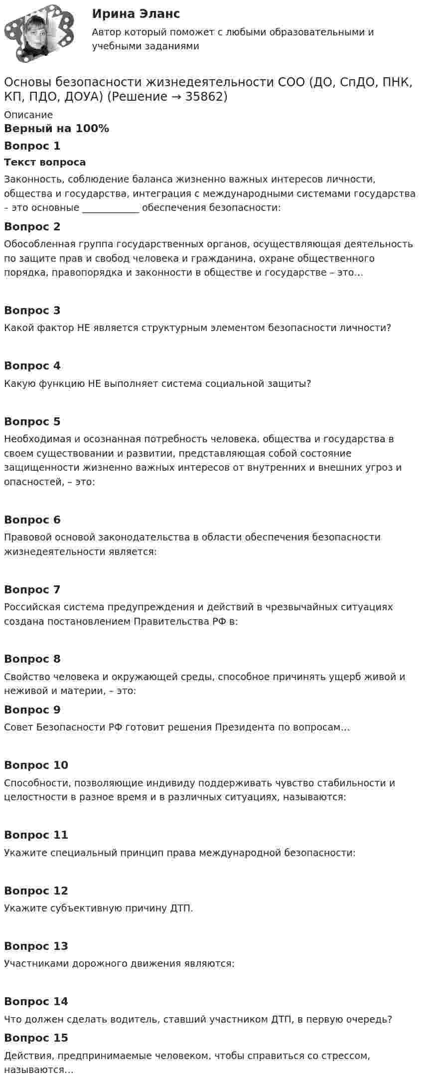     
          Описание
          Верный на 100%Вопрос 1Текст вопросаЗаконность, соблюдение баланса жизненно важных интересов личности, общества и государства, интеграция с международными системами государства – это основные ____________ обеспечения безопасности:Вопрос 2Обособленная группа государственных органов, осуществляющая деятельность по защите прав и свобод человека и гражданина, охране общественного порядка, правопорядка и законности в обществе и государстве – это…Вопрос 3Какой фактор НЕ является структурным элементом безопасности личности?Вопрос 4Какую функцию НЕ выполняет система социальной защиты?Вопрос 5Необходимая и осознанная потребность человека, общества и государства в своем существовании и развитии, представляющая собой состояние защищенности жизненно важных интересов от внутренних и внешних угроз и опасностей, – это:Вопрос 6Правовой основой законодательства в области обеспечения безопасности жизнедеятельности является:Вопрос 7Российская система предупреждения и действий в чрезвычайных ситуациях создана постановлением Правительства РФ в:Вопрос 8Свойство человека и окружающей среды, способное причинять ущерб живой и неживой и материи, – это:Вопрос 9Совет Безопасности РФ готовит решения Президента по вопросам…Вопрос 10Способности, позволяющие индивиду поддерживать чувство стабильности и целостности в разное время и в различных ситуациях, называются:Вопрос 11Укажите специальный принцип права международной безопасности:Вопрос 12Укажите субъективную причину ДТП.Вопрос 13Участниками дорожного движения являются:Вопрос 14Что должен сделать водитель, ставший участником ДТП, в первую очередь?Вопрос 15Действия, предпринимаемые человеком, чтобы справиться со стрессом, называются…  
            
            
            Основы безопасности жизнедеятельности СОО (ДО, СпДО, ПНК, КП, ПДО, ДОУА)Основы безопасности жизнедеятельности СОО (ДО, СпДО, ПНК, КП, ПДО, ДОУА) Основы безопасности жизнедеятельности СОО (ДО, СпДО, ПНК, КП, ПДО, ДОУА) Практическое занятие 2 (Для девушек)ОСНОВЫ БЕЗОПАСНОСТИ ЖИЗНЕДЕЯТЕЛЬНОСТИ СОО (ДО, СПДО, ПНК, КП, ПДО, ДОУА) Практическое занятие 2 (Для юношей)💯 Основы бизнеса.(1/3)СПО (все ответы на тест Синергия / МОИ / МТИ / МосАП, май 2023)💯 Основы бизнеса.(1/3)СПО (все ответы на тест Синергия / МТИ / МосАП, август 2022)💯 Основы бизнеса.(1/3)СПО (все ответы на тест Синергия / МТИ / МосАП, апрель 2023)Основы безопасности жизнедеятельности 1 семестр (тест с ответами Колледж Синергия)💯 Основы безопасности жизнедеятельности (2) (ответы на тест Синергия / МТИ / МосАП, июнь 2022)💯 Основы безопасности жизнедеятельности (2) (ответы на тест Синергия / МТИ / МосАП, июнь 2022)Основы безопасности жизнедеятельности (новый) тест с ответами Колледж Синергия💯 Основы безопасности жизнедеятельности.ои(dor) (правильные ответы на тест Синергия / МОИ / МТИ / МосАП)ОСНОВЫ БЕЗОПАСНОСТИ ЖИЗНЕДЕЯТЕЛЬНОСТИ СОООсновы безопасности жизнедеятельности СОО (ДО, СпДО, ПНК, КП, ПДО, ДОУА)