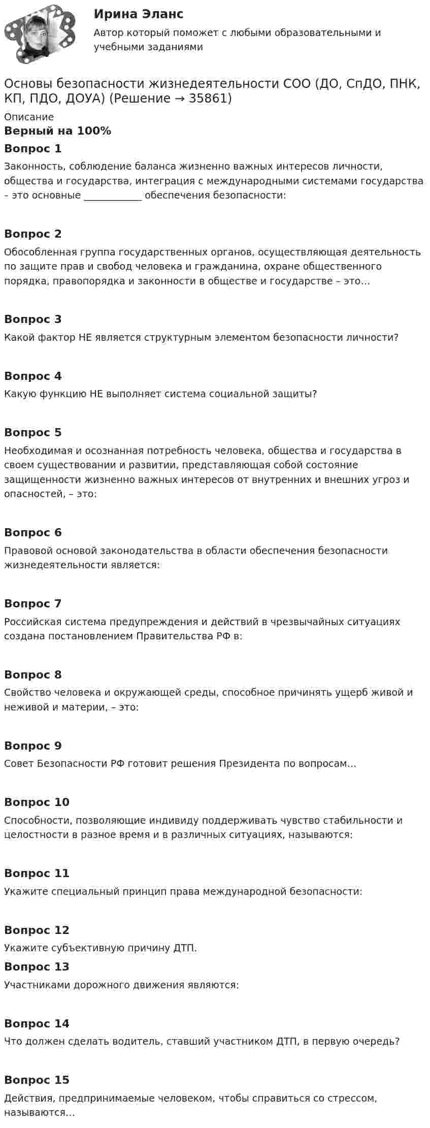      
          Описание
          Верный на 100%Вопрос 1Законность, соблюдение баланса жизненно важных интересов личности, общества и государства, интеграция с международными системами государства – это основные ____________ обеспечения безопасности:Вопрос 2Обособленная группа государственных органов, осуществляющая деятельность по защите прав и свобод человека и гражданина, охране общественного порядка, правопорядка и законности в обществе и государстве – это…Вопрос 3Какой фактор НЕ является структурным элементом безопасности личности?Вопрос 4Какую функцию НЕ выполняет система социальной защиты?Вопрос 5Необходимая и осознанная потребность человека, общества и государства в своем существовании и развитии, представляющая собой состояние защищенности жизненно важных интересов от внутренних и внешних угроз и опасностей, – это:Вопрос 6Правовой основой законодательства в области обеспечения безопасности жизнедеятельности является:Вопрос 7Российская система предупреждения и действий в чрезвычайных ситуациях создана постановлением Правительства РФ в:Вопрос 8Свойство человека и окружающей среды, способное причинять ущерб живой и неживой и материи, – это:Вопрос 9Совет Безопасности РФ готовит решения Президента по вопросам…Вопрос 10Способности, позволяющие индивиду поддерживать чувство стабильности и целостности в разное время и в различных ситуациях, называются:Вопрос 11Укажите специальный принцип права международной безопасности:Вопрос 12Укажите субъективную причину ДТП.Вопрос 13Участниками дорожного движения являются:Вопрос 14Что должен сделать водитель, ставший участником ДТП, в первую очередь?Вопрос 15Действия, предпринимаемые человеком, чтобы справиться со стрессом, называются…  
            
            
            Основы безопасности жизнедеятельности СОО (ДО, СпДО, ПНК, КП, ПДО, ДОУА)Основы безопасности жизнедеятельности СОО (ДО, СпДО, ПНК, КП, ПДО, ДОУА)Основы безопасности жизнедеятельности СОО (ДО, СпДО, ПНК, КП, ПДО, ДОУА) Основы безопасности жизнедеятельности СОО (ДО, СпДО, ПНК, КП, ПДО, ДОУА) Практическое занятие 2 (Для девушек)ОСНОВЫ БЕЗОПАСНОСТИ ЖИЗНЕДЕЯТЕЛЬНОСТИ СОО (ДО, СПДО, ПНК, КП, ПДО, ДОУА) Практическое занятие 2 (Для юношей)💯 Основы бизнеса.(1/3)СПО (все ответы на тест Синергия / МОИ / МТИ / МосАП, май 2023)💯 Основы бизнеса.(1/3)СПО (все ответы на тест Синергия / МТИ / МосАП, август 2022)Основы безопасности жизнедеятельности 1 семестр (20 тем) тест с ответами КОЛЛЕДЖ СинергияОсновы безопасности жизнедеятельности 1 семестр (тест с ответами Колледж Синергия)💯 Основы безопасности жизнедеятельности (2) (ответы на тест Синергия / МТИ / МосАП, июнь 2022)💯 Основы безопасности жизнедеятельности (2) (ответы на тест Синергия / МТИ / МосАП, июнь 2022)Основы безопасности жизнедеятельности (новый) тест с ответами Колледж Синергия💯 Основы безопасности жизнедеятельности.ои(dor) (правильные ответы на тест Синергия / МОИ / МТИ / МосАП)ОСНОВЫ БЕЗОПАСНОСТИ ЖИЗНЕДЕЯТЕЛЬНОСТИ СОО