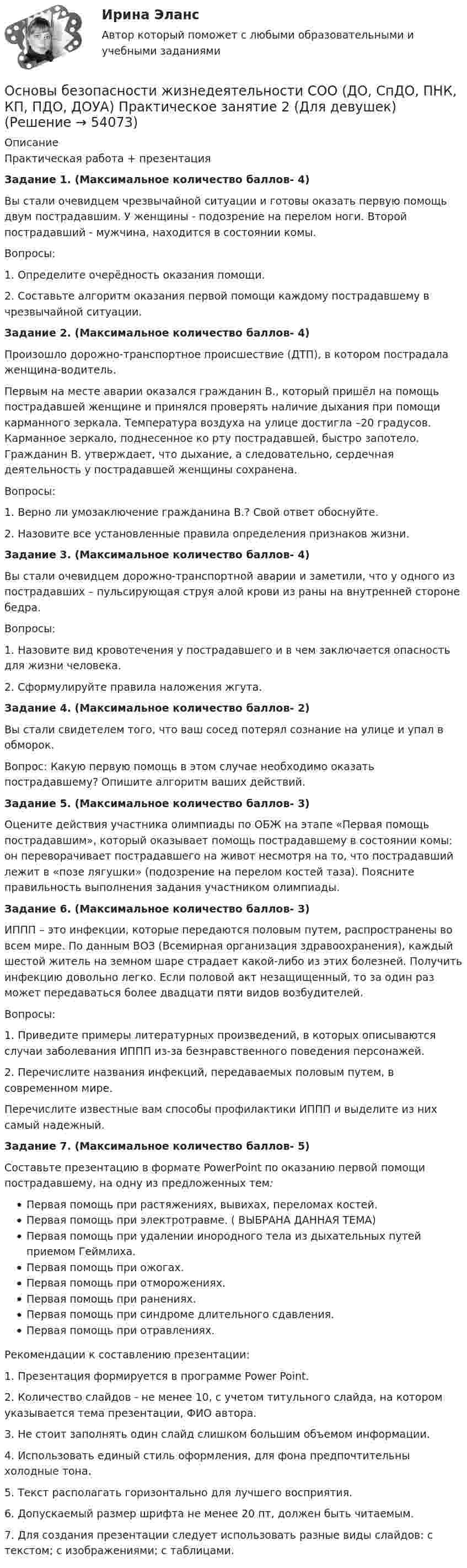      
            Описание
            Практическая работа + презентацияЗадание 1. (Максимальное количество баллов- 4)Вы стали очевидцем чрезвычайной ситуации и готовы оказать первую помощь двум пострадавшим. У женщины - подозрение на перелом ноги. Второй пострадавший - мужчина, находится в состоянии комы.Вопросы:1.  Определите очерёдность оказания помощи.2.  Составьте алгоритм оказания первой помощи каждому пострадавшему в чрезвычайной ситуации.Задание 2. (Максимальное количество баллов- 4)Произошло дорожно-транспортное происшествие (ДТП), в котором пострадала женщина-водитель.Первым на месте аварии оказался гражданин В., который пришёл на помощь пострадавшей женщине и принялся проверять наличие дыхания при помощи карманного зеркала. Температура воздуха на улице достигла  –20 градусов. Карманное зеркало, поднесенное ко рту пострадавшей, быстро запотело. Гражданин В. утверждает, что дыхание, а следовательно, сердечная деятельность у пострадавшей женщины сохранена.Вопросы:1.    Верно ли умозаключение гражданина В.? Свой ответ обоснуйте.2.    Назовите все установленные правила определения признаков жизни.Задание 3. (Максимальное количество баллов- 4)Вы стали очевидцем дорожно-транспортной аварии и заметили, что у одного из пострадавших – пульсирующая струя алой крови из раны на внутренней стороне бедра.Вопросы:1.  Назовите вид кровотечения у пострадавшего и в чем заключается опасность для жизни человека.2.  Сформулируйте правила наложения жгута.Задание 4. (Максимальное количество баллов- 2)Вы стали свидетелем того, что ваш сосед потерял сознание на улице и упал в обморок.Вопрос: Какую первую помощь в этом случае необходимо оказать пострадавшему? Опишите алгоритм ваших действий.Задание 5. (Максимальное количество баллов- 3)Оцените действия участника олимпиады по ОБЖ на этапе «Первая помощь пострадавшим», который оказывает помощь пострадавшему в состоянии комы: он переворачивает пострадавшего на живот несмотря на то, что пострадавший лежит в «позе лягушки» (подозрение на перелом костей таза). Поясните правильность выполнения задания участником олимпиады.Задание 6. (Максимальное количество баллов- 3)ИППП – это инфекции, которые передаются половым путем, распространены во всем мире. По данным ВОЗ (Всемирная организация здравоохранения), каждый шестой житель на земном шаре страдает какой-либо из этих болезней. Получить инфекцию довольно легко. Если половой акт незащищенный, то за один раз может передаваться более двадцати пяти видов возбудителей.Вопросы:1.    Приведите примеры литературных произведений, в которых описываются случаи заболевания ИППП из‑за безнравственного поведения персонажей.2.    Перечислите названия инфекций, передаваемых половым путем, в современном мире.Перечислите известные вам способы профилактики ИППП и выделите из них самый надежный.Задание 7. (Максимальное количество баллов- 5)Составьте презентацию в формате PowerPoint по оказанию первой помощи пострадавшему, на одну из предложенных тем:    Первая помощь при растяжениях, вывихах, переломах костей.    Первая помощь при электротравме. ( ВЫБРАНА ДАННАЯ ТЕМА)    Первая помощь при удалении инородного тела из дыхательных путей приемом Геймлиха.    Первая помощь при ожогах.    Первая помощь при отморожениях.    Первая помощь при ранениях.    Первая помощь при синдроме длительного сдавления.    Первая помощь при отравлениях.Рекомендации к составлению презентации:1. Презентация формируется в программе Power Point.2. Количество слайдов - не менее 10, с учетом титульного слайда, на котором указывается тема презентации, ФИО автора.3.  Не стоит заполнять один слайд слишком большим объемом информации.4.  Использовать единый стиль оформления, для фона предпочтительны холодные тона.5.  Текст располагать горизонтально для лучшего восприятия.6.  Допускаемый размер шрифта не менее 20 пт, должен быть читаемым.7.     Для создания презентации следует использовать разные виды слайдов: с текстом; с изображениями; с таблицами.  
            
            
            Основы безопасности жизнедеятельности СОО (ДО, СпДО, ПНК, КП, ПДО, ДОУА) Основы безопасности жизнедеятельности СОО (ДО, СпДО, ПНК, КП, ПДО, ДОУА) Практическое занятие 2 (Для девушек)ОСНОВЫ БЕЗОПАСНОСТИ ЖИЗНЕДЕЯТЕЛЬНОСТИ СОО (ДО, СПДО, ПНК, КП, ПДО, ДОУА) Практическое занятие 2 (Для юношей)💯 Основы бизнеса.(1/3)СПО (все ответы на тест Синергия / МОИ / МТИ / МосАП, май 2023)💯 Основы бизнеса.(1/3)СПО (все ответы на тест Синергия / МТИ / МосАП, август 2022)💯 Основы бизнеса.(1/3)СПО (все ответы на тест Синергия / МТИ / МосАП, апрель 2023)💯 Основы бизнеса.(1/3)СПО (все ответы на тест Синергия / МТИ / МосАП, июнь 2022)💯 Основы безопасности жизнедеятельности (2) (ответы на тест Синергия / МТИ / МосАП, июнь 2022)💯 Основы безопасности жизнедеятельности (2) (ответы на тест Синергия / МТИ / МосАП, июнь 2022)Основы безопасности жизнедеятельности (новый) тест с ответами Колледж Синергия💯 Основы безопасности жизнедеятельности.ои(dor) (правильные ответы на тест Синергия / МОИ / МТИ / МосАП)ОСНОВЫ БЕЗОПАСНОСТИ ЖИЗНЕДЕЯТЕЛЬНОСТИ СОООсновы безопасности жизнедеятельности СОО (ДО, СпДО, ПНК, КП, ПДО, ДОУА)Основы безопасности жизнедеятельности СОО (ДО, СпДО, ПНК, КП, ПДО, ДОУА)