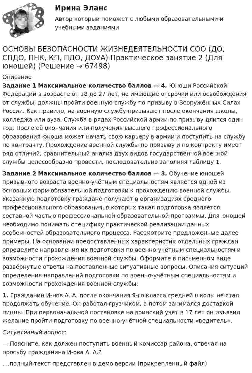     
            Описание
            Задание 1 Максимальное количество баллов — 4. Юноши Российской Федерации в возрасте от 18 до 27 лет, не имеющие отсрочки или освобождения от службы, должны пройти военную службу по призыву в Вооружённых Силах России. Как правило, на военную службу призывают после окончания школы, колледжа или вуза. Служба в рядах Российской армии по призыву длится один год. После её окончания или получения высшего профессионального образования юноша может начать свою карьеру в армии и поступить на службу по контракту. Прохождение военной службы по призыву и по контракту имеет ряд отличий, сравнительный анализ двух видов государственной военной службы целесообразно провести, последовательно заполняя таблицу 1.Задание 2 Максимальное количество баллов — 3. Обучение юношей призывного возраста военно-учётным специальностям является одной из основных форм обязательной подготовки к прохождению военной службы. Указанную подготовку граждане получают в организациях среднего профессионального образования, в которых такая подготовка является составной частью профессиональной образовательной программы. Для юношей необходимо понимать специфику практической реализации данных особенностей образовательного процесса. Рассмотрите предложенные далее примеры. На основании предоставленных характеристик отдельных граждан определите направления их подготовки по военно-учётным специальностям и возможности прохождения военной службы. Оформите в письменном виде развёрнутые ответы на поставленные ситуативные вопросы. Описания ситуаций определения направлений подготовки по военно-учётным специальностям и возможности прохождения военной службы:1. Гражданин И-нов А. А. после окончания 9‑го класса средней школы не стал продолжать обучение. Он работал грузчиком, а потом занимался доставкой пиццы. При первоначальной постановке на воинский учёт в 17 лет он изъявил желание пройти подготовку по военно‑учётной специальности «водитель».Ситуативный вопрос:— Поясните, как должен поступить военный комиссар района, отвечая на просьбу гражданина И-ова А. А.?....полный текст представлен в демо версии (прикрепленный файл)   
            
            
            Основы безопасности жизнедеятельности СОО (ДО, СпДО, ПНК, КП, ПДО, ДОУА) Практическое занятие 2 (Для девушек)ОСНОВЫ БЕЗОПАСНОСТИ ЖИЗНЕДЕЯТЕЛЬНОСТИ СОО (ДО, СПДО, ПНК, КП, ПДО, ДОУА) Практическое занятие 2 (Для юношей)💯 Основы бизнеса.(1/3)СПО (все ответы на тест Синергия / МОИ / МТИ / МосАП, май 2023)💯 Основы бизнеса.(1/3)СПО (все ответы на тест Синергия / МТИ / МосАП, август 2022)💯 Основы бизнеса.(1/3)СПО (все ответы на тест Синергия / МТИ / МосАП, апрель 2023)💯 Основы бизнеса.(1/3)СПО (все ответы на тест Синергия / МТИ / МосАП, июнь 2022)💯 Основы бизнеса.(1/3)СПО (все ответы на тест Синергия / МТИ / МосАП, март 2023)💯 Основы безопасности жизнедеятельности (2) (ответы на тест Синергия / МТИ / МосАП, июнь 2022)Основы безопасности жизнедеятельности (новый) тест с ответами Колледж Синергия💯 Основы безопасности жизнедеятельности.ои(dor) (правильные ответы на тест Синергия / МОИ / МТИ / МосАП)ОСНОВЫ БЕЗОПАСНОСТИ ЖИЗНЕДЕЯТЕЛЬНОСТИ СОООсновы безопасности жизнедеятельности СОО (ДО, СпДО, ПНК, КП, ПДО, ДОУА)Основы безопасности жизнедеятельности СОО (ДО, СпДО, ПНК, КП, ПДО, ДОУА)Основы безопасности жизнедеятельности СОО (ДО, СпДО, ПНК, КП, ПДО, ДОУА)