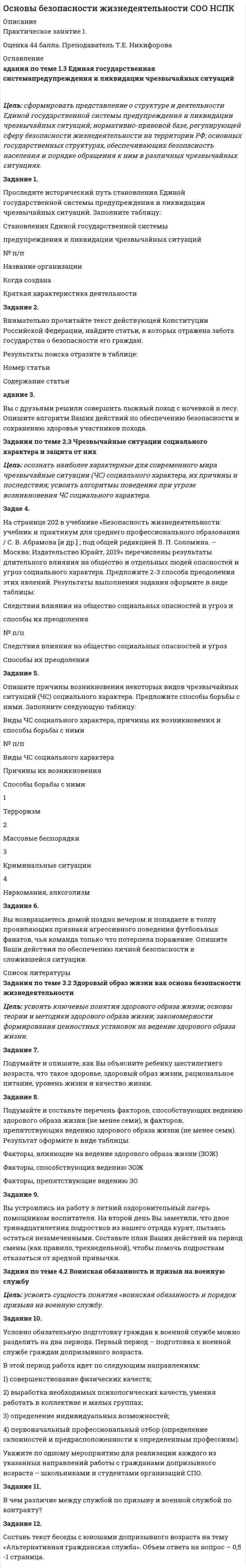 




Описание


Цель: сформировать представление о структуре и деятельности Единой государственной системы предупреждения и ликвидации чрезвычайных ситуаций; нормативно-правовой базе, регулирующей сферу безопасности жизнедеятельности на территории РФ; основных государственных структурах, обеспечивающих безопасность населения и порядке обращения к ним в различных чрезвычайных ситуациях.
44 балла




Оглавление


Цель: сформировать представление о структуре и деятельности Единой государственной системы предупреждения и ликвидации чрезвычайных ситуаций; нормативно-правовой базе, регулирующей сферу безопасности жизнедеятельности на территории РФ; основных государственных структурах, обеспечивающих безопасность населения и порядке обращения к ним в различных чрезвычайных ситуациях.
Задание 1.
Проследите исторический путь становления Единой государственной системы предупреждения и ликвидации чрезвычайных ситуаций. Заполните таблицу:
Становления Единой государственной системы
предупреждения и ликвидации чрезвычайных ситуаций
№ п/п
Название организации
Когда создана
Краткая характеристика деятельности
1
 
 
 
2
 
 
 
3
 
 
 
4
 
 
 
 
Задание 2.
Внимательно прочитайте текст действующей Конституции Российской Федерации, найдите статьи, в которых отражена забота государства о безопасности его граждан.
Результаты поиска отразите в таблице:
Номер статьи
Содержание статьи
 
 
 
 
 
 
 
 
 
 
 
Задание 3.
Вы с друзьями решили совершить лыжный поход с ночевкой в лесу. Опишите алгоритм Ваших действий по обеспечению безопасности и сохранению здоровья участников похода.
 
Задания по теме 2.3 Чрезвычайные ситуации социального характера и защита от них
Цель: осознать наиболее характерные для современного мира чрезвычайные ситуации (ЧС) социального характера, их причины и последствия; усвоить алгоритмы поведения при угрозе возникновения ЧС социального характера.
 
Задание 4.
На странице 202 в учебнике «Безопасность жизнедеятельности: учебник и практикум для среднего профессионального образования / С. В. Абрамова [и др.] ; под общей редакцией В. П. Соломина. – Москва: Издательство Юрайт, 2019» перечислены результаты длительного влияния на общество и отдельных людей опасностей и угроз социального характера. Предложите 2-3 способа преодоления этих явлений. Результаты выполнения задания оформите в виде таблицы:
Следствия влияния на общество социальных опасностей и угроз и
способы их преодоления
№ п/п
Следствия влияния на общество социальных опасностей и угроз
Способы их преодоления
1
 
 
2
 
 
3
 
 
4
 
 
5
 
 
6
 
 
 
Задание 5.
Опишите причины возникновения некоторых видов чрезвычайных ситуаций (ЧС) социального характера. Предложите способы борьбы с ними. Заполните следующую таблицу:
Виды ЧС социального характера, причины их возникновения и способы борьбы с ними
№ п/п
Виды ЧС социального характера
Причины их возникновения
Способы борьбы с ними
1
Терроризм
 
 
2
Массовые беспорядки
 
 
3
Криминальные ситуации
 
 
4
Наркомания, алкоголизм
 
 
 
Задание 6.
Вы возвращаетесь домой поздно вечером и попадаете в толпу проявляющих признаки агрессивного поведения футбольных фанатов, чья команда только что потерпела поражение. Опишите Ваши действия по обеспечению личной безопасности в сложившейся ситуации.
 
Задания по теме 3.2 Здоровый образ жизни как основа безопасности жизнедеятельности
Цель: усвоить ключевые понятия здорового образа жизни; основы теории и методики здорового образа жизни; закономерности формирования ценностных установок на ведение здорового образа жизни.
 
Задание 7.
Подумайте и опишите, как Вы объясните ребенку шестилетнего возраста, что такое здоровье, здоровый образ жизни, рациональное питание, уровень жизни и качество жизни.
 
Задание 8.
Подумайте и составьте перечень факторов, способствующих ведению здорового образа жизни (не менее семи), и факторов, препятствующих ведению здорового образа жизни (не менее семи). Результат оформите в виде таблицы:
Факторы, влияющие на ведение здорового образа жизни (ЗОЖ)
Факторы, способствующих ведению ЗОЖ
Факторы, препятствующие ведению ЗОЖ
1.
1.
2.
2.
3.
3.
4.
4.
5.
5.
6.
6.
7.
7.
 
Задание 9.
Вы устроились на работу в летний оздоровительный лагерь помощником воспитателя. На второй день Вы заметили, что двое тринадцатилетних подростков из вашего отряда курят, пытаясь остаться незамеченными. Составьте план Ваших действий на период смены (как правило, трехнедельной), чтобы помочь подросткам отказаться от вредной привычки.
 
Задания по теме 4.2 Воинская обязанность и призыв на военную службу
Цель: усвоить сущность понятия «воинская обязанность и порядок призыва на военную службу.
 
Задание 10.
Условно обязательную подготовку граждан к военной службе можно разделить на два периода. Первый период – подготовка к военной службе граждан допризывного возраста.
В этой период работа идет по следующим направлениям:
1) совершенствование физических качеств;
2) выработка необходимых психологических качеств, умения работать в коллективе и малых группах;
3) определение индивидуальных возможностей;
4) первоначальный профессиональный отбор (определение склонностей и предрасположенности к определенным профессиям).
Укажите по одному мероприятию для реализации каждого из указанных направлений работы с гражданами допризывного возраста – школьниками и студентами организаций СПО.
 
Задание 11.
В чем различие между службой по призыву и военной службой по контракту?
 
Задание 12.
Составь текст беседы с юношами допризывного возраста на тему «Альтернативная гражданская служба». Объем ответа на вопрос – 0,5 -1 страница.




Список литературы


Цель: сформировать представление о структуре и деятельности Единой государственной системы предупреждения и ликвидации чрезвычайных ситуаций; нормативно-правовой базе, регулирующей сферу безопасности жизнедеятельности на территории РФ; основных государственных структурах, обеспечивающих безопасность населения и порядке обращения к ним в различных чрезвычайных ситуациях.
Задание 1.
Проследите исторический путь становления Единой государственной системы предупреждения и ликвидации чрезвычайных ситуаций. Заполните таблицу:
Становления Единой государственной системы
предупреждения и ликвидации чрезвычайных ситуаций
№ п/п
Название организации
Когда создана
Краткая характеристика деятельности
1
 
 
 
2
 
 
 
3
 
 
 
4
 
 
 
 
Задание 2.
Внимательно прочитайте текст действующей Конституции Российской Федерации, найдите статьи, в которых отражена забота государства о безопасности его граждан.
Результаты поиска отразите в таблице:
Номер статьи
Содержание статьи
 
 
 
 
 
 
 
 
 
 
 
Задание 3.
Вы с друзьями решили совершить лыжный поход с ночевкой в лесу. Опишите алгоритм Ваших действий по обеспечению безопасности и сохранению здоровья участников похода.
 
Задания по теме 2.3 Чрезвычайные ситуации социального характера и защита от них
Цель: осознать наиболее характерные для современного мира чрезвычайные ситуации (ЧС) социального характера, их причины и последствия; усвоить алгоритмы поведения при угрозе возникновения ЧС социального характера.
 
Задание 4.
На странице 202 в учебнике «Безопасность жизнедеятельности: учебник и практикум для среднего профессионального образования / С. В. Абрамова [и др.] ; под общей редакцией В. П. Соломина. – Москва: Издательство Юрайт, 2019» перечислены результаты длительного влияния на общество и отдельных людей опасностей и угроз социального характера. Предложите 2-3 способа преодоления этих явлений. Результаты выполнения задания оформите в виде таблицы:
Следствия влияния на общество социальных опасностей и угроз и
способы их преодоления
№ п/п
Следствия влияния на общество социальных опасностей и угроз
Способы их преодоления
1
 
 
2
 
 
3
 
 
4
 
 
5
 
 
6
 
 
 
Задание 5.
Опишите причины возникновения некоторых видов чрезвычайных ситуаций (ЧС) социального характера. Предложите способы борьбы с ними. Заполните следующую таблицу:
Виды ЧС социального характера, причины их возникновения и способы борьбы с ними
№ п/п
Виды ЧС социального характера
Причины их возникновения
Способы борьбы с ними
1
Терроризм
 
 
2
Массовые беспорядки
 
 
3
Криминальные ситуации
 
 
4
Наркомания, алкоголизм
 
 
 
Задание 6.
Вы возвращаетесь домой поздно вечером и попадаете в толпу проявляющих признаки агрессивного поведения футбольных фанатов, чья команда только что потерпела поражение. Опишите Ваши действия по обеспечению личной безопасности в сложившейся ситуации.
 
Задания по теме 3.2 Здоровый образ жизни как основа безопасности жизнедеятельности
Цель: усвоить ключевые понятия здорового образа жизни; основы теории и методики здорового образа жизни; закономерности формирования ценностных установок на ведение здорового образа жизни.
 
Задание 7.
Подумайте и опишите, как Вы объясните ребенку шестилетнего возраста, что такое здоровье, здоровый образ жизни, рациональное питание, уровень жизни и качество жизни.
 
Задание 8.
Подумайте и составьте перечень факторов, способствующих ведению здорового образа жизни (не менее семи), и факторов, препятствующих ведению здорового образа жизни (не менее семи). Результат оформите в виде таблицы:
Факторы, влияющие на ведение здорового образа жизни (ЗОЖ)
Факторы, способствующих ведению ЗОЖ
Факторы, препятствующие ведению ЗОЖ
1.
1.
2.
2.
3.
3.
4.
4.
5.
5.
6.
6.
7.
7.
 
Задание 9.
Вы устроились на работу в летний оздоровительный лагерь помощником воспитателя. На второй день Вы заметили, что двое тринадцатилетних подростков из вашего отряда курят, пытаясь остаться незамеченными. Составьте план Ваших действий на период смены (как правило, трехнедельной), чтобы помочь подросткам отказаться от вредной привычки.
 
Задания по теме 4.2 Воинская обязанность и призыв на военную службу
Цель: усвоить сущность понятия «воинская обязанность и порядок призыва на военную службу.
 
Задание 10.
Условно обязательную подготовку граждан к военной службе можно разделить на два периода. Первый период – подготовка к военной службе граждан допризывного возраста.
В этой период работа идет по следующим направлениям:
1) совершенствование физических качеств;
2) выработка необходимых психологических качеств, умения работать в коллективе и малых группах;
3) определение индивидуальных возможностей;
4) первоначальный профессиональный отбор (определение склонностей и предрасположенности к определенным профессиям).
Укажите по одному мероприятию для реализации каждого из указанных направлений работы с гражданами допризывного возраста – школьниками и студентами организаций СПО.
 
Задание 11.
В чем различие между службой по призыву и военной службой по контракту?
 
Задание 12.
Составь текст беседы с юношами допризывного возраста на тему «Альтернативная гражданская служба». Объем ответа на вопрос – 0,5 -1 страница.



            
            
            Задание 1 Проследите изменения, сделанные в УК РФ в период 2010—2014 гг. Каковы, нЗадание 1 Проследите изменения, сделанные в УК РФ в период 2010—2014 гг. Каковы, на Ваш взгляд, были основания этих изменений. Ответ обоснуйте.а Ваш взгляд, были основания этих изменений. Ответ обоснуйте.Задание 1. Проследите исторический путь становления Единой государственной системы предупреждения и ликвидации чрезвычайных ситуаций. Заполните таблицу:Задание 1. Проследите исторический путь становления Единой государственной системы предупреждения и ликвидации чрезвычайных ситуаций. Заполните таблицу:. 2Задание: 1. Проспрягайте данный глагол в praesens indicativi activi et passivi. Образуйте формы imperativus praesentis и infinitivus praesentis acti;vi et passivi. Переведите. amittoЗадание 1 Проспрягайте данный глагол в praesens indicatīvi actīvi et passīvi. Образуйте формы imperatīvus praesentis и infinitīvus praesentis actīvi et passīvi. Переведите. Задание 2 Образуйте от данного глагола participium praesentis actīvi, gerundium, gerundīvum. Переведите Задание 3 Определите склонение существительных:Effectus,dominium, executioЗадание 1. Процесс горения водорода в кислороде сопровождается изменением энтальпии ΔH=-241 кДж/моль. Что произошло с энергосодержанием системы?Увеличилось? Уменьшилось?Задание 1. Процесс доказывания по делу об административном правонарушении Задание 2. В роли участкового уполномоченного полиции подготовьте макет дела об административном правонарушении, ответственность за которое предусмотрена ч.3 ст. 20.20 КоАП РФ (составьте алгоритм действий сотрудника полиции).Задание 1. Продолжите следующие высказывания, аргументируя собственную точку зрения. 1. Понятие «культура» имеет следующее содержание _______________________________ _______________________________________________________________________ 2. Основные ценности духовной культуры общества — этоЗадание 1. Продолжите следующие высказывания, аргументируя собственную точку зрения. 1. Понятие «культура» имеет следующее содержание 2. Основные ценности духовной культуры общества — этоЗадание1. Продукционная модель знаний, представление знаний в виде правил Для выбранной самостоятельно предметной области сформировать базу знаний, соответствующую следующим требованиям:Задание: 1. Продумайте и напишите, какие плюсы и минусы имеют процессы глобализации для нашей страны. 2. Продумайте и напишите, какие плюсы и минусы имеют процессы глобализации лично для вас.Задание 1 Произвести расчет веса отливки, размеров модели для детали, указанной на рис. 1. Начертить эскиз модели для изготовления отливки (с размерами).Задание 1 Произвести расчет веса отливки, размеров модели для детали, указанной на рис. 1. Начертить эскиз модели для изготовления отливки (с размерами) Задание 2 Определить потребное усилие для вырубки наружного контура и пробивки отверстий, определить потребное усилие гибки и выбрать пресс для разделительных и гибочных операций при изготовлении детали, указанной на рис. 2.Задание 1 Производственно – коммерческая деятельность предприятий (указать свой вариант, например, фармацевтических) может ориентироваться преимущественно на концепцию сбыта или маркетинга.