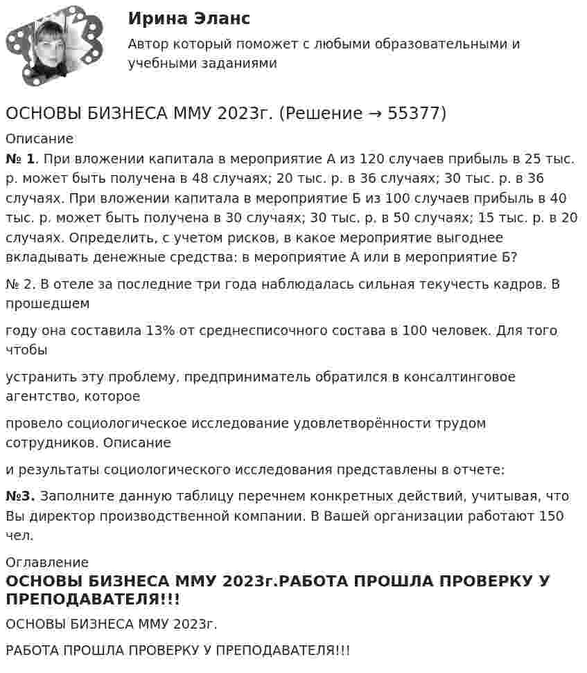     
            Описание
             № 1. При вложении капитала в мероприятие А из 120 случаев прибыль в 25 тыс. р. может быть получена в 48 случаях; 20 тыс. р. в 36 случаях; 30 тыс. р. в 36 случаях. При вложении капитала в мероприятие Б из 100 случаев прибыль в 40 тыс. р. может быть получена в 30 случаях; 30 тыс. р. в 50 случаях; 15 тыс. р. в 20 случаях. Определить, с учетом рисков, в какое мероприятие выгоднее вкладывать денежные средства: в мероприятие А или в мероприятие Б? № 2. В отеле за последние три года наблюдалась сильная текучесть кадров. В прошедшемгоду она составила 13% от среднесписочного состава в 100 человек. Для того чтобыустранить эту проблему, предприниматель обратился в консалтинговое агентство, котороепровело социологическое исследование удовлетворённости трудом сотрудников. Описаниеи результаты социологического исследования представлены в отчете: №3.  Заполните данную таблицу перечнем конкретных действий, учитывая, что Вы директор производственной компании. В Вашей организации работают 150 чел. 
            Оглавление
            ОСНОВЫ БИЗНЕСА ММУ 2023г.РАБОТА ПРОШЛА ПРОВЕРКУ У ПРЕПОДАВАТЕЛЯ!!!  
            
            
            Основы бизнеса Задание к теме 6ОСНОВЫ БИЗНЕСА ММУ 2023г.Основы бизнеса / Основы предпринимательской деятельности (ответы на тест Синергия / МТИ / МОИ / МосАП)ОСНОВЫ БИЗНЕСА ОТВЕТЫ СИНЕРГИЯОсновы биомеханики, физиологии и гигиены спорта Практическое задание 3  Основы биостатистики💯 Основы бухгалтерского учета.ои(dor_ДСИ) (ответы на тест Синергия / МОИ / МТИ / МосАП, декабрь 2023)Основы бизнеса.(1/3)СПО  (тест с ответами Синергия/МОИ/ МТИ)Основы бизнеса.(1/3)СПО  (тест с ответами Синергия/МОИ/ МТИ /МОСАП)Основы бизнеса 1 семестр. Тест с ответами - колледж СинергияОсновы бизнеса ВСЕ ЗАДАНИЯ Основы бизнеса ВСЕ ЗАДАНИЯ Основы бизнеса ВСЕ ЗАДАНИЯ Основы бизнеса,    Задание к теме 2