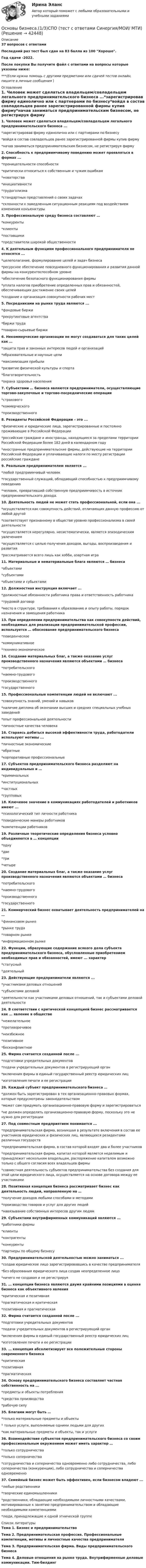     
          Описание
          37 вопросов с ответамиПоследний раз тест был сдан на 83 балла из 100 Хорошо.Год сдачи -2022.После покупки Вы получите файл с ответами на вопросы которые указаны ниже:***(Если нужна помощь с другими предметами или сдачей тестов онлайн, пишите в личные сообщения  ) 
          Оглавление
          1. Человек может сделаться владельцем/совладельцем легального предпринимательского бизнеса ...*зарегистрировав фирму единолично или с партнерами по бизнесу*войдя в состав совладельцев ранее зарегистрированной фирмы купив фирму*начав заниматься предпринимательским бизнесом, не регистрируя фирму 2. Способность к предприимчивому поведению может проявляться в формах ...*проницательности способности*критически относиться к собственным и чужим ошибкам*новаторства*инициативности*трудоголизма*стандартных представлений о своих задачах*склонности к замедленным ситуационным реакциям под воздействием изменения конъюнктуры 3. Профессиональную среду бизнеса составляют …*конкуренты*клиенты*поставщики*представители широкой общественности 4. К деятельным функциям профессионального предпринимателя не относятся ...*целеполагание, формулирование целей и задач бизнеса*ресурсное обеспечение повседневного функционирования и развития данной фирмы на конкурентоспособном уровне*обеспечение безопасного функционирования фирмы*уплата налогов приобретение определенных прав и обязанностей, обеспечивающих достижение своих целей*создание и организация совокупности рабочих мест 5. Посредниками на рынке труда являются ...*фондовые биржи*рекрутинговые агентства*биржи труда*товарно-сырьевые биржи 6. Некоммерческие организации не могут создаваться для таких целей как …*защита прав и законных интересов людей и организаций*образовательные и научные цели*максимизация прибыли*развитие физической культуры и спорта*благотворительность*охрана здоровья населения 7. Субъектами … бизнеса являются предприниматели, осуществляющие торгово-закупочные и торгово-посреднические операции*страхового*коммерческого*производственного 8. Резиденты Российской Федерации – это ...*физические и юридические лица, зарегистрированные и постоянно проживающие в Российской Федерации*российские граждане и иностранцы, находящиеся за пределами территории Российской Федерации более 182 дней в календарном году*иностранные предпринимательские фирмы, действующие на территории Российской Федерации и уплачивающие налоги по месту регистрации российские граждане 9. Реальным предпринимателем является ...*любой предприимчивый человек*государственный служащий, обладающий способностью к предприимчивому поведению*человек, превративший собственную предприимчивость в источник предпринимательского дохода. 10. Деятельность людей не может стать профессиональной, если она ...*осуществляется как совокупность действий, отличающих данную профессию от любой другой*соответствует признанному в обществе уровню профессионализма в своей деятельности*осуществляется нерегулярно, несистематически, является эпизодическим увлечением*осуществляется с целью получения доходов, выгоды, воспроизведения и развития*рассматривается всего лишь как хобби, азартная игра 11. Материальные и нематериальные блага являются … бизнеса*объектами*субъектами*объектами и субьектами 12. Должностная инструкция включает ...*должностные обязанности работника права и ответственность работника*трудовой договор*место в структуре, требования к образованию и опыту работы, порядок назначения и замещения работника 13. При определении предпринимательства как совокупности действий, необходимых для реализации предпринимательской профессии, используется … обоснование предпринимательского бизнеса*поведенческое*коммуникативное*технико-экономическое 14. Создание материальных благ, а также оказание услуг производственного назначения являются объектами … бизнеса*потребительского*наемно-трудового*производственного*государственного 15. Профессиональные компетенции людей не включают ...*совокупность знаний, умений и навыков*наличие диплома об окончании высших и средних специальных учебных заведений*опыт профессиональной деятельности*личностные качества человека 16. Стараясь добиться высокой эффективности труда, работодатели используют мотивы ...*личностные экономические*обратные*корпоративные профессиональные 17. Субъектов предпринимательского бизнеса разделяют на индивидуальных и …*криминальных*институциональных*частных*групповых 18. Ключевое значение в коммуникациях работодателей и работников имеют ... *психологический тип личности работника*поведенческие манеры работников*компетенции работников 19. Различные теоретические определения бизнеса условно объединяются в … концепции*одну*две*три*четыре 20. Создание материальных благ, а также оказание услуг производственного назначения являются объектами … бизнеса*потребительского*наемно-трудового*производственного*государственного 21. Коммерческий бизнес охватывает деятельность предпринимателей на …*финансовом рынке*рынке труда*товарном рынке*информационном рынке 22. Функции, образующие содержание всякого дела субъекта предпринимательского бизнеса, обусловленные приобретением необходимых прав и обязанностей, имеют ... характер*статусный*деятельный 23. Действующие предприниматели являются ...*участниками деловых отношений*субъектами деловой*деятельности как участниками деловых отношений, так и субъектами деловой деятельности 24. В соответствии с критической концепцией бизнес рассматривается как … явление в обществе*нежелательное*противоречивое*неизбежное*позитивное*бесконфликтное 25. Фирма считается созданной после ...*подготовки учредительных документов*подачи учредительных документов в регистрирующий орган*включения фирмы в единый государственный реестр юридических лиц*изготовления печати и ее регистрации 26. Каждый субъект предпринимательского бизнеса …*должен быть зарегистрирован в тех организационно-правовых формах, которые предусмотрены законодательством*может сам придумать организационно-правовую форму и зарегистрироваться*не должен определять организационно-правовую форму, поскольку это не нужно для регистрации 27. Под совместным предприятием понимается ...*предпринимательская фирма, возникшая в результате включения в состав ее участников юридических и физических лиц, являющихся резидентами различных государств*предпринимательская фирма, в состав которой входят два и более участников*предпринимательская фирма, капитал которой является неделимым и принадлежит нескольким владельцам, распоряжение капиталом возможно только с общего согласия всех владельцев фирмы*совместная деятельность субъектов предпринимательства без создания для этой цели юридического лица, осуществляется на основе договора между ее участниками 28. Позитивная концепция бизнеса рассматривает бизнес как деятельность людей, направленную на …*получение доходов любыми способами и методами*производство товаров и услуг для других людей*навязывание собственных интересов другим людям 29. Субъектами внутрифирменных коммуникаций являются ...*работники фирмы*клиенты*контрагенты*конкуренты*партнеры по общему бизнесу 30. Предпринимательской деятельностью можно заниматься ... *создав юридическое лицо зарегистрировавшись в качестве предпринимателя*без образования юридического лица создав неопределенное лицо*ничего не создавая и не регистрируя31. … концепции бизнеса являются двумя крайними позициями в оценке бизнеса как объективного явления *критическая и позитивная*прагматическая и критическая*позитивная и прагматическая32. Фирма считается созданной после ... *подготовки учредительных документов*подачи учредительных документов в регистрирующий орган*включения фирмы в единый государственный реестр юридических лиц*изготовления печати и ее регистрации33. … концепция абсолютизирует все положительные стороны современного бизнеса *критическая*позитивная*прагматическая34. Основу предпринимательского бизнеса составляет частная собственность на ... *предметы и объекты потребления *средства производства *рабочую силу35. Благами могут быть … *только материальные предметы и объекты* только услуги, выполняемые одними людьми для других *как материальные предметы и объекты, так и услуги36. Взаимодействие субъектов предпринимательского бизнеса со своим профессиональным окружением может иметь характер … *только сотрудничества *только соперничества *сотрудничества и соперничества одновременно либо сотрудничества, либо соперничества (конкуренции), либо сотрудничества и соперничества одновременно37. Семейный бизнес может быть эффективен, если бизнесом владеют ... *любые родственники *творческие единомышленники *родственники, обладающие необходимыми личностными качествами, мотивированные к занятию предпринимательством и обладающие необходимыми компетенциями *люди, принадлежащие к одной этнической группе 
          Список литературы
          Тема 1. Бизнес и предпринимательство Тема 2. Предпринимательская профессия. Профессиональные компетенции, мотивы и личностные качества предпринимателя Тема З. Предпринимательская фирма. Виды предпринимательского бизнеса Тема 4. Деловые отношения на рынке труда. Внутрифирменные деловые коммуникации. Тим-билдинг 
            
            
            💯 Основы бизнеса.(1/3)СПО (правильные ответы на тест Синергия / МОИ / МТИ / МосАП, август 2023)Основы бизнеса.(1/3)СПО  (тест с ответами Синергия/МОИ/ МТИ)Основы бизнеса.(1/3)СПО  (тест с ответами Синергия/МОИ/ МТИ /МОСАП)Основы бизнеса 1 семестр. Тест с ответами - колледж СинергияОсновы бизнеса ВСЕ ЗАДАНИЯ Основы бизнеса ВСЕ ЗАДАНИЯ Основы бизнеса ВСЕ ЗАДАНИЯ 💯 Основы бизнеса.(1/3)СПО (все ответы на тест Синергия / МТИ / МосАП, август 2022)💯 Основы бизнеса.(1/3)СПО (все ответы на тест Синергия / МТИ / МосАП, апрель 2023)💯 Основы бизнеса.(1/3)СПО (все ответы на тест Синергия / МТИ / МосАП, июнь 2022)💯 Основы бизнеса.(1/3)СПО (все ответы на тест Синергия / МТИ / МосАП, март 2023)💯 Основы бизнеса.(1/3)СПО (все ответы на тест Синергия / МТИ / МосАП, сентябрь 2022)💯 Основы бизнеса.(1/3)СПО (все ответы на тест Синергия / МТИ / МосАП, февраль 2023)💯 Основы бизнеса.(1/3)СПО (ответы на тест Синергия / МОИ / МТИ / МосАП, декабрь 2023)
