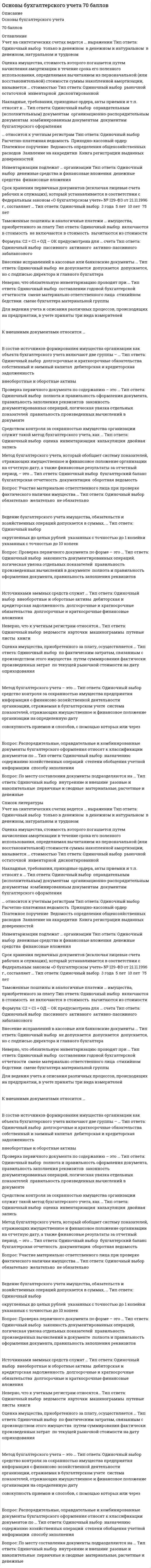    
          Описание
          Основы бухгалтерского учета. Тесты Синергия (Ответы 93/100) оценка ОтличноВ демо-файле оценка. Все ответы выделены в файле. После покупки Вы получите файл с ответами на вопросы которые указаны ниже: 
          Оглавление
          Накладные, требования, приходные ордера, акты приемки и т.п. относят к …документам бухгалтерского оформленияоправдательным (исполнительным) документамкомбинированным документаморганизационно-распорядительным документамНеверно, что методом оценки имущества, обязательств и хозяйственных операций является … стоимостьпервоначальнаявосстановительнаярыночнаяразделительнаяостаточнаяИнвентаризации подлежат … организацииденежные средства и финансовые вложенияфинансовые вложенияденежные средстваОтсутствие одного члена комиссии при проведении инвентаризации … служить основанием для признания результатов инвентаризации недействительнымиобычно не можетможетв любом случае не можетСогласно системе нормативного регулирования бухгалтерского учета Федеральный закон «О бухгалтерском учете» №129-ФЗ от 21 ноября 1996 г. относится к …II уровнюI уровнюIV уровнюIII уровнюВ итоговой строке оборотно-сальдовой ведомости по счетам синтетического учета должно быть три пары равенств, в частности … по дебету и кредитуоборотыостатки на начало отчетного периодаостатки на конец отчетного периодаостатки на начало и конец отчетного периодаУчастие материально ответственного лица при проверке фактического наличия имущества …желательноне обязательнообязательноПроцедура определения счетов, затрагиваемых хозяйственной операцией, и последующее отражение в этих счетах суммы произведенной операции называется …корреспонденцией счетовоборотом за период по счетамметодом двойной записибухгалтерской проводкойМетод бухгалтерского учета – это …совокупность приемов и способов, с помощью которых или через которые раскрывается содержание предмета бухгалтерского учетасистема показателей, отражающих имущественное и финансовое положение организации на определенную датусредство контроля за сохранностью имущества предприятияинформация о финансово-хозяйственной деятельности организации, отражаемая в бухгалтерском учетеПриход средств по активному счету регистрируют в …конечном сальдокредите счетаначальном сальдодебете счетаМетод бухгалтерского учета, который представляет собой денежное выражение имущества, обязательств и иных фактов хозяйственной деятельности, – это …калькуляциядокументацияоценкадвойная записьФормула: С2 = С1 + ОД – ОК предусмотрена для … счетаактивно-пассивногоактивногопассивногозабалансовогоВ течение отчетного года можно провести … плановые инвентаризации, не считая одной обязательнойдветричетыреУправленческий учет – это …учет, основанный на методах статистики, предусматривающий создание системы сбора, анализа, накопления информации, выявления тенденций, позволяющихпредвидеть последствия того или иного действияучетная информация о результатах деятельности организации, предоставляемая ее внешним пользователямсистема приема и методов сплошного, непрерывного, взаимосвязанного отражения деятельности предприятия в денежном выражении на документальной основеинтегрированная система учета затрат и доходов, их нормирования, планирования, контроля и анализа, предусматривающая систематизацию исходнойинформации для принятия решений, для разработки и координации проблем будущего развитияИнвентаризацию обязательно проводить … годовой бухгалтерской отчетностипосле составленияодновременно с составлениемперед составлениемНеверно, что натуральной проверке подвергаются …материально-производственные запасынематериальные активыналичные денежные средстваосновные средстваПроверка первичного документа по форме – это …полнота и правильность оформления документа, правильность заполнения реквизитовзаконность документированных операций, логическая увязка отдельных показателейправильность произведенных вычислений в документеВнесение исправлений в кассовые или банковские документы …допускается, но с подписью директора и главного бухгалтеране допускаетсядопускаетсяНеверно, что к учетным регистрам относятся…машинограммыкнигикарточкиведомостипутевые листыУчет на синтетических счетах ведется … выражениитолько в денежномв денежном и натуральномв денежном, натуральном и трудовомПроверка первичного документа по содержанию – это …законность документированных операций, логическая увязка отдельных показателейполнота и правильность оформления документа, правильность заполнения реквизитовправильность произведенных вычислений в документе… относится к учетным регистрамПлатежное поручениеПриходно-кассовый ордерВедомость определения общехозяйственных расходовЗаявление на аккредитивКнига регистрации выданных доверенностейРасчетно-платежная ведомостьСрок хранения первичных документов (исключая лицевые счета рабочих и служащих), который устанавливается в соответствии с Федеральным законом «О бухгалтерском учете» № 129-ФЗ от 21.11.1996 г., составляет …3 года75 лет5 лет10 летНеверно, что в состав инвентаризационной комиссии включаются …представители администрации организацииработники бухгалтерской службыматериально ответственные лицаспециалистыРаспорядительные, оправдательные и комбинированные документы бухгалтерского оформления относят к классификации документов по …степени обобщения учетной информацииназначениюсодержанию хозяйственных операцийспособу заполненияК документам, срок хранения которых 10 лет, относится …лицевые счета сотрудниковкарточки учета основных средствгодовые балансыинвентарные карточкидоверенностьГлавная книгаинвентарные описиНеверно, что обязательную инвентаризацию проводят при …стихийном бедствиисмене бухгалтера материальной группысмене материально ответственного лицасоставлении годовой бухгалтерской отчетностиСличительная ведомость составляется на … проведения инвентаризациизаключительном этапесравнительно-аналитическом этапеподготовительном этапеэтапе натуральной и документальной проверкиОшибки, выявленные в результате проверки первичного документа, по причинам их возникновения подразделяются на …ошибки в тексте и цифрахнебрежность и переутомление сотрудника, составившего документошибки при разноске в регистрылокальные и транзитные ошибкиВ состав имущества организации как объекта бухгалтерского учета включают две группы – …дебиторская и кредиторская задолженностьдолгосрочные и краткосрочные обязательствавнеоборотные и оборотные активысобственный и заемный капитал 
          Список литературы
          Основы бухгалтерского учета.Тест Синергия (Ответы 93/100)Тема 1. Предмет и метод бухгалтерского учетаТема 2. Счета и двойная записьТема 3. Первичные документыТема 4. Регистры и формы бухгалтерского учетаТема 5. Оценка и калькуляция. ИнвентаризацияТема 6. Основы организации бухгалтерского учетаТема 7. Основы бухгалтерской отчетности и реформирование бухгалтерского учета в России
            
            
            Основы бухгалтерского учета.Тест Синергия (Ответы 93/100)Основы бухгалтерского учета (тест с ответами Синергия)Основы бюджетирования.ти (тест с ответами МОИ)Основы геймдизайна (Синергия) Ответы на тест, 68 вопросовОсновы государственного и муниципального управления (все ответы на тест Синергия, 100 баллов)Основы государственного и муниципального управления (ответы на тест Синергия / МТИ / МосАП)Основы государственного и муниципального управления (тест с ответами Синергия)Основы алгоритмизации и программирования ответы 2021г.Тесты (СИНЕРГИЯ) МОИОсновы алгоритмизации и программирования (тест с ответами Синергия)Основы анализа бухгалтерской отчетности (тест с ответами Синергия )Основы архитектуры и строительных конструкций.Росдистант ТГУОсновы архитектуры и строительных конструкций (тест с ответами МОИ)Основы безопасности жизнедеятельности СОО НСПКОсновы бизнес-психологии. Коучинг-технологии (НИИ ДПО)