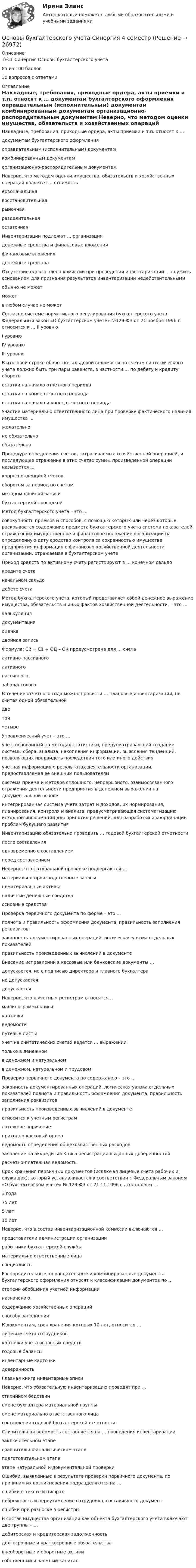     
          Описание
          ТЕСТ Синергия Основы бухгалтерского учета85 из 100 баллов30 вопросов с ответами 
          Оглавление
          Накладные, требования, приходные ордера, акты приемки и т.п. относят к …  документам бухгалтерского оформления оправдательным (исполнительным) документам комбинированным документам организационно-распорядительным документам  Неверно, что методом оценки имущества, обязательств и хозяйственных операций является … стоимость  ервоначальная восстановительная рыночная разделительная остаточная  Инвентаризации подлежат … организации  денежные средства и финансовые вложения финансовые вложения денежные средства  Отсутствие одного члена комиссии при проведении инвентаризации … служить основанием для признания результатов инвентаризации недействительными  обычно не может может в любом случае не может  Согласно системе нормативного регулирования бухгалтерского учета Федеральный закон «О бухгалтерском учете» №129-ФЗ от 21 ноября 1996 г. относится к … II уровню I уровню IV уровню III уровню  В итоговой строке оборотно-сальдовой ведомости по счетам синтетического учета должно быть три пары равенств, в частности … по дебету и кредиту обороты остатки на начало отчетного периода остатки на конец отчетного периода остатки на начало и конец отчетного периода  Участие материально ответственного лица при проверке фактического наличия имущества … желательно не обязательно обязательно  Процедура определения счетов, затрагиваемых хозяйственной операцией, и последующее отражение в этих счетах суммы произведенной операции называется … корреспонденцией счетов оборотом за период по счетам методом двойной записи бухгалтерской проводкой Метод бухгалтерского учета – это …  совокупность приемов и способов, с помощью которых или через которые раскрывается содержание предмета бухгалтерского учета система показателей, отражающих имущественное и финансовое положение организации на определенную дату средство контроля за сохранностью имущества предприятия информация о финансово-хозяйственной деятельности организации, отражаемая в бухгалтерском учете  Приход средств по активному счету регистрируют в … конечном сальдо кредите счета начальном сальдо дебете счета  Метод бухгалтерского учета, который представляет собой денежное выражение имущества, обязательств и иных фактов хозяйственной деятельности, – это … калькуляция документация оценка двойная запись  Формула: С2 = С1 + ОД – ОК предусмотрена для … счета активно-пассивного активного пассивного забалансового  В течение отчетного года можно провести … плановые инвентаризации, не считая одной обязательной  две три четыре  Управленческий учет – это …  учет, основанный на методах статистики, предусматривающий создание системы сбора, анализа, накопления информации, выявления тенденций, позволяющих предвидеть последствия того или иного действия учетная информация о результатах деятельности организации, предоставляемая ее внешним пользователям  система приема и методов сплошного, непрерывного, взаимосвязанного отражения деятельности предприятия в денежном выражении на документальной основе интегрированная система учета затрат и доходов, их нормирования, планирования, контроля и анализа, предусматривающая систематизацию исходной информации для принятия решений, для разработки и координации проблем будущего развития  Инвентаризацию обязательно проводить … годовой бухгалтерской отчетности после составления одновременно с составлением перед составлением  Неверно, что натуральной проверке подвергаются …  материально-производственные запасы нематериальные активы наличные денежные средства основные средства  Проверка первичного документа по форме – это …  полнота и правильность оформления документа, правильность заполнения реквизитовзаконность документированных операций, логическая увязка отдельных показателей правильность произведенных вычислений в документе  Внесение исправлений в кассовые или банковские документы …  допускается, но с подписью директора и главного бухгалтера не допускается допускается  Неверно, что к учетным регистрам относятся…  машинограммы книги карточки ведомости путевые листы  Учет на синтетических счетах ведется … выражении  только в денежном в денежном и натуральном в денежном, натуральном и трудовом  Проверка первичного документа по содержанию – это …  законность документированных операций, логическая увязка отдельных показателей полнота и правильность оформления документа, правильность заполнения реквизитовправильность произведенных вычислений в документе  относится к учетным регистрам  латежное поручение приходно-кассовый ордер ведомость определения общехозяйственных расходов заявление на аккредитив Книга регистрации выданных доверенностей расчетно-платежная ведомость  Срок хранения первичных документов (исключая лицевые счета рабочих и служащих), который устанавливается в соответствии с Федеральным законом «О бухгалтерском учете» № 129-ФЗ от 21.11.1996 г., составляет …  3 года 75 лет 5 лет 10 лет  Неверно, что в состав инвентаризационной комиссии включаются …  представители администрации организации работники бухгалтерской службы материально ответственные лица специалисты  Распорядительные, оправдательные и комбинированные документы бухгалтерского оформления относят к классификации документов по …  степени обобщения учетной информации назначению содержанию хозяйственных операций способу заполнения  К документам, срок хранения которых 10 лет, относится …  лицевые счета сотрудников карточки учета основных средств годовые балансы инвентарные карточки доверенность Главная книга инвентарные описи Неверно, что обязательную инвентаризацию проводят при …  стихийном бедствии смене бухгалтера материальной группы смене материально ответственного лица составлении годовой бухгалтерской отчетности Сличительная ведомость составляется на … проведения инвентаризации  заключительном этапе сравнительно-аналитическом этапе подготовительном этапе этапе натуральной и документальной проверки Ошибки, выявленные в результате проверки первичного документа, по причинам их возникновения подразделяются на …  ошибки в тексте и цифрах небрежность и переутомление сотрудника, составившего документ ошибки при разноске в регистры В состав имущества организации как объекта бухгалтерского учета включают две группы – …  дебиторская и кредиторская задолженность долгосрочные и краткосрочные обязательства внеоборотные и оборотные активы собственный и заемный капитал 
            
            
            ⭐ Основы бухгалтерского учета. (ответы на тест Синергия / МТИ / МосАП, июнь 2022)Основы бухгалтерского учета Синергия 4 семестрОсновы бухгалтерского учета. Синергия. Ответы на ИТОГОВЫЙ ТЕСТ. На отлично!Основы бухгалтерского учета (тест с ответами ММА)Основы бюджетного учета💯 Основы верстки при помощи html и css (ответы на тест Синергия / МОИ / МТИ / МосАП, октябрь 2023)Основы верстки при помощи html и css (тест с ответами Синергия/МОИ/ МТИ /МОСАП)ОСНОВЫ БИЗНЕСА ММУ 2023г.Основы бизнеса / Основы предпринимательской деятельности (ответы на тест Синергия / МТИ / МОИ / МосАП)ОСНОВЫ БИЗНЕСА ОТВЕТЫ СИНЕРГИЯОсновы биомеханики, физиологии и гигиены спорта Практическое задание 3  Основы биостатистики💯 Основы бухгалтерского учета.ои(dor_ДСИ) (ответы на тест Синергия / МОИ / МТИ / МосАП, декабрь 2023)💯 Основы бухгалтерского учета.ои(dor_ДСИ) (ответы на тест Синергия / МТИ / МосАП, декабрь 2022)