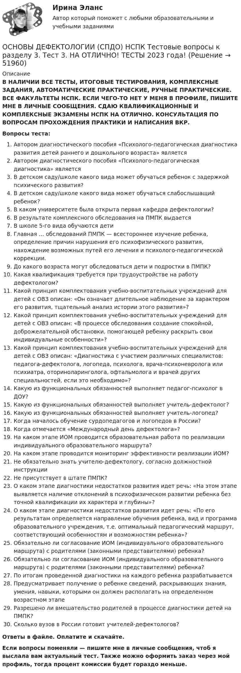      
            Описание
            В НАЛИЧИИ ВСЕ ТЕСТЫ, ИТОГОВЫЕ ТЕСТИРОВАНИЯ, КОМПЛЕКСНЫЕ ЗАДАНИЯ, АВТОМАТИЧЕСКИЕ ПРАКТИЧЕСКИЕ, РУЧНЫЕ ПРАКТИЧЕСКИЕ. ВСЕ ФАКУЛЬТЕТЫ НСПК. ЕСЛИ ЧЕГО-ТО НЕТ У МЕНЯ В ПРОФИЛЕ, ПИШИТЕ МНЕ В ЛИЧНЫЕ СООБЩЕНИЯ. СДАЮ КВАЛИФИКАЦИОННЫЕ И КОМПЛЕКСНЫЕ ЭКЗАМЕНЫ НСПК НА ОТЛИЧНО. КОНСУЛЬТАЦИЯ ПО ВОПРОСАМ ПРОХОЖДЕНИЯ ПРАКТИКИ И НАПИСАНИЯ ВКР.Вопросы теста:Автором диагностического пособия «Психолого-педагогическая диагностика развития детей раннего и дошкольного возраста» являетсяАвтором диагностического пособия «Психолого-педагогическая диагностика» являетсяВ детском саду/школе какого вида может обучаться ребенок с задержкой психического развития?В детском саду/школе какого вида может обучаться слабослышащий ребенок?В каком университете была открыта первая кафедра дефектологии?В результате комплексного обследования на ПМПК выдаетсяВ школе 5-го вида обучаются детиГлавная … обследований ПМПК — всестороннее изучение ребенка, определение причин нарушения его психофизического развития, нахождение возможных путей его лечения и психолого-педагогической коррекции.До какого возраста могут обследоваться дети и подростки в ПМПК?Какая квалификация требуется при трудоустройстве на работу дефектологом?Какой принцип комплектования учебно-воспитательных учреждений для детей с ОВЗ описан: «Он означает длительное наблюдение за характером его развития, тщательный анализ истории этого развития»?Какой принцип комплектования учебно-воспитательных учреждений для детей с ОВЗ описан: «В процессе обследования создание спокойной, доброжелательной обстановки, помогающей ребенку раскрыть свои индивидуальные особенности»?Какой принцип комплектования учебно-воспитательных учреждений для детей с ОВЗ описан: «Диагностика с участием различных специалистов: педагога-дефектолога, логопеда, психолога, врача-психоневролога или психиатра, оториноларинголога, офтальмолога и врачей других специальностей, если это необходимо»?Какую из функциональных обязанностей выполняет педагог-психолог в ДОУ?Какую из функциональных обязанностей выполняет учитель-дефектолог?Какую из функциональных обязанностей выполняет учитель-логопед?Когда началось обучение сурдопедагогов и логопедов в России?Когда отмечается «Международный день дефектолога»?На каком этапе ИОМ проводится образовательная работа по реализации индивидуального образовательного маршрута?На каком этапе проводится мониторинг эффективности реализации ИОМ?Не обязательно знать учителю-дефектологу, согласно должностной инструкцииНе присутствует в штате ПМПК?О каком этапе диагностики недостатков развития идет речь: «На этом этапе выявляется наличие отклонений в психофизическом развитии ребенка без точной квалификации их характера и глубины»?О каком этапе диагностики недостатков развития идет речь: «По его результатам определяется направление обучения ребенка, вид и программа образовательного учреждения, т.е. оптимальный педагогический маршрут, соответствующий особенностям и возможностям ребенка»?Обязательно ли согласование ИОМ (индивидуального образовательного маршрута) с родителями (законными представителями) ребенка?Обязательно ли согласование ИОМ (индивидуального образовательного маршрута) с родителями (законными представителями) ребенка?По итогам проведенной диагностики на каждого ребенка разрабатываетсяПредусматривает получение о ребенке сведений, раскрывающих знания, умения, навыки, которыми он должен располагать на определенном возрастном этапеРазрешено ли вмешательство родителей в процессе диагностики детей на ПМПК?Сколько вузов в России готовит учителей-дефектологов?Ответы в файле. Оплатите и скачайте.Если вопросы поменяли — пишите мне в личные сообщения, чтоб я выслала вам актуальный тест. Также можно оформить заказ через мой профиль, тогда процент комиссии будет гораздо меньше.  
            
            
            ОСНОВЫ ДЕФЕКТОЛОГИИ (СПДО) НСПК Тестовые вопросы к разделу 2. Тест 2. НА ОТЛИЧНО! ТЕСТЫ 2023 года!ОСНОВЫ ДЕФЕКТОЛОГИИ (СПДО) НСПК Тестовые вопросы к разделу 3. Тест 3. НА ОТЛИЧНО! ТЕСТЫ 2023 года!Основы деятельности коммерческого банка Основы диагностики семейной системы (тест РУДН)✅ Основы дидактики общего начального образования 32 вопроса СИНЕРГИЯ МТИ 2022Основы дидактики общего  начального образования ответы 2022 синергия⭐ Основы дидактики общего начального образования (ответы на тест Синергия / МТИ / МосАП, июнь 2022)Основы делопроизводства и документооборота (тест с ответами Синергия/МОИ/ МТИ /МОСАП)Основы делопроизводства и документооборот ММУ 2023г.Основы делопроизводства и документооборот ММУ 2023г.Основы делопроизводства и документооборот Практическое заданиеОсновы делопроизводства и документооборот. Практическое задание. ММУ.Основы делопроизводства. ПКЗ. СИУ РАНХИГСОсновы делопроизводства (тест с ответами Синергия/МОИ/ МТИ /МОСАП)